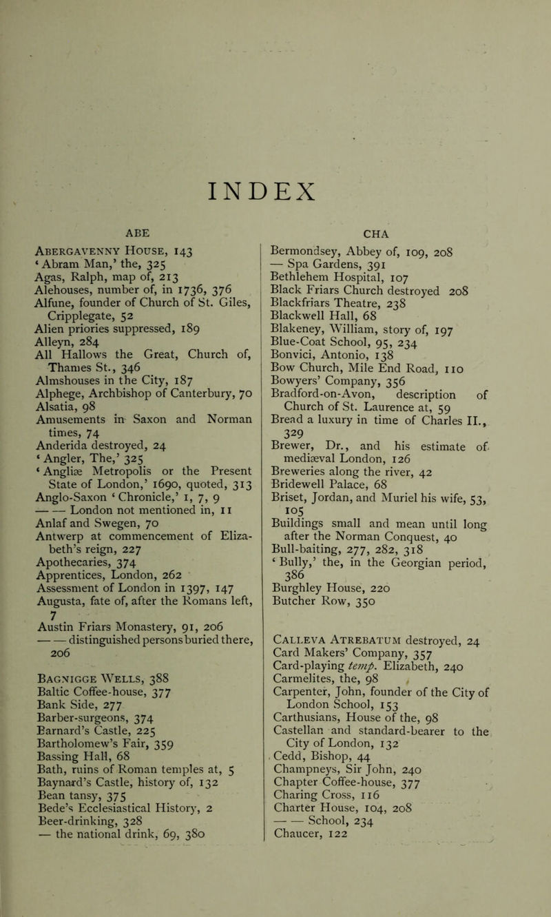 INDEX ABE Abergavenny House, 143 ‘Abram Man,’ the, 325 Agas, Ralph, map of, 213 Alehouses, number of, in 1736, 376 Alfune, founder of Church of St. Giles, Cripplegate, 52 Alien priories suppressed, 189 Alleyn, 284 All Hallows the Great, Church of, Thames St., 346 Almshouses in the City, 187 Alphege, Archbishop of Canterbury, 70 Alsatia, 98 Amusements in- Saxon and Norman times, 74 Anderida destroyed, 24 ‘ Angler, The,’ 325 ‘ Anglise Metropolis or the Present State of London,’ 1690, quoted, 313 Anglo-Saxon ‘Chronicle,’ 1, 7, 9 London not mentioned in, 11 Anlaf and Swegen, 70 Antwerp at commencement of Eliza- beth’s reign, 227 Apothecaries, 374 Apprentices, London, 262 Assessment of London in 1397, 147 Augusta, fate of, after the Romans left, 7 Austin Friars Monastery, 91, 206 distinguished personsburied there, 206 Bagnigge Wells, 388 Baltic Coffee-house, 377 Bank Side, 277 Barber-surgeons, 374 Barnard’s Castle, 225 Bartholomew’s Fair, 359 Bassing Hall, 68 Bath, ruins of Roman temples at, 5 Baynard’s Castle, history of, 132 Bean tansy, 375 Bede’s Ecclesiastical History, 2 Beer-drinking, 328 — the national drink, 69, 380 CHA Bermondsey, Abbey of, 109, 208 — Spa Gardens, 391 Bethlehem Hospital, 107 Black Friars Church destroyed 208 Blackfriars Theatre, 238 Blackwell Hall, 68 Blakeney, William, story of, 197 Blue-Coat School, 95, 234 Bonvici, Antonio, 138 Bow Church, Mile End Road, no Bowyers’ Company, 356 Bradford-on-Avon, description of Church of St. Laurence at, 59 Bread a luxury in time of Charles II., 329 Brewer, Dr., and his estimate of mediaeval London, 126 Breweries along the river, 42 Bridewell Palace, 68 Briset, Jordan, and Muriel his wife, 53, io5 Buildings small and mean until long after the Norman Conquest, 40 Bull-baiting, 277, 282, 318 ‘ Bully,’ the, in the Georgian period, 386 Burghley House, 220 Butcher Row, 350 Calleva Atrebatum destroyed, 24 Card Makers’ Company, 357 Card-playing temp. Elizabeth, 240 Carmelites, the, 98 Carpenter, John, founder of the City of London School, 153 Carthusians, House of the, 98 Castellan and standard-bearer to the City of London, 132 . Cedd, Bishop, 44 Champneys, Sir John, 240 Chapter Coffee-house, 377 Charing Cross, 116 Charter House, 104, 208 School, 234 Chaucer, 122