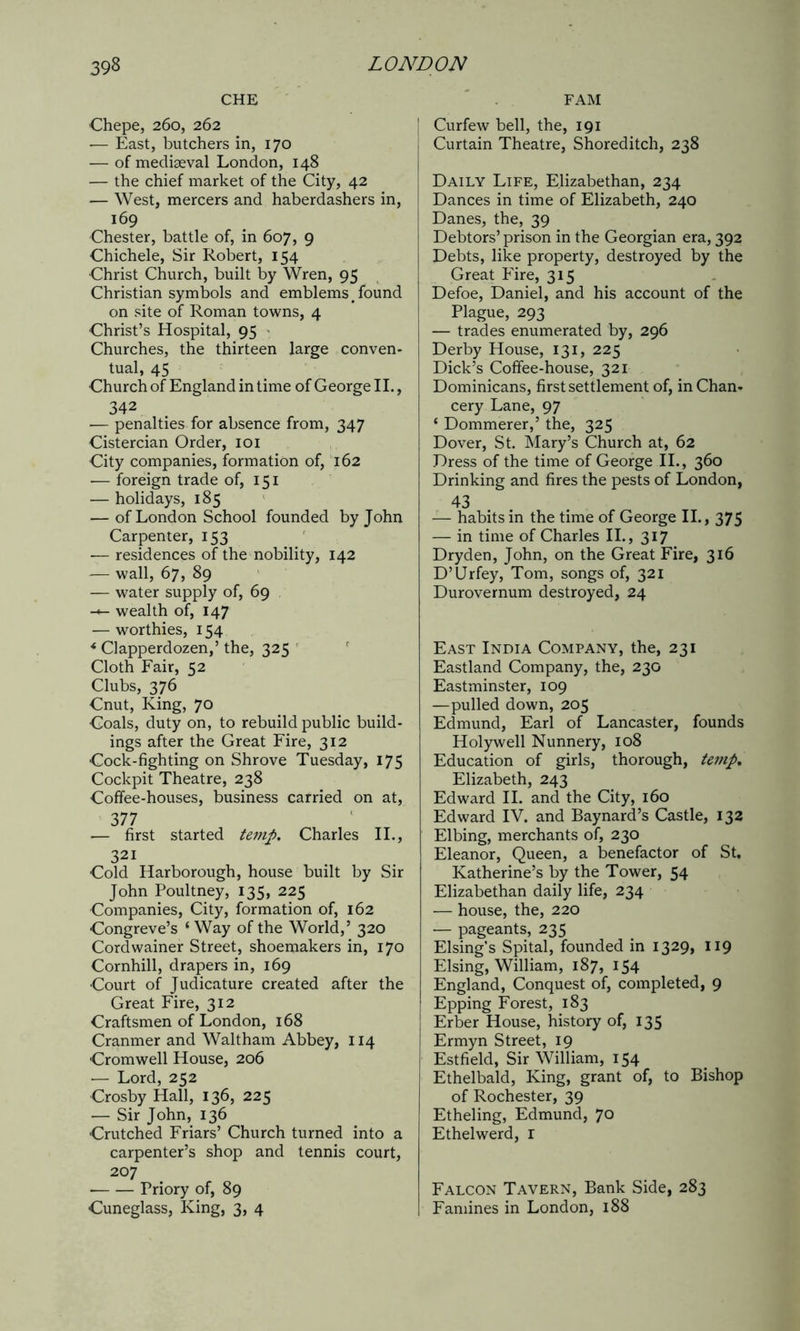 CHE Chepe, 260, 262 — East, butchers in, 170 — of mediaeval London, 148 — the chief market of the City, 42 — West, mercers and haberdashers in, 169 Chester, battle of, in 607, 9 Chichele, Sir Robert, 154 Christ Church, built by Wren, 95 Christian symbols and emblems _ found on site of Roman towns, 4 Christ’s Hospital, 95 Churches, the thirteen large conven- tual, 45 Church of England in time of George II., 342 — penalties for absence from, 347 Cistercian Order, 101 City companies, formation of, 162 — foreign trade of, 151 — holidays, 185 — of London School founded by John Carpenter, 153 — residences of the nobility, 142 — wall, 67, 89 — water supply of, 69 wealth of, 147 — worthies, 154 * Clapperdozen,’ the, 325 Cloth Fair, 52 Clubs, 376 Cnut, King, 70 Goals, duty on, to rebuild public build- ings after the Great Fire, 312 Cock-fighting on Shrove Tuesday, 175 Cockpit Theatre, 238 Coffee-houses, business carried on at, 377 — first started temp. Charles II., 321 Cold Harborough, house built by Sir John Poultney, 135, 225 Companies, City, formation of, 162 Congreve’s ‘ Way of the World,5 320 Cordwainer Street, shoemakers in, 170 Cornhill, drapers in, 169 Court of Judicature created after the Great Fire, 312 Craftsmen of London, 168 Cranmer and Waltham Abbey, 114 Cromwell House, 206 — Lord, 252 Crosby Hall, 136, 225 — Sir John, 136 Crutched Friars’ Church turned into a carpenter’s shop and tennis court, 207 Priory of, 89 Cuneglass, King, 3, 4 FAM Curfew bell, the, 191 Curtain Theatre, Shoreditch, 238 Daily Life, Elizabethan, 234 Dances in time of Elizabeth, 240 Danes, the, 39 Debtors’ prison in the Georgian era, 392 Debts, like property, destroyed by the Great Fire, 315 Defoe, Daniel, and his account of the Plague, 293 — trades enumerated by, 296 Derby House, 131, 225 Dick’s Coffee-house, 321 Dominicans, first settlement of, in Chan- cery Lane, 97 ‘ Dommerer,5 the, 325 Dover, St. Mary’s Church at, 62 Dress of the time of George II., 360 Drinking and fires the pests of London, 43 — habits in the time of George II., 375 — in time of Charles II., 317 Dryden, John, on the Great Fire, 316 D’Urfey, Tom, songs of, 321 Durovernum destroyed, 24 East India Company, the, 231 Eastland Company, the, 230 Eastminster, 109 —pulled down, 205 Edmund, Earl of Lancaster, founds Holywell Nunnery, 108 Education of girls, thorough, temp. Elizabeth, 243 Edward II. and the City, 160 Edward IV. and Baynard’s Castle, 132 Elbing, merchants of, 230 Eleanor, Queen, a benefactor of St, Katherine’s by the Tower, 54 Elizabethan daily life, 234 — house, the, 220 — pageants, 235 Elsing’s Spital, founded in 1329, 119 Elsing, William, 187, 154 England, Conquest of, completed, 9 Epping Forest, 183 Erber House, history of, 135 Ermyn Street, 19 Estfield, Sir William, 154 Ethelbald, King, grant of, to Bishop of Rochester, 39 Etheling, Edmund, 70 Ethelwerd, r Falcon Tavern, Bank Side, 283 Famines in London, 188