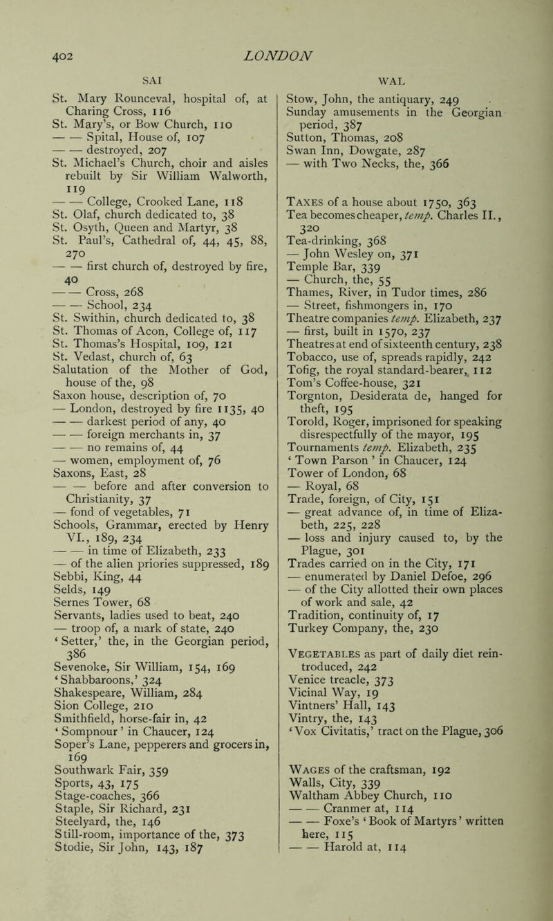 SAI St. Mary Rounceval, hospital of, at Charing Cross, 116 St. Mary’s, or Bow Church, no Spital, House of, 107 destroyed, 207 St. Michael’s Church, choir and aisles rebuilt by Sir William Walworth, 119 College, Crooked Lane, 118 St. Olaf, church dedicated to, 38 St. Osyth, Queen and Martyr, 38 St. Paul’s, Cathedral of, 44, 45, 88, 270 first church of, destroyed by fire, 40 Cross, 268 School, 234 St. Swithin, church dedicated to, 38 St. Thomas of Aeon, College of, 117 St. Thomas’s Hospital, 109, 121 St. Vedast, church of, 63 Salutation of the Mother of God, house of the, 98 Saxon house, description of, 70 — London, destroyed by fire 1135? 40 darkest period of any, 40 foreign merchants in, 37 no remains of, 44 — women, employment of, 76 Saxons, East, 28 — — before and after conversion to Christianity, 37 — fond of vegetables, 71 Schools, Grammar, erected by Henry VI., 189, 234 in time of Elizabeth, 233 — of the alien priories suppressed, 189 Sebbi, King, 44 Selds, 149 Sernes Tower, 68 Servants, ladies used to beat, 240 —- troop of, a mark of state, 240 ‘Setter,’ the, in the Georgian period, 386 Sevenoke, Sir William, 154, 169 ‘Shabbaroons,’ 324 Shakespeare, William, 284 Sion College, 210 Smithfield, horse-fair in, 42 ‘ Sompnour ’ in Chaucer, 124 Soper’s Lane, pepperers and grocers in, 169 Southwark Fair, 359 Sports, 43, 175 Stage-coaches, 366 Staple, Sir Richard, 231 Steelyard, the, 146 Still-room, importance of the, 373 WAL Stow, John, the antiquary, 249 Sunday amusements in the Georgian period, 387 Sutton, Thomas, 208 Swan Inn, Dowgate, 287 — with Two Necks, the, 366 Taxes of a house about 1750, 363 Tea becomes cheaper, temp. Charles II., 320 Tea-drinking, 368 — John Wesley on, 371 Temple Bar, 339 — Church, the, 55 Thames, River, in Tudor times, 286 — Street, fishmongers in, 170 Theatre companies temp. Elizabeth, 237 — first, built in 1570, 237 Theatres at end of sixteenth century, 238 Tobacco, use of, spreads rapidly, 242 Tofig, the royal standard-bearer,4 112 Tom’s Coffee-house, 321 Torgnton, Desiderata de, hanged for theft, 195 Toroid, Roger, imprisoned for speaking disrespectfully of the mayor, 195 Tournaments temp. Elizabeth, 235 ‘ Town Parson ’ in Chaucer, 124 Tower of London, 68 — Royal, 68 Trade, foreign, of City, 151 — great advance of, in time of Eliza- beth, 225, 228 — loss and injury caused to, by the Plague, 301 Trades carried on in the City, 171 — enumerated by Daniel Defoe, 296 — of the City allotted their own places of work and sale, 42 T radition, continuity of, 17 Turkey Company, the, 230 Vegetables as part of daily diet rein- troduced, 242 Venice treacle, 373 Vicinal Way, 19 Vintners’ Hall, 143 Vintry, the, 143 ‘Vox Civitatis,’ tract on the Plague, 306 Wages of the craftsman, 192 Walls, City, 339 Waltham Abbey Church, no Cranmer at, 114 Foxe’s ‘Book of Martyrs’ written here, 115