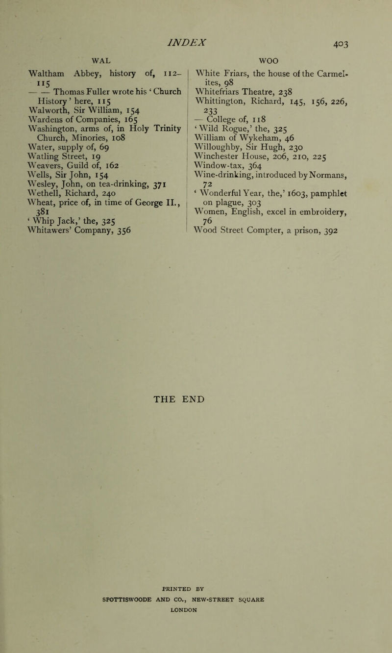 WAL Waltham Abbey, history of, 112- I JI5 ! Thomas Fuller wrote his ‘ Church History ’ here, 115 Walworth, Sir William, 154 Wardens of Companies, 165 Washington, arms of, in Holy Trinity | Church, Minories, 108 Water, supply of, 69 Watling Street, 19 Weavers, Guild of, 162 Wells, Sir John, 154 Wesley, John, on tea-drinking, 371 Wethell, Richard, 240 Wheat, price of, in time of George II., | 381 ‘ Whip Jack,’ the, 325 Whitawers’ Company, 356 WOO White Friars, the house of the Carmel- ites, 98 Whitefriars Theatre, 238 Whittington, Richard, 145, 156, 226, 233 — College of, 118 ‘Wild Rogue,’ the, 325 William of Wykeham, 46 Willoughby, Sir Hugh, 230 Winchester House, 206, 210, 225 Window-tax, 364 Wine-drinking, introduced by Normans, 72 ‘ Wonderful Year, the,’ 1603, pamphlet on plague, 303 Women, English, excel in embroidery, 76 Wood Street Compter, a prison, 392 THE END PRINTED BY SPOTTISWOODE AND CO., NEW-STREET SQUARE LONDON