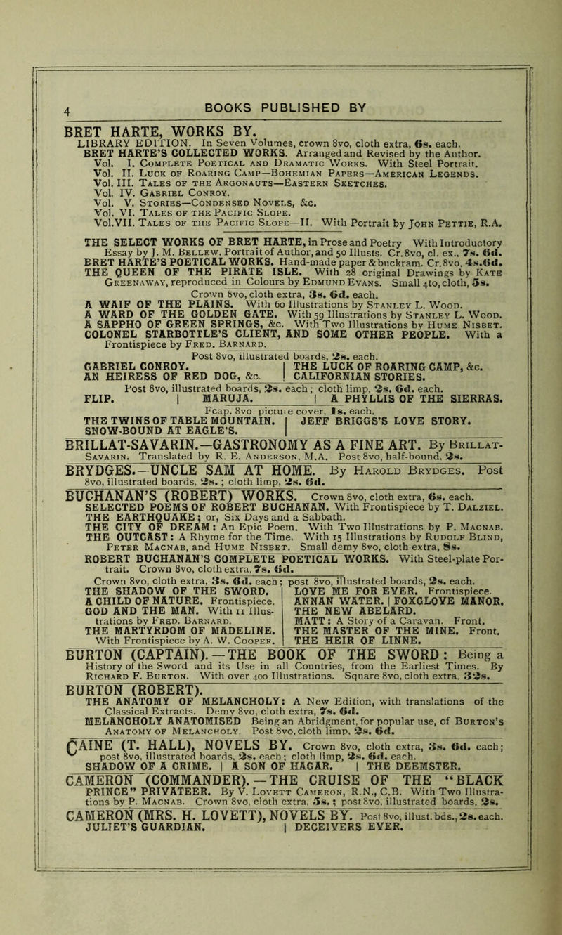 BRET HARTE, WORKS BY. LIBRARY EDITION. In Seven Volumes, crown 8vo, cloth extra, 6s. each. BRET HARTE’S COLLECTED WORKS. Arranged and Revised by the Author. Vol. I. Complete Poetical and Dramatic Works. With Steel Portrait. Vol. II. Luck of Roaring Camp—Bohemian Papers—American Legends. Vol. III. Tales of the Argonauts—Eastern Sketches. Vol. IV. Gabriel Conroy. Vol. V. Stories—Condensed Novels, &c. Vol. VI. Tales of the Pacific Slope. Vol.VII. Tales of the Pacific Slope—II. With Portrait by John Pettie, R.A. THE SELECT WORKS OF BRET HARTE, in Prose and Poetry With Introductory Essay by J. M. Bellew. Portrait of Author, and 50 Illusts. Cr.8vo, cl. ex.. 7s. 6d. BRET HARTE’S POETICAL WORKS. Hand-made paper & buckram. Cr.8vo. 4s.6d. THE QUEEN OF THE PIRATE ISLE. With 28 original Drawings by Kate Greenaway, reproduced in Colours by Edmund Evans. Small 4to, cloth, 5s. Crown Svo, cloth extra, 3s. 6d. each. A WAIF OF THE PLAINS. With 60 Illustrations by Stanley L. Wood. A WARD OF THE GOLDEN GATE. With 59 Illustrations by Stanley L. Wood. A SAPPHO OF GREEN SPRINGS, &c. With Two Illustrations by Hums Nisbet. COLONEL STARBOTTLE’S CLIENT, AND SOME OTHER PEOPLE. With a Frontispiece by Fred. Barnard. Post 8vo, illustrated boards, 2s. each. GABRIEL CONROY. I THE LUCK OF ROARING CAMP, &c. AN HEIRESS OF RED DOG, &c. I CALIFORNIAN STORIES. Post 8vo, illustrated boards, 2s. each; cloth limp, 2s. 6d. each. FLIP. | MARUJA. | A PHYLLIS OF THE SIERRAS. Fcap. 8vo pictuie cover. Is. each. THE TWINS OF TABLE MOUNTAIN. I JEFF BRIGGS’S LOYE STORY. SNOW-BOUND AT EAGLE’S. BRILLAT-SAVARIN.-GASTRONOMY AS A FINE ART. By Brillat- Savarin. Translated by R. E. Anderson, M.A. Post 8vo, half-bound, 2s. BRYDGES.—UNCLE SAM AT HOME. By Harold Brydges. Post 8vo, illustrated boards, 2s. ; cloth limp, 2s. 6d. BUCHANAN’S (ROBERT) WORKS. Crown 8vo, cloth extra, 6s. each. SELECTED POEMS OF ROBERT BUCHANAN. With Frontispiece by T. Dalziel. THE EARTHQUAKE; or, Six Days and a Sabbath. THE CITY OF DREAM: An Epic Poem. With Two Illustrations by P. Macnab. THE OUTCAST : A Rhyme for the Time. With 15 Illustrations by Rudolf Blind, Peter Macnab, and Hume Nisbet. Small demy 8vo, cloth extra, 8s. ROBERT BUCHANAN’S COMPLETE POETICAL WORKS. With Steel-plate Por- trait. Crown 8vo, cloth extra, 7s. 6d. Crown 8vo, cloth extra, 3s. 6d. each; THE SHADOW OF THE SWORD. A CHILD OF NATURE. Frontispiece. GOD AND THE MAN. With 11 Illus- trations by Fred. Barnard. THE MARTYRDOM OF MADELINE. With Frontispiece by A. W. Cooper. post 8vo, illustrated boards, 2s. each. LOYE ME FOR EYER. Frontispiece. ANNAN WATER. | FOXGLOYE MANOR. THE NEW ABELARD. MATT : A Story of a Caravan. Front. THE MASTER OF THE MINE. Front. THE HEIR OF LINNE. BURTON (CAPTAIN).-THE BOOK OF THE SWORD: Being a History ot the Sword and its Use in all Countries, from the Earliest Times. By Richard F. Burton. With over 400 Illustrations. Square 8vo, cloth extra. 32s. BURTON (ROBERT). THE ANATOMY OF MELANCHOLY: A New Edition, with translations of the Classical Extracts. Demy 8vo, cloth extra, 7s. 6d. MELANCHOLY ANATOMISED Being an Abridgment, for popular use, of Burton’s Anatomy of Melancholy. Post 8vo, cloth limp, 2s. 6d. PAINE (T. HALL), NOVELS BY. Crown 8vo, cloth extra, 3s. 6d. each; post 8vo, illustrated boards, 2s. each; cloth limp, 2s. 6d. each. SHADOW OF A CRIME. | A SON OF HAGAR. | THE DEEMSTER. CAMERON (COMMANDER).—THE CRUISE OF THE “BLACK PRINCE” PRIYATEER. By V. Lovett Cameron, R.N., C.B. With Two Illustra- tions by P. Macnab. Crown 8vo, cloth extra, 5s.; post8vo, illustrated boards, 2s. CAMERON (MRS. H. LOVETT), NOVELS BY. Post 8vo, must.bds., 2s.each. JULIET’S GUARDIAN. | DECEIYERS EYER.