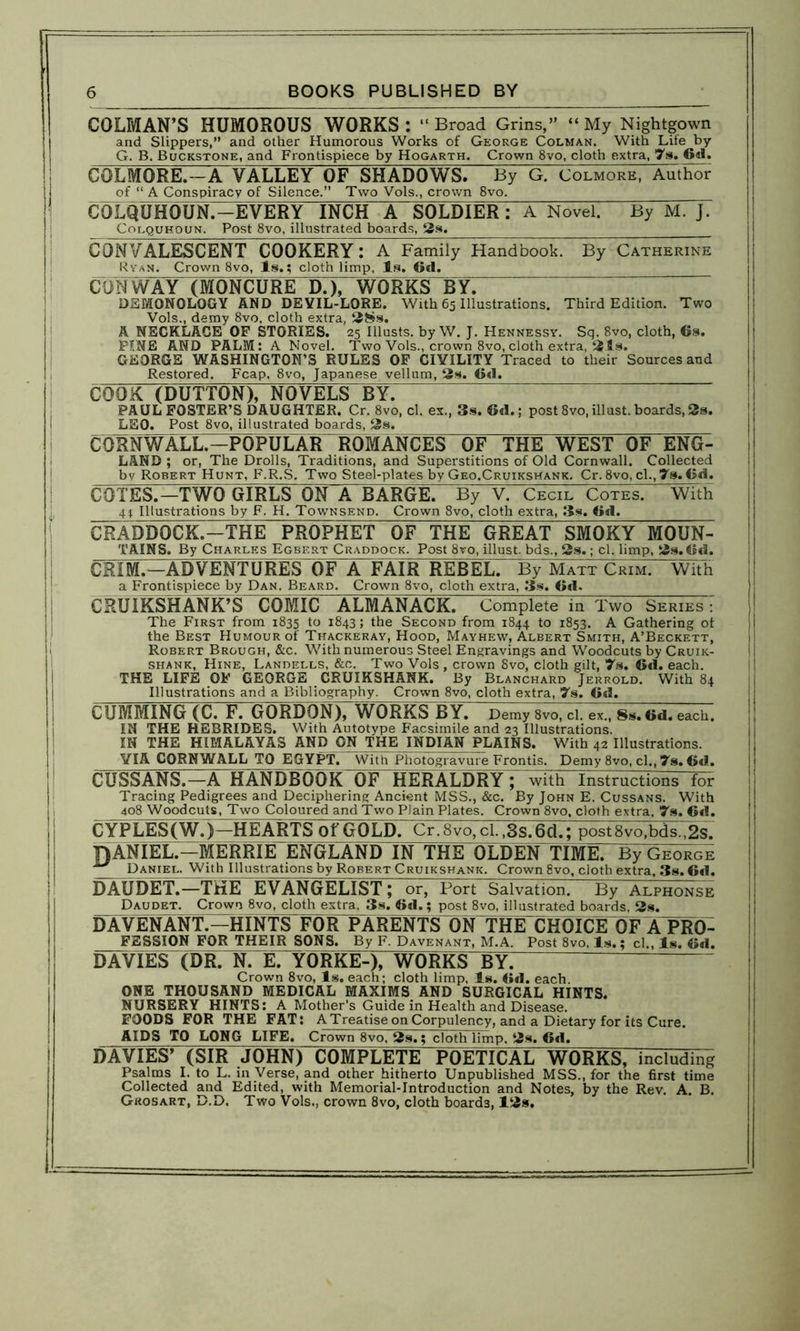 COLMAN’S HUMOROUS WORKS: “Broad Grins,” “My Nightgown and Slippers,” and other Humorous Works of George Colman. With Life by G. B. Buckstqne, and Frontispiece by Hogarth. Crown 8vo, cloth extra, 7s. Gd. COLMORE.—A VALLEY OF SHADOWS. By G. Colmore, Author of “ A Conspiracy of Silence.” Two Vols., crown 8vo. COLQIHiOUN.—EVERY INCH A SOLDIER: A Novel. By M. J. Colquhoun. Post 8vo, illustrated boards, 2s. CONVALESCENT COOKERY: A Family Handbook. By Catherine Ryan. Crown 8vo, Is.; cloth limp, Is. Gd. CONWAY (MONCURE DX WORKS BY. DEMONOLOGY AND DE YIL-LORE. With 65 Illustrations. Third Edition. Two Vols., demy 8vo, cloth extra, 28s. A NECKLACE OF STORIES. 25 Illusts. by W. J. Hennessy. Sq. 8vo, cloth, Gs. PINE AND PALM: A Novel. Two Vols., crown 8vo, cloth extra, 21s. GEORGE WASHINGTON’S RULES OF CIVILITY Traced to their Sources and Restored. Fcap. 8vo, Japanese vellum, 2s. Gd. COOK (DUTTON), NOVELS BY. PAUL FOSTER’S DAUGHTER. Cr. 8vo, cl. ex., 3s. Gd.; post 8vo,illust.boards,2s. LEO. Post 8vo, illustrated boards, 2s. CORNWALL.—POPULARTOMANCES OF THE WEST OF ENG- LAND ; or, The Drolls, Traditions, and Superstitions of Old Cornwall. Collected by Robert Hunt, F.R.S. Two Steel-plates by Geo.Cruikshank. Cr. 8vo, cl.,7s. Gd. COTES.—TWO GIRLS ON A BARGE. By V. Cecil Cotes. With 41 Illustrations by F. H. Townsend. Crown 8vo, cloth extra, 3s. Gd. CRADDOCK.—THE PROPHET OF THE GREAT SMOKY MOUN- TAINS. By Charles Egbert Craddock. Post 8vo, illust. bds., 2s.; cl. limp, 2s. Gd. CRIM.—ADVENTURES OF A FAIR REBEL. By Matt Crim. With a Frontispiece by Dan. Beard. Crown 8vo, cloth extra, 3s. Gd. CRUIKSHANK’SCOMrCALMANACK. Complete in Two Series • The First from 1835 to 1843; the Second from 1844 to 1853. A Gathering ot the Best Humour of Thackeray, Hood, Mayhew, Albert Smith, A’Beckett, Robert Brough, &c. With numerous Steel Engravings and Woodcuts by Cruik- shank, Hine, Landells, &c. Two Vols, crown 8vo, cloth gilt, 7s. Gd. each. THE LIFE OF GEORGE CRUIKSHANK. By Blanchard Jerrold. With 84 Illustrations and a Bibliography. Crown 8vo, cloth extra, 7s. Gd. CUMMING (C. F. GORDON), WORKS BY. Demy 8vo, cl. ex., 8s. Gd. each. IN THE HEBRIDES. With Autotype Facsimile and 23 Illustrations. IN THE HIMALAYAS AND ON THE INDIAN PLAINS. With 42 Illustrations. VIA CORNWALL TO EGYPT. With Photogravure Frontis. Demy 8vo, cl., 7s. Gd. CUSSANS.—A HANDBOOK OF HERALDRY; with Instructions for Tracing Pedigrees and Deciphering Ancient MSS., &c. By John E. Cussans. With 408 Woodcuts, Two Coloured and Two Plain Plates. Crown 8vo, cloth extra. 7s. Gd. CYPLES(W.)—HEARTS of GOLD. Cr.8vo, cl. ,3s.6d.; post8vo,bds.,2s. |)ANIEL.—MERRIE ENGLAND IN THE OLDEN TIME. By George ^ Daniel. With Illustrations by Robert Cruikshank. Crown 8vo, cloth extra, 3s. Gd. DAUDET.—THE EVANGELIST; or, Port Salvation. By Alphonse Daudet. Crown 8vo, cloth extra, 3s. Gd.; post 8vo, illustrated boards 2s. DAVENANT.—HINTS FOR PARENTS ON THE CHOICE OF APRQ- FESSION FOR THEIR SONS. By F. Davenant, M.A. Post 8vo, Is.; cl., Is. Gd. DAVIES (DR. N. E. YORKE-), WORKS BY. Crown 8vo, Is. each; cloth limp, Is. Gd. each. ONE THOUSAND MEDICAL MAXIMS AND SURGICAL HINTS. NURSERY HINTS: A Mother’s Guide in Health and Disease. FOODS FOR THE FAT: A Treatise on Corpulency, and a Dietary for its Cure. AIDS TO LONG LIFE. Crown 8vo, 2s.; cloth limp. 2s. 6d. DAVIES’ (SIR JOHN) COMPLETE POETICAL WORKS, including Psalms I. to L. in Verse, and other hitherto Unpublished MSS., for the first time Collected and Edited, with Memorial-Introduction and Notes, by the Rev. A. B. Grosart, D.D. Two Vols., crown 8vo, cloth boards, 12s.