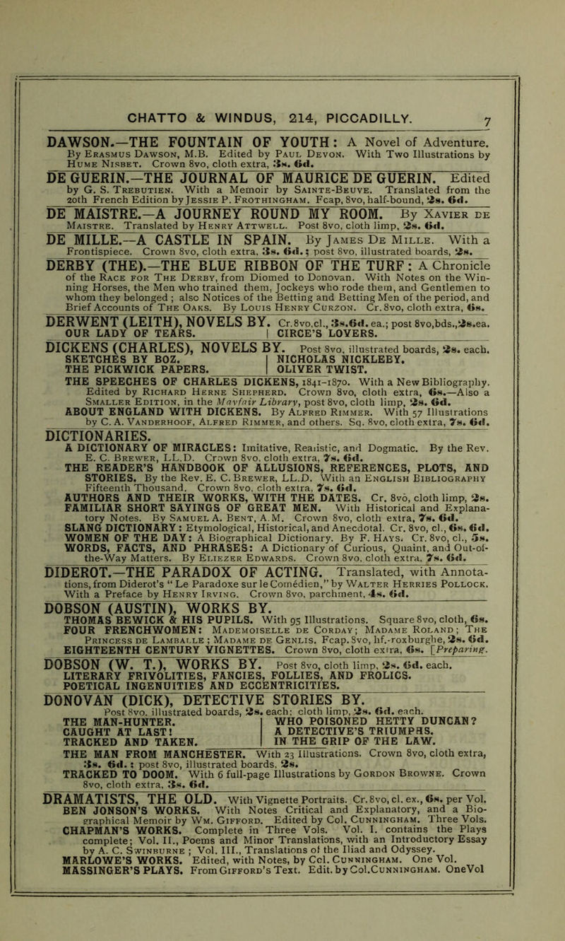 DAWSON.-THE FOUNTAIN OF YOUTH : A Novel of Adventure. By Erasmus Dawson, M.B. Edited by Paul Devon. With Two Illustrations by Hume Nisbet. Crown 8vo, cloth extra, 3*. 6d. DE GUERIN.—THE JOURNAL OF“MAURICE DE GUERIN. Edited by G. S. Trebutien. With a Memoir by Sainte-Beuve. Translated from the 2oth French Edition by Jessie P. Frothingham. Fcap, 8vo, half-bound, 2s. 6d. DE MAISTRE.—A JOURNEY ROUND MY ROOM. By Xavier de Maistre. Translated by Henry Attwell. Post 8vo, cloth limp, 2s. Od. DE MILLE.—A CASTLE IN SPAIN. By James De Mille. With a Frontispiece. Crown 8vo, cloth extra, 3s. Od.; post 8vo, illustrated boards, 2s. DERBY (THE).—THE BLUE RIBBON OF THE TURF: A ChroSIcii of the Race for The Derby, from Diomed to Donovan. With Notes on the Win- ning Horses, the Men who trained them. Jockeys who rode them, and Gentlemen to whom they belonged ; also Notices of the Betting and Betting Men of the period, and Brief Accounts of The Oaks. By Louis Henry Curzon. Cr.8vo, cloth extra, 6s. DERWENT (LEITH), NOVELS BY. Cr.8vo,cl., 3s.6d. ea.; post 8vo,bds.,2s.ea. OUR LADY OF TEARS. | CIRCE’S LOVERS. DICKENS (CHARLES), NOVELS BY. Post 8vo. illustrated boards, 2s. each. SKETCHES BY BOZ. I NICHOLAS NICKLEBY. THE PICKWICK PAPERS. | OLIVER TWIST. THE SPEECHES OF CHARLES DICKENS, 1841-1870. With a New Bibliography. Edited by Richard Herne Shepherd. Crown 8vo, cloth extra, 6s.—Also a Smaller Edition, in the Mavfair Library, post 8vo, cloth limp, 2s. Gd. ABOUT ENGLAND WITH DICKENS. By Alfred Rimmer. With 57 Illustrations by C. A. Vanderhoof, Alfred Rimmer, and others. Sq. 8vo, cloth extra, 7s. 6*1. DICTIONARIES^ A DICTIONARY OF MIRACLES: Imitative, Realistic, and Dogmatic. By the Rev. E. C. Brewer, LL.D. Crown 8vo. cloth extra, 7s. 6d. THE READER’S HANDBOOK OF ALLUSIONS, REFERENCES, PLOTS, AND STORIES. By the Rev. E. C. Brewer, LL.D. With an English Bibliography Fifteenth Thousand. Crown 8vo, cloth extra. 7s. 6d. AUTHORS AND THEIR WORKS, WITH THE DATES. Cr. 8vo, cloth limp, 2s. FAMILIAR SHORT SAYINGS OF GREAT MEN. With Historical and Explana- tory Notes. By Samuel A. Bent, A.M. Crown 8vo, cloth extra, 7s. 6d. SLANG DICTIONARY : Etymological, Historical, and Anecdotal. Cr. 8vo, cl., 6s. 6d. WOMEN OF THE DAY: A Biographical Dictionary. By F. Hays. Cr. 8vo, cl., 5s. WORDS, FACTS, AND PHRASES: A Dictionary of Curious, Quaint, and Out-of- the-Way Matters. By Eliezer Edwards. Crown 8vo, cloth extra, 7s. 6d. DIDEROT.—THE PARADOX OF ACTING. Translated, with Arniota': tions, from Diderot’s “ Le Paradoxe surleComedien,”by Walter Herries Pollock. With a Preface by Henry Irving. Crown 8vo, parchment. 4s. 6d. DOBSON (AUSTIN), WORKS BY. THOMAS BEWICK & HIS PUPILS. With 95 Illustrations. Square 8vo, cloth, 6s. FOUR FRENCHWOMEN: Mademoiselle de Corday; Madame Roland; The Princess de Lamballe ; Madame de Genlis. Fcap.Svo, hf.-roxburghe, 2s. 6d. EIGHTEENTH CENTURY VIGNETTES. Crown 8vo, cloth extra, 6s. [Preparing. DOBSON (W. T.), WORKS BY. Post 8vo, cloth limp, 2s. 6d. each. LITERARY FRIVOLITIES, FANCIES, FOLLIES, AND FROLICS. POETICAL INGENUITIES AND ECCENTRICITIES. DONOVAN (DICK), DETECTIVE STORIES BY. Post 8vo. illustrated boards, 2s. each: cloth limp, 2s. 6d. each. THE MAN-HUNTER. | WHO POISONED HETTY DUNCAN? CAUGHT AT LAST! A DETECTIVE’S TRIUMPHS. TRACKED AND TAKEN. I IN THE GRIP OF THE LAW. THE MAN FROM MANCHESTER. With 23 Illustrations. Crown 8vo, cloth extra, 3s. 6«1.; post 8vo, illustrated boards, 2s. TRACKED TO DOOM. With 6 full-page Illustrations by Gordon Browne. Crown 8vo, cloth extra, 3s. 6d. DRAMATISTS, THE OLD. With Vignette Portraits. Cr. 8vo, cl. ex., 6s. per Vol. BEN JONSON’S WORKS. With Notes Critical and Explanatory, and a Bio- graphical Memoir by Wm. Gifford. Edited by Col. Cunningham. Three Vols. CHAPMAN’S WORKS. Complete in Three Vols. Vol. I. contains the Plays complete; Vol. II., Poems and Minor Translations, with an Introductory Essay by A. C. Swinburne ; Vol. III., Translations of the Iliad and Odyssey. MARLOWE’S WORKS. Edited, with Notes, by Cel. Cunningham. One Vol. MASSINGER’S PLAYS. From Gifford’s Text. Edit, by Col.Cunningham. OneVol