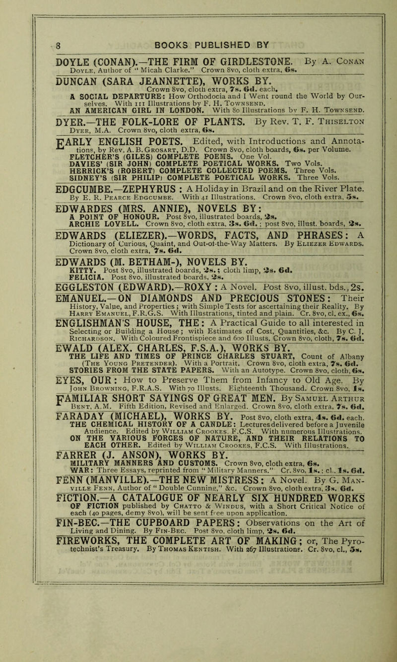 DOYLE (CONAN).-THE FIRM OF GIRDLESTONE. By A. Conan Doyle, Author of “ Micah Clarke.” Crown 8vo, cloth extra, Gs. DUNCAN (SARA JEANNETTE), WORKS BY. Crown 8vo, cloth extra, 7s. Gd. each. A SOCIAL DEPARTURE : How Orthodocia and I Went round the World by Our- selves. With hi Illustrations by F. H. Townsend. AN AMERICAN GIRL IN LONDON. With 80 Illustrations by F. H. Townsend. DYER.—THE” FOLK-LORE OF PLANTS. By Rev. T. F. Thiselton Dyer, M.A. Crown 8vo, cloth extra, Gs. FARLY ENGLISH POETS. Edited, with Introductions and Annota- tions, by Rev. A. B. Grosart, D.D. Crown 8vo, cloth boards, Gs. per Volume. FLETCHER’S (GILES) COMPLETE POEMS. One Vol. DAVIES’ (SIR JOHN) COMPLETE POETICAL WORKS. Two Vols. HERRICK’S (ROBERT) COMPLETE COLLECTED POEMS. Three Vols. SIDNEY’S (SIR PHILIP) COMPLETE POETICAL WORKS. Three Vols. EDGCUMBE.—ZEPHYRUS : A Holiday in Brazil and on the River Plate. By E. R. Pearce Edgcumbe. With 41 Illustrations. Crown 8vo, cloth extra, 5s. EDWARDES (MRS. ANNIE), NOVELS BY: A POINT OF HONOUR. Post 8vo, illustrated boards, 2s. ARCHIE LOVELL. Crown 8vo, cloth extra, 3s. G«l. ; post 8vo, illust. boards, 2s. EDWARDS (ELIEZER).—WORDS, FACTS, AND PHRASES: A Dictionary of Curious, Quaint, and Out-oi-the-Way Matters. By Eliezer Edwards. Crown 8vo, cloth extra, 7s. Gd. EDWARDS (M. BETH AM), NOVELS BY. KITTY. Post 8vo, illustrated boards, 2s.; cloth limp, 2s. 6d. FELICIA. Post 8vo, illustrated boards, 2s. EGGLESTON (EDWARD).—ROXY : A Novel. Post 8vo, illust. bds.,2lT. EMANUEL.—ON DIAMONDS AND PRECIOUS STONES: Their History, Value, and Properties ; with Simple Tests for ascertaining their Reality. By Harry Emanuel, F.R.G.S. With Illustrations, tinted and plain. Cr. 8vo, cl. ex., Gs. ENGLISHMAN’S HOUSE, THE : A Practical Guide to all interested in Selecting or Building a House; with Estimates of Cost, Quantities, &c. By C. J. Richardson. With Coloured Frontispiece and 600 Illusts. Crown 8vo, cloth, 7s. Gd. EWALD (ALEX. CHARLES, F.S.A.), WORKS BY. THE LIFE AND TIMES OF PRINCE CHARLES STUART, Count of Albany (The Young Pretender). With a Portrait. Crown 8vo, cloth extra, 7s. Gd. STORIES FROM THE STATE PAPERS. With an Autotype. Crown 8vo, cloth, Gs. EYES, OURT How to Preserve Them from Infancy to Old Age. By John Browning, F.R.A.S. With 70 Illusts. Eighteenth Thousand. Crown 8vo, Is. FAMILIAR SHORT SAYINGS OF GREAT MEN. By SAMUEL ARTHUR Bent, A.M. Fifth Edition, Revised and Enlarged. Crown 8vo, cloth extra, 7s. Gd. FARADAY (MICHAEL), WORKS BY. Post 8vo, cloth extra, 4s. Gd. each. THE CHEMICAL HISTORY OF A CANDLE: Lectures delivered before a Juvenile Audience. Edited by William Crookes. F'.C.S. With numerous Illustrations. ON THE VARIOUS FORCES OF NATURE, AND THEIR RELATIONS TO EACH OTHER. Edited by William Crookes, F.C.S. With Illustrations. FARRER (J. ANSON), WORKS BY. MILITARY MANNERS AND CUSTOMS. Crown 8vo, cloth extra, Gs. WAR: Three Essays, reprinted from “ Military Manners. Cr. 8vo, Is.; cl.. Is. Gd. FENN (MANVTLLE).—THE NEW MISTRESST A Novel. By G. Man- ville Fenn, Author of “ Double Cunning,” &c. Crown 8vo, cloth extra, 3s. Gd. FICTION.—A CATALOGUE OF NEARLY SIX HUNDRED WORKS OF FICTION published by Chatto & Windus, with a Short Critical Notice of each (40 pages, demy 8vo), will be sent free upon application. FTN-BEC.—THE CUPBOARD PAPERS: Observations on the Art of Living and Dining. By Fin-Bec. Post 8vo, cloth limp, 2s. Gd. FIREWORKS, THE COMPLETE ART OF MAKING; or, The Pyro- technist’s Treasury. By Thomas Kentish. With 267 Illustrations. Cr. 8vo, cl., 5s.