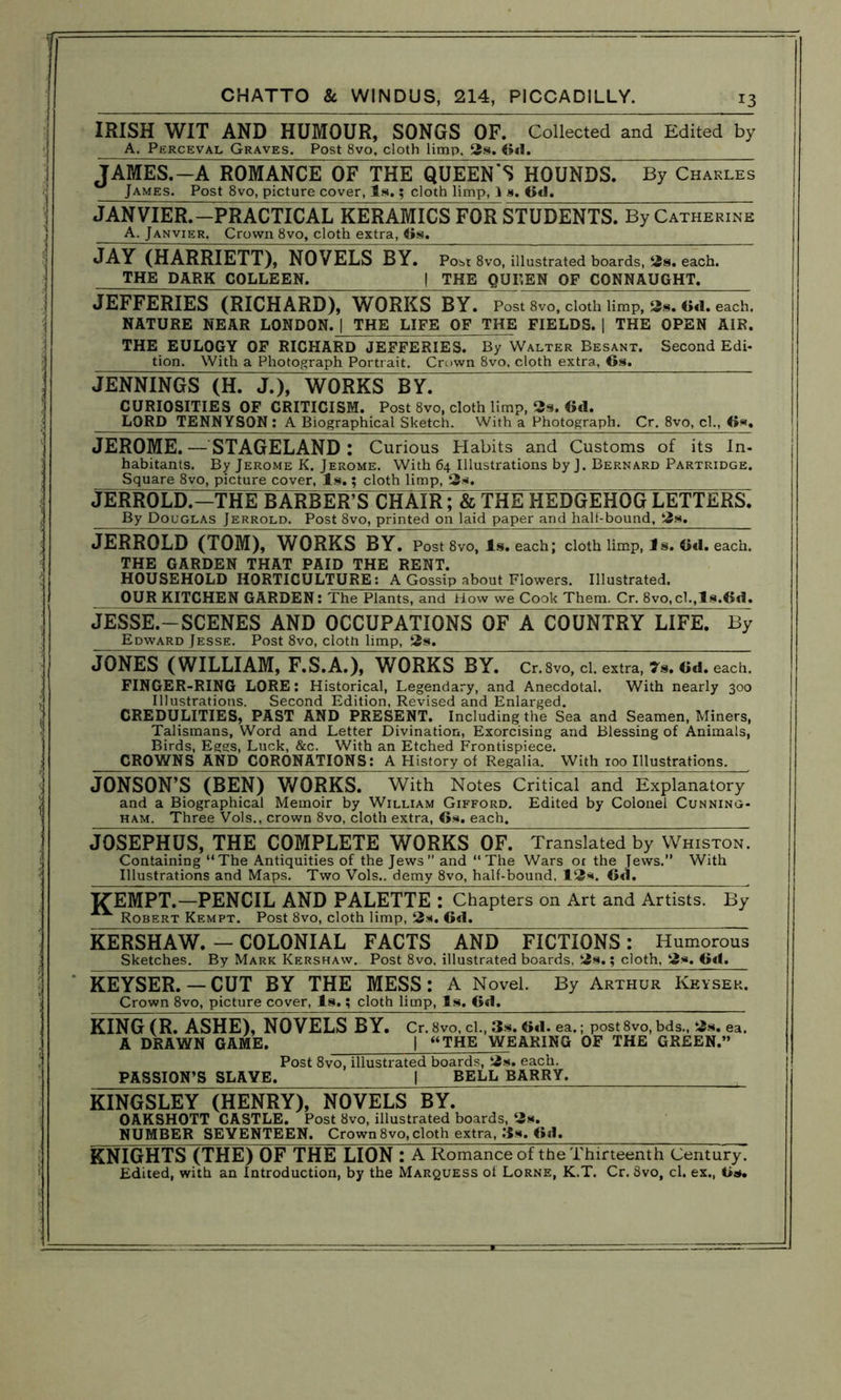 IRISH WIT AND HUMOUR, SONGS OF. Collected and Edited by A. Perceval Graves. Post 8vo. cloth limp, 3s. 6«1. JAMES.—A ROMANCE OF THE QUEEN’S HOUNDS. By Charles James. Post 8vo, picture cover, Is.; cloth limp, I s. Od. JANVIER.—PRACTICAL KERAMICS FOR STUDENTS. By Catherine A. Janvier. Crown 8vo, cloth extra, 6s. JAY (HARRIETT), NOVELS BY. Post 8vo, illustrated boards, 2s. each. THE DARK COLLEEN. | THE QUEEN OF CONNAUGHT. JEFFERIES (RICHARD), WORKS BY. Post 8vo, cloth limp, 2s. 6d. each. NATURE NEAR LONDON. | THE LIFE OF THE FIELDS. | THE OPEN AIR. THE EULOGY OF RICHARD JEFFERIES. By Walter Besant. Second Edi- tion. With a Photograph Portrait. Crown 8vo, cloth extra, 6s. JENNINGS (H. J.), WORKS BY. CURIOSITIES OP CRITICISM. Post 8vo, cloth limp, 2s. Oil. LORD TENNYSON: A Biographical Sketch. With a Photograph. Cr. 8vo, cl., 6s. JEROME. —STAGELAND: Curious Habits and Customs of its In- habitants. By Jerome K. Jerome. With 64 Illustrations by J. Bernard Partridge. Square 8vo, picture cover, Is.; cloth limp, 2s. JERROLD.-THE BARBER’S CHAIR; & THE HEDGEHOG LETTERS. By Douglas Jerrold. Post 8vo, printed on laid paper and half-bound, 2s. JERROLD (TOM), WORKS BY. Post 8vo, Is. each; cloth limp, Is. 6d. each. THE GARDEN THAT PAID THE RENT. HOUSEHOLD HORTICULTURE: A Gossip about Flowers. Illustrated. OUR KITCHEN GARDEN: The Plants, and How we Cook Them. Cr. 8vo,cl.,ls.6d. JESSE.—SCENES AND OCCUPATIONS OF A COUNTRY LIFE. By Edward Jesse. Post 8vo, clotn limp, 2s. JONES (WILLIAM, F.S.A.), WORKS BY. Cr.Svo, cl. extra, 7.. Cd. each. FINGER-RING LORE: Historical, Legendary, and Anecdotal. With nearly 300 Illustrations. Second Edition, Revised and Enlarged. CREDULITIES, PAST AND PRESENT. Including the Sea and Seamen, Miners, Talismans, Word and Letter Divination, Exorcising and Blessing of Animals, Birds, Eggs, Luck, &c. With an Etched Frontispiece. CROWNS AND CORONATIONS: A History of Regalia. With 100 Illustrations. JONSON’S (BEN) WORKS. With Notes Critical and Explanatory and a Biographical Memoir by William Gifford. Edited by Colonel Cunning- ham. Three Vols., crown 8vo, cloth extra, 6*. each. JOSEPHUS, THE COMPLETE WORKS~OF. Translated by Whiston. Containing “The Antiquities of the Jews” and “The Wars ot the Jews.” With Illustrations and Maps. Two Vols,. demy 8vo, half-bound. 12*. 6d. ITEMPT.—PENCIL AND PALETTE : Chapters on Art and Artists. By Robert Kempt. Post 8vo, cloth limp, 2s. 6d. KERSHAW. — COLONIAL FACTS AND FICTIONS: Humorous Sketches. By Mark Kershaw. Post 8vo, illustrated boards, 2s.; cloth, 2*. 6d. KEYSER. —CUT BY THE MESS: A Novel. By Arthur Keysek. Crown 8vo, picture cover, Is.; cloth limp, Is. 6d. KING (R. ASHE), NOVELS BY. Cr. 8vo, cl., 3s. 6*1. ea.; post 8vo, bds., 2s. ea. A DRAWN GAME. | “THE WEARING OF THE GREEN.” Post 8vo, illustrated boards, 2s. each. PASSION’S SLAVE. | BELL BARRY. KINGSLEY (HENRY), NOVELS BY. OAKSHOTT CASTLE. Post 8vo, illustrated boards, 2s. NUMBER SEVENTEEN. Crown8vo, cloth extra, 3*. 6il. KNIGHTS (THE) OF THE LION : A Romance of the Thirteenth Century. Edited, with an Introduction, by the Marquess of Lorne, K.T. Cr. Svo, cl. ex., 6s.