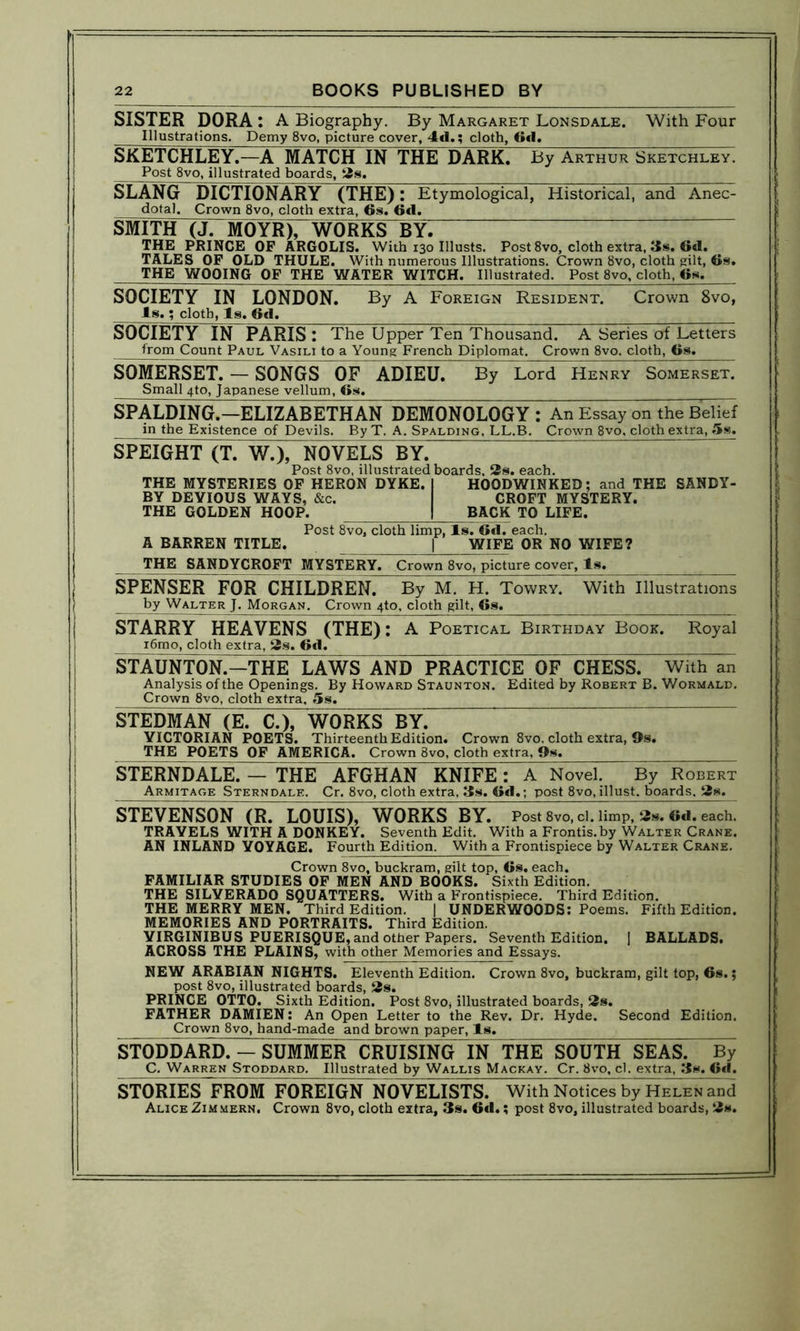 SISTER DORA : A Biography. By Margaret Lonsdale. With Four Illustrations. Demy 8vo, picture cover, 4d.; cloth, 6d. SKETCHLEY.—A MATCH IN THE DARK. By Arthur Sketchley. Post 8vo, illustrated boards, 2s. SLANG DICTIONARY (THE): Etymological, Historical, and Anec- dotal. Crown 8vo, cloth extra, 6s. 6d. SMITH (J. MOYR), WORKS BYl THE PRINCE OF ARGOLIS. With 130 Ulusts. Post 8vo, cloth extra, 3». «<1. TALES OF OLD THULE. With numerous Illustrations. Crown 8vo, cloth gilt, 6s. THE WOOING OF THE WATER WITCH. Illustrated. Post 8vo, cloth, 6s, SOCIETY IN LONDON. By A Foreign Resident. Crown 8vo, Is.; cloth, Is. 6d. SOCIETY IN PARIS: The Upper Ten Thousand. A Series of Letters from Count Paul Vasili to a Young French Diplomat. Crown 8vo. cloth, 6s. SOMERSET. — SONGS OF ADIEU. By Lord Henry Somerset. Small 4to, Japanese vellum, 6s. SPALDING.—ELIZABETHAN DEMONOLOGY : An Essay on the Belief in the Existence of Devils. By T. A. Spalding, LL.B. Crown 8vo, cloth extra, 5s. SPEIGHT (T. W.), NOVELS BY. Post 8vo, illustrated boards, 2s. each. THE MYSTERIES OF HERON DYKE. I HOODWINKED; and THE SANDY- BY DEVIOUS WAYS, &c. CROFT MYSTERY. THE GOLDEN HOOP. | BACK TO LIFE. Post 8vo, cloth limp, Is. 6d. each. A BARREN TITLE. j WIFE OR NO WIFE? THE SANDYCROFT MYSTERY. Crown 8vo, picture cover, Is. SPENSER FOR CHILDREN. By M. H. Towry. With Illustrations by Walter J. Morgan. Crown 4to, cloth gilt, 6s. • 11 - P, STARRY HEAVENS (THE): A Poetical Birthday Book. Royal i6mo, cloth extra, 2s. 6d. STAUNTON.—THE LAWS AND PRACTICE OF CHESS. With an Analysis of the Openings. By Howard Staunton. Edited by Robert B. Wormald. Crown 8vo, cloth extra, 5s. STEDMAN (E. C.), WORKS BY. ~ VICTORIAN POETS. Thirteenth Edition. Crown 8vo. cloth extra, 9s. THE POETS OF AMERICA. Crown 8vo, cloth extra. Os. __ STERNDALE. — THE AFGHAN KNIFE : A Novel. By Robert Armitaoe Sterndale. Cr. 8vo, cloth extra, 3s. 6d.; post 8vo, illust. boards. 2s. STEVENSON (R. LOUIS), WORKS BY. Post 8vo,cl. limp, 2s. 6d. each. TRAVELS WITH A DONKEY. Seventh Edit. With a Frontis.by Walter Crane. AN INLAND VOYAGE. Fourth Edition. With a Frontispiece by Walter Crane. Crown 8vo, buckram, gilt top, 6s. each. FAMILIAR STUDIES OF MEN AND BOOKS. Sixth Edition. THE SILVERADO SQUATTERS. With a Frontispiece. Third Edition. THE MERRY MEN. Third Edition. | UNDERWOODS: Poems. Fifth Edition. MEMORIES AND PORTRAITS. Third Edition. VIRGINIBUS PUERISQUE, and other Papers. Seventh Edition. 1 BALLADS. ACROSS THE PLAINS, with other Memories and Essays. NEW ARABIAN NIGHTS. Eleventh Edition. Crown 8vo, buckram, gilt top, 6s.; post 8vo, illustrated boards, 2s. PRINCE OTTO. Sixth Edition. Post 8vo* illustrated boards, 2s. FATHER DAMIEN: An Open Letter to the Rev. Dr. Hyde. Second Edition. Crown 8vo, hand-made and brown paper, Is. STODDARD. - SUMMER CRUISING IN THE SOUTH SEAS. By C. Warren Stoddard. Illustrated by Wallis Mackay. Cr. 8vo, cl. extra. 3s. 6*1. STORIES FROM FOREIGN NOVELISTS. With Notices by Helen and Alice Zimmern. Crown 8vo, cloth extra, 3s. 6*1.; post 8vo, illustrated boards, 2s.