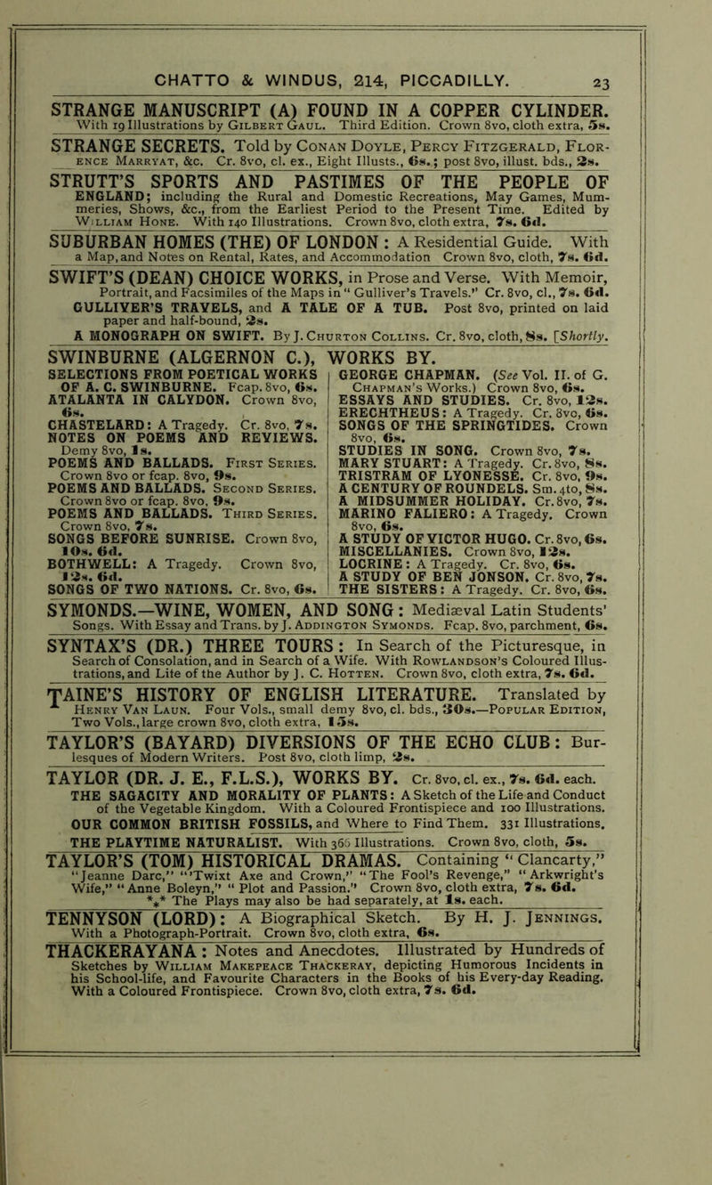 STRANGE MANUSCRIPT (A) FOUND IN A COPPER CYLINDER. With 19 Illustrations by Gilbert Gaul. Third Edition. Crown 8vo, cloth extra, 5s. STRANGE SECRETS. Told by Conan Doyle, Percy Fitzgerald, Flor- _ ENCE Marrvat, &c. Cr. 8vo, cl. ex., Eight Illusts., 6s.; post 8vo, illust. bds,, 3s. STRUTT’S SPORTS AND PASTIMES OF THE PEOPLE OF ENGLAND; including the Rural and Domestic Recreations, May Games, Mum- meries, Shows, &c., from the Earliest Period to the Present Time. Edited by William Hone. With 140 Illustrations. Crown 8vo, cloth extra, 7s. 6d. SUBURBAN HOMES (THE) OF LONDON : A Residential Guide. With a Map,and Notes on Rental, Rates, and Accommodation Crown 8vo, cloth, 7s. 6d. SWIFT’S (DEAN) CHOICE WORKS, in Prose and Verse. With Memoir, Portrait, and Facsimiles of the Maps in “ Gulliver’s Travels.’’ Cr. 8vo, cl., 7s. 6<1. GULLIVER’S TRAVELS, and A TALE OF A TUB. Post 8vo, printed on laid paper and half-bound, 2s. A MONOGRAPH ON SWIFT. By J. Churton Collins. Cr. 8vo, cloth, 8s. [Shortly. SWINBURNE (ALGERNON C.), SELECTIONS FROM POETICAL WORKS OF A. C. SWINBURNE. Fcap.8vo, 6s. ATALANTA IN CALYDON. Crown 8vo, 6s. , CHASTELARD: A Tragedy. Cr. 8vo, 7s. NOTES ON POEMS AND REVIEWS. Demy 8vo, Is. POEMS AND BALLADS. First Series. Crown 8vo or fcap. 8vo, 9s. POEMS AND BALLADS. Second Series. Crown 8vo or fcap. 8vo, 9s. POEMS AND BALLADS. Third Series. Crown 8vo, 7s. SONGS BEFORE SUNRISE. Crown 8vo, JOs. 6d. BOTH WELL: A Tragedy. Crown 8vo, ] 2s. 6d. SONGS OF TWO NATIONS. Cr. 8vo, 6s. WORKS BY. GEORGE CHAPMAN. {See Vol. II. of G. Chapman’s Works.) Crown 8vo, 6s. ESSAYS AND STUDIES. Cr. 8vo, 12s. ERECHTHEUS: A Tragedy. Cr. 3vc, 6s. SONGS OF THE SPRINGTIDES. Crown 8vo, 6s. STUDIES IN SONG. Crown 8vo, 7s. MARY STUART: A Tragedy. Cr.8vo, 8s. TRISTRAM OF LYONESSE. Cr. 8vo, 9s. A CENTURY OF ROUNDELS. Sm. 4to, 8s. A MIDSUMMER HOLIDAY. Cr.8vo, 7s. MARINO FALIERO : A Tragedy. Crown 8vo, 6s. A STUDY OF VICTOR HUGO. Cr.8vo,6s. MISCELLANIES. Crown 8vo, 12s. LOCRINE : A Tragedy. Cr. 8vo, 6s. A STUDY OF BEN JONSON. Cr. 8vo, 7s. THE SISTERS: A Tragedy. Cr. 8vo, 6s. SYMONDS.—WINE, WOMEN, AND SONG : Mediaeval Latin Students’ Songs. With Essay and Trans, by J. Addington Symonds. Fcap. 8vo, parchment, 6s. SYNTAX’S (DR.) THREE TOURS: In Search of the Picturesque, in Search of Consolation, and in Search of a Wife. With Rowlandson’s Coloured Illus- trations, and Lite of the Author by J. C. Hotten. Crown 8vo, cloth extra, 7s. Gd. TAINE’S HISTORY OF ENGLISH LITERATURE. Translated!^ A Henry Van Laun. Four Vols., small demy 8vo, cl. bds., 30s.—Popular Edition, Two Vols., large crown 8vo, cloth extra, 15s. TAYLOR’S (BAYARD) DIVERSIONS OF THE ECHO CLUB: Bur- lesques of Modern Writers. Post 8vo, cloth limp, 2s. TAYLOR (DR. J. E., F.L.S.), WORKS BY. Cr. 8vo, cl. ex., 7s. 6d. each. THE SAGACITY AND MORALITY OF PLANTS: A Sketch of the Life and Conduct of the Vegetable Kingdom. With a Coloured Frontispiece and 100 Illustrations. OUR COMMON BRITISH FOSSILS, and Where to Find Them. 331 Illustrations. THE PLAYTIME NATURALIST. With 366 Illustrations. Crown 8vo, cloth, 5s. TAYLOR’S (TOM) HISTORICAL DRAMAS. Containing “ Clancarty,” “Jeanne Dare,” “’Twixt Axe and Crown,” “The Fool’s Revenge,” “Arkwright’s Wife,” “Anne Boleyn,’’ “ Plot and Passion.’’ Crown 8vo, cloth extra, 7s. 6d. *** The Plays may also be had separately, at Is. each. TENNYSON (LORD) : A Biographical- Sketch. By H. J. Jennings. With a Photograph-Portrait. Crown 8vo, cloth extra, 6s. THACKERAYANA: Notes and Anecdotes. Illustrated by Hundreds of Sketches by William Makepeace Thackeray, depicting Humorous Incidents in his School-life, and Favourite Characters in the Books of his Every-day Reading. With a Coloured Frontispiece. Crown 8vo, cloth extra, 7s. 6d.