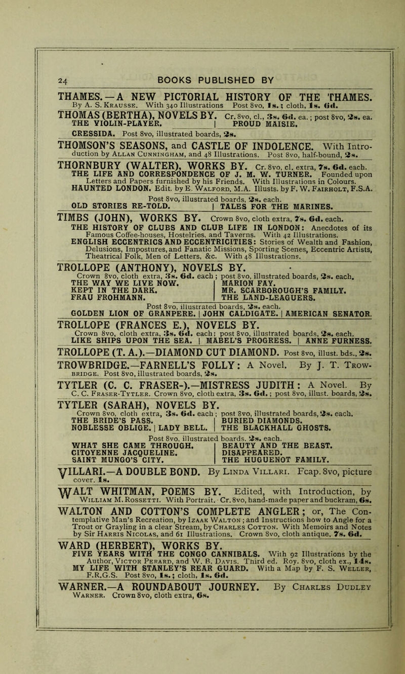 THAMES.—A NEW PICTORIAL HISTORY OF THE THAMES. By A. S. Krausse. With 340 Illustrations Post 8vo, Is.; cloth, Is. Gd. THOMAS (BERTHA), NOVELS BY. Cr. 8vo, cl., 3s. Gd. ea.; post 8vo, 2s. ea. THE YIOLIN-PLAYER. | PROUD MAISIE. CRESSIDA. Post 8vo, illustrated boards, 2s. THOMSON’S SEASONS, and CASTLE OY INDOLENCE. With Intro- duction by Allan Cunningham, and 48 Illustrations. Post 8vo, half-bound, 2s. THORNBURY [WALTER), WORKS BY. Cr. 8vo, cl. extra, 7s. 6d. each. THE LIFE AND CORRESPONDENCE OF J. M. W. TURNER. Founded upon Letters and Papers furnished by his Friends. With Illustrations in Colours. HAUNTED LONDON. Edit, by E. Walford, M.A. Ulusts. by F. W. Fairholx, F.S.A. Post 8vo, illustrated boards, 2s. each. OLD STORIES RE-TOLD. | TALES FOR THE MARINES. TJMBS (JOHN), WORKS BY. Crown 8vo, cloth extra, 7s. Gd. each. THE HISTORY OF CLUBS AND CLUB LIFE IN LONDON: Anecdotes of its Famous Coffee-houses, Hostelries, and Taverns. With 42 Illustrations. ENGLISH ECCENTRICS AND ECCENTRICITIES: Stories of Wealth and Fashion, Delusions, Impostures, and Fanatic Missions, Sporting Scenes, Eccentric Artists, Theatrical Folk, Men of Letters, &c. With 48 Illustrations. TROLLOPE (ANTHONY), NOVELS BY. • Crown 8vo, cloth extra, 3s. 6d. each ; post 8vo, illustrated boards, 2s. each. THE WAY WE LIVE NOW. I MARION FAY. KEPT IN THE DARK. MR. SCARBOROUGH’S FAMILY. FRAU FROHMANN. | THE LAND-LEAGUERS. Post 8vo, illustrated boards, 2s. each. GOLDEN LION OF GRANPERE. ] JOHN CALDIGATE. | AMERICAN SENATOR. TROLLOPE (FRANCES E.), NOVELS BY. Crown 8vo, cloth extra, 3s. Gd. each; post 8vo, illustrated boards, 2s. each. LIKE SHIPS UPON THE SEA. | MABEL’S PROGRESS. | ANNE FURNESS. TROLLOPE (T. A.).-DIAMOND CUT DIAMOND. Post 8vo, must, bds., 2s. TROWBRIDGE.—FARNELL’S FOLLY: A Novel. By J. T. Trow- bridge. Post 8vo, illustrated boards, 2s. TYTLER (C. C. FRASER-).—MIST RESS JUDITH^ A Novel. By C. C. Fraser-Tytler. Crown 8vo, cloth extra, 3s. Gd.; post 8vo, illust. boards, 2s. TYTLER (SARAH), NOVELS BY. Crown 8vo, cloth extra, 3s. Gd. each ; post 8vo, illustrated boards, 2s. each. THE BRIDE’S PASS. I BURIED DIAMONDS. NOBLESSE OBLIGE. | LADY BELL. | THE BLACKHALL GHOSTS. Post 8vo, illustrated boards. 2s. each. WHAT SHE CAME THROUGH. I BEAUTY AND THE BEAST. CITOYENNE JACQUELINE. DISAPPEARED. SAINT MUNGO’S CITY. | THE HUGUENOT FAMILY. yiLLARI.-A DOUBLE BOND. By Linda Villari. Fcap. 8vo, picture * cover. Is. WALT WHITMAN, POEMS BY. Edited, with Introduction, by William M. Rossetti. With Portrait. Cr. 8vo, hand-made paper and buckram, Gs. WALTON AND COTTON’S COMPLETE ANGLER; or, The Cdd, templative Man’s Recreation, by Izaak Walton ; and Instructions how to Angle for a Trout or Grayling in a clear Stream, by Charles Cotton. With Memoirs and Notes by Sir Harris Nicolas, and 6i Illustrations. Crown 8vo, cloth antique, 7s. Gd. WARD (HERBERT), WORKS BY. FIVE YEARS WITH THE CONGO CANNIBALS. With 92 Illustrations by the Author, Victor Perard, and W. B. Davis. Third ed. Roy. 8vo, cloth ex., 14s. MY LIFE WITH STANLEY’S REAR GUARD. With a Map by F. S. Weller, F.R.G.S. Post 8vo, Is.; cloth, Is. Gd. WARNER.—A ROUNDABOUT JOURNEY. By Charles Dudley Warner. Crown 8vo, cloth extra, 6s.