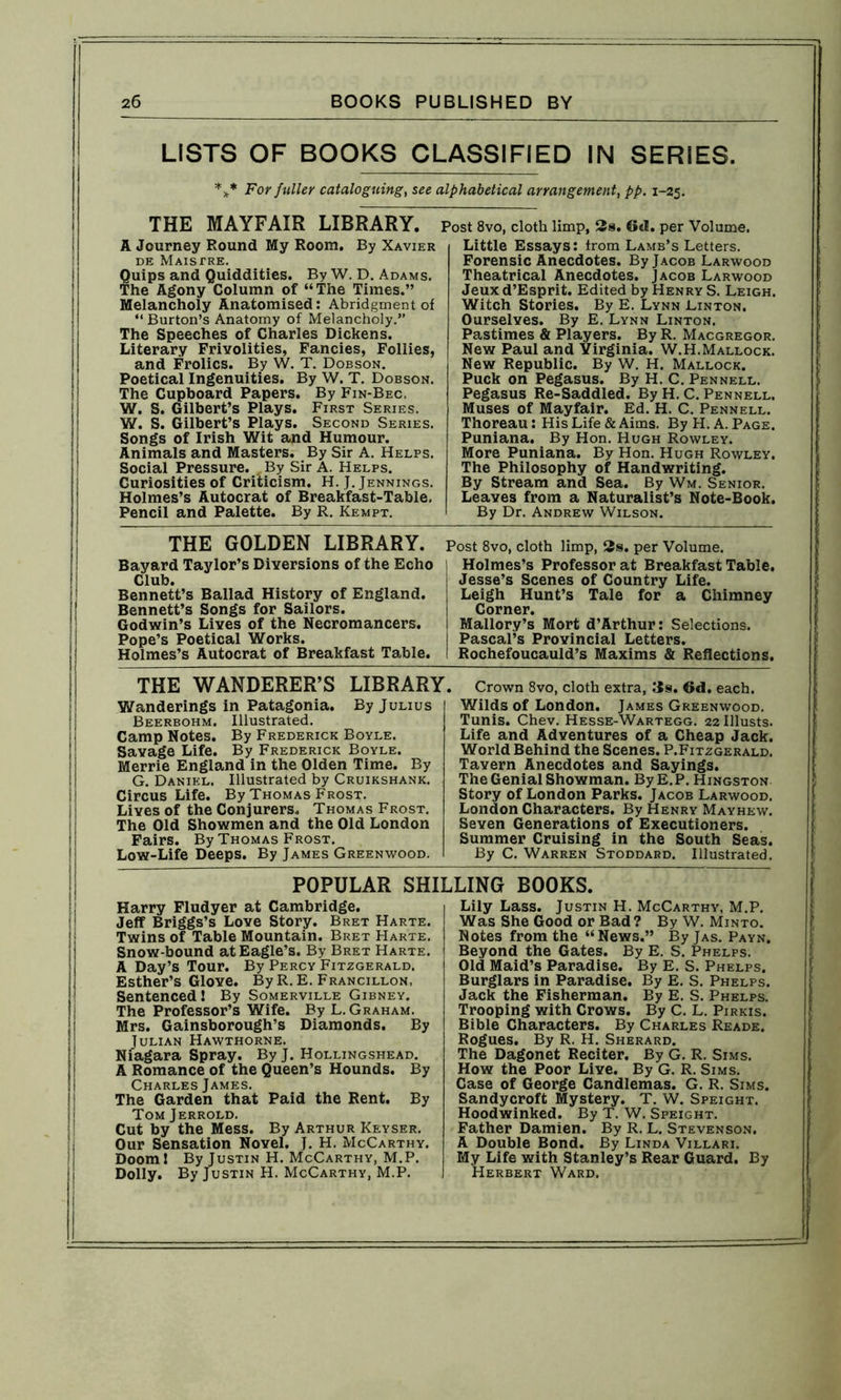 LISTS OF BOOKS CLASSIFIED IN SERIES. *** For fuller cataloguing, see alphabetical arrangement, pp. 1-25. THE MAYFAIR LIBRARY. A Journey Round My Room. By Xavier DE MaISTRE. Quips and Quiddities. By W. D. Adams. The Agony Column of “The Times.” Melancholy Anatomised: Abridgment of “ Burton’s Anatomy of Melancholy.” The Speeches of Charles Dickens. Literary Frivolities, Fancies, Follies, and Frolics. By W. T. Dobson. Poetical Ingenuities. By W. T. Dobson. The Cupboard Papers. By Fin-Bec. W. S. Gilbert’s Plays. First Series. W. S. Gilbert’s Plays. Second Series. Songs of Irish Wit and Humour. Animals and Masters. By Sir A. Helps. Social Pressure. , By Sir A. Helps. Curiosities of Criticism. H. J. Jennings. Holmes’s Autocrat of Breakfast-Table, Pencil and Palette. By R. Kempt. Post 8vo, cloth limp, 3s. 6*1. per Volume. Little Essays: from Lamb’s Letters. Forensic Anecdotes. By Jacob Larwood Theatrical Anecdotes. Jacob Larwood Jeux d’Esprit. Edited by Henry S. Leigh. Witch Stories. By E. Lynn Linton. Ourselves. By E. Lynn Linton. Pastimes & Players. By R. Macgregor. New Paul and Virginia. W.H.Mallock. New Republic. By W. H. Mallock. Puck on Pegasus. By H. C. Pennell. Pegasus Re-Saddled. By H. C. Pennell. Muses of Mayfair. Ed. H. C. Pennell. Thoreau: His Life & Aims. By H. A. Page. Puniana. By Hon. Hugh Rowley. More Puniana. By Hon. Hugh Rowley. The Philosophy of Handwriting. By Stream and Sea. By Wm. Senior. Leaves from a Naturalist’s Note-Book. By Dr. Andrew Wilson. THE GOLDEN LIBRARY. Bayard Taylor’s Diversions of the Echo Club. Bennett’s Ballad History of England. Bennett’s Songs for Sailors. Godwin’s Lives of the Necromancers. Pope’s Poetical Works. Holmes’s Autocrat of Breakfast Table. Post 8vo, cloth limp, 3s. per Volume. Holmes’s Professor at Breakfast Table. Jesse’s Scenes of Country Life. Leigh Hunt’s Tale for a Chimney Corner. Mallory’s Mort d’Arthur: Selections. Pascal’s Provincial Letters. Rochefoucauld’s Maxims & Reflections. THE WANDERER’S LIBRARY Wanderings in Patagonia. By Julius Beerbohm. Illustrated. Camp Notes. By Frederick Boyle. Savage Life. By Frederick Boyle. Merrie England in the Olden Time. By G. Daniel. Illustrated by Cruikshank. Circus Life. By Thomas Frost. Lives of the Conjurers. Thomas Frost. The Old Showmen and the Old London Fairs. By Thomas Frost. Low-Life Deeps. By James Greenwood. . Crown 8vo, cloth extra, 3s. 6d. each. Wilds of London. James Greenwood. Tunis. Chev. Hesse-Wartegg. 22 Illusts. Life and Adventures of a Cheap Jack. World Behind the Scenes. P.Fitzgerald. Tavern Anecdotes and Sayings. The Genial Showman. By E.P. Hingston Story of London Parks. Jacob Larwood. London Characters. By Henry May hew. Seven Generations of Executioners. Summer Cruising in the South Seas. By C. Warren Stoddard. Illustrated. POPULAR SHILLING BOOKS. Harry Fludyer at Cambridge. Jeff Briggs’s Love Story. Bret Harte. Twins of Table Mountain. Bret Harte. Snow-bound at Eagle’s. By Bret Harte. A Day’s Tour. By Percy Fitzgerald. Esther’s Glove. ByR. E. Francillon, Sentenced ! By Somerville Gibney. The Professor’s Wife. By L. Graham. Mrs. Gainsborough’s Diamonds. By Julian Hawthorne. Niagara Spray. By J. Hollingshead. A Romance of the Queen’s Hounds. By Charles James. The Garden that Paid the Rent. By Tom Jerrold. Cut by the Mess. By Arthur Keyser. Our Sensation Novel. J. H. McCarthy. Doom ! By Justin H. McCarthy, M.P. Dolly. By Justin H. McCarthy, M.P. Lily Lass. Justin H. McCarthy, M.P. Was She Good or Bad ? By W. Minto. Notes from the “News.” By Jas. Payn. Beyond the Gates. By E. S. Phelps. Old Maid’s Paradise. By E. S. Phelps. Burglars in Paradise. By E. S. Phelps. Jack the Fisherman. By E. S. Phelps. Trooping with Crows. By C. L. Pirkis. Bible Characters. By Charles Reade. Rogues. By R. H. Sherard. The Dagonet Reciter. By G. R. Sims. How the Poor Live. By G. R. Sims. Case of George Candlemas. G. R. Sims. Sandycroft Mystery. T. W. Speight. Hoodwinked. By T. W. Speight. Father Damien. By R. L. Stevenson. A Double Bond. By Linda Villari. My Life with Stanley’s Rear Guard. By Herbert Ward.