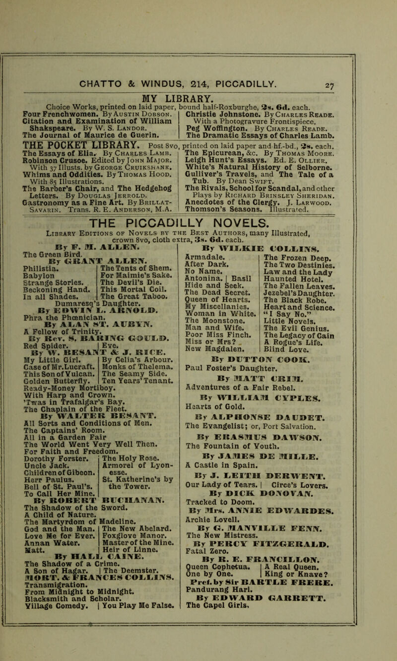 MY LIBRARY. Choice Works, printed on laid paper, bound half-Roxburghe, 3s. 6<1. each. Four Frenchwomen. By Austin Dobson. Citation and Examination of William Shakspeare. By W. S. Landor. The Journal of Maurice de Guerin. Christie Johnstone. By Charles Reade. With a Photogravure Frontispiece. Peg Woffington. By Charles Reade. The Dramatic Essays of Charles Lamb. THE POCKET LIBRARY. PostSvo, The Essays of Elia. By Charles Lamb. Robinson Crusoe. Edited by John Major. With 37 Illusts. by George Cruikshank. Whims and Oddities. By Thomas Hood. With 85 Illustrations. The Barber’s Chair, and The Hedgehog Letters. By Douglas Jerrold. Gastronomy as a Fine Art. By Brillat- Savarin. Trans. R. E. Anderson, M.A. printed on laid paper and hf.-bd., 3s. each. The Epicurean, &c. By Thomas Moore. Leigh Hunt’s Essays. Ed. E. Ollier. White’s Natural History of Selborne. Gulliver’s Travels, and The Tale of a Tub. By Dean Swift. The Rivals, School for Scandal, and other Plays by Richard Brinsley Sheridan. Anecdotes of the Clergy. J. Larwood. Thomson’s Seasons. Illustrated. THE PICCADILLY NOVELS. Library Editions of Novels by the Best Authors, many Illustrated, crown 8vo, cloth extra, 3s. 6tl. each. By F. M. ALLEN. The Green Bird. By GRANT AUUEN. By WILKIE COLLINS. The Tents of Shem. For Maimie’s Sake. The Devil’s Die. This Mortal Coil. The Great Taboo. Philistia. Babylon Strange Stories. Beckoning Hand In all Shades. Dumaresq’s Daughter. By EDWIN L. ARNOLD. Phra the Phoenician. By ALAN ST. AUBYN. A Fellow of Trinity. By Rev. S. BARING GOULD Red Spider. By W. BE SANT & J. BICE. Eve. By Celia’s Arbour. Monks of Thelema. The Seamy Side. Ten Years’Tenant. My Little Girl Case of Mr.Lucraft. This Son of Vulcan. Golden Butterfly. Ready-Money Mortiboy. With Harp and Crown. ’Twas in Trafalgar’s Bay. The Chaplain of the Fleet. By WALTER BE SANT. All Sorts and Conditions of Men. The Captains’ Room. All in a Garden Fair The World Went Very Well Then. For Faith and Freedom. The Holy Rose. Armorel of Lyon- esse. St. Katherine’s by the Tower. Dorothy Forster. Uncle Jack. Children of Gibeon. Herr Paulus. Bell of St. Paul’s. To Call Her Mine. By BOBE BT BUCHANAN. The Shadow of the Sword. A Child of Nature. The Martyrdom of Madeline. The New Abelard. Foxglove Manor. Master of the Mine. Heir of Linne. God and the Man. Love Me for Ever. Annan Water. Matt By IIALL CAINE, The Shadow of a Crime. A Son of Hagar. | The Deemster. JTIOKT. & FRANCES COUUINS. Transmigration. From Midnight to Midnight. Blacksmith and Scholar. Village Comedy. | You Play Me False. Armadale. After Dark. No Name. Antonina. | Basil Hide and Seek. The Dead Secret. Queen of Hearts. My Miscellanies. Woman in White. The Moonstone. Man and Wife. Poor Miss Finch. Miss or Mrs? New Magdalen. The Frozen Deep. The Two Destinies. Law and the Lady Haunted Hotel. The Fallen Leaves. Jezebel’s Daughter. The Black Robe. Heart and Science. “I Say No.” Little Novels. The Evil Genius. The Legacy of Cain A Rogue’s Life. Blind Love. By BUTTON COOK. Paul Foster’s Daughter. By MATT CRIM. Adventures of a Fair Rebel. By WILLIAM CYPLES. Hearts of Gold. By ALPHONSE DAUDET. The Evangelist; or, Port Salvation. By ERASMUS DAWSON. The Fountain of Youth. By JAMES BE MILLE. A Castle in Spain. By J. LEITH DERWENT. Our Lady of Tears. | Circe’s Lovers. By BICK DONOVAN. Tracked to Doom. By Mrs. ANNIE E B AVAR BE S. Archie Lovell. By G. MANVIUUE FENN. The New Mistress. By PERCY FITZGERALD, Fatal Zero. By R. E. FRANCILLON. 8ueen Cophetua. I A Real Queen, ne by One. | King or Knave? Prel. by Sir BARTLE FRERE. Pandurang Hari. By EDWARD GARRETT. The Capel Girls,