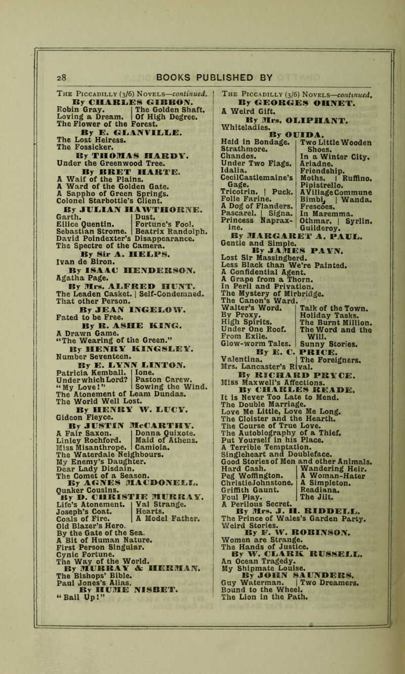 The Piccadilly (3/6) Novels—continued. By CHARLES GIBBON. Robin Gray. I The Golden Shaft. Loving a Dream. | Of High Degree. The Flower of the Forest. By E. GLANVILLF. The Lost Heiress. The Fossicker. By THOMAS HARDY. Under the Greenwood Tree. By BRET HARTE. A Waif of the Plains. A Ward of the Golden Gate. A Sappho of Green Springs. Colonel Starbottle’s Client. By JUEIAN HAWTHORNE. Garth. I Dust. Ellice Quentin. Fortune’s Fool. Sebastian Strome. | Beatrix Randolph. David Poindexter’s Disappearance. The Spectre of the Camera. By Sir A. HELPS. Ivan de Biron. By ISAAC HENDERSON. Agatha Page. By Mrs. ALFRED HUNT. The Leaden Casket. | Self-Condemned. That other Person. By JEAN INGELOW. Fated to be Free. By R. ASHE KINO. A Drawn Game. “The Wearing of the Green.” By HENRY KINGSLEY. Humber Seventeen. By E. LYNN LINTON. Patricia Kemball. I lone. Under which Lord? Paston Carew. “My Love!” I Sowing the Wind. The Atonement of Leam Dundas. The World Well Lost. By HENRY W. LUCY. Gideon Fleyce. By justin McCarthy. A Fair Saxon. I Donna Quixote. Linley Rochford. Maid of Athens. Miss Misanthrope. I Camiola. The Waterdale neighbours. My Enemy’s Daughter. Dear Lady Disdain. The Comet of a Season. By AGNES MACDONELL. Quaker Cousins. By D. CHRISTIE MURRAY. Life’s Atonement. Yal Strange. Joseph’s Coat. Hearts. Coals of Fire. A Model Father. Old Blazer’s Hero. By the Gate of the Sea. A Bit of Human Nature. First Person Singular. Cynic Fortune. The Way of the World. By MURRAY & HERMAN. The Bishops’ Bible. Paul Jones’s Alias. By HUME NISBET. “Bail Up!” The Piccadilly (3/6) Novels—continued. By GEORGES OHNET. A Weird Gift. By Mrs. OLIPHANT. Whiteladies. By OUIDA. Held in Bondage. Strathmore. Chandos. Under Two Flags. Idalia. CecilCastlemaine’s Gage. Tricotrin. | Puck. Folle Farine. A Dog of Flanders. Pascarel. I Signa. Naprax- Two Little Wooden Shoes. In a Winter City. Ariadne. Friendship. Moths. | Ruffino. Pipistrello. AYillage Commune Bimbi, | Wanda. Frescoes. In Maremma. Othmar. | Syrlin. Guilderoy. Princess ine. By MARGARET A. PAUL. Gentle and Simple. By JAMES PAYN. Lost Sir Massingberd. Less Black than We’re Painted. A Confidential Agent. A Grape from a Thorn. In Peril and Privation. The Mystery of Mirbridge. The Canon’s Ward. Walter’s Word. Talk of the Town. Holiday Tasks. The Burnt Million. The Word and the Will. Sunny Stories. By Proxy. High Spirits. Under One Roof. From Exile. Glow-worm Tales. By E. C. PRICE. Valentina. | The Foreigners. Mrs. Lancaster’s Rival. By RICHARD PRYCE. Miss Maxwell’s Affections. By CHARLES READE. It is Never Too Late to Mend. The Double Marriage. Love Me Little, Love Me Long. The Cloister and the Hearth. The Course of True Love. The Autobiography of a Thief. Put Yourself in his Place. A Terrible Temptation. Singleheart and Doubleface. Good Stories of Men and other Animals. Hard Cash. Wandering Heir. Peg Woffington. A Woman-Hater ChristieJohnstone. A Simpleton. Griffith Gaunt. Readiana. Foul Play. The Jilt. A Perilous Secret. By Mrs. J. H. RIDDEEE. The Prince of Wales’s Garden Party. Y/eird Stories. By F. XV. ROBINSON. Women are Strange. The Hands of Justice. By W. CLARK RUSSEEE. An Ocean Tragedy. My Shipmate Louise. By JOHN SAUNDERS. Guy Waterman. | Two Dreamers. Bound to the Wheel. The Lion in the Path.