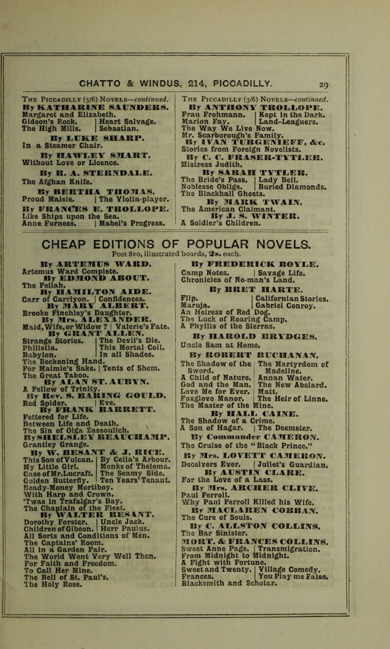 The Piccadilly (3/6) Novels—continued. By KATI14R1NE SAUNDERS. Margaret and Elizabeth. Gideon’s Rock. I Heart Salvage. The High Mills. | Sebastian. By LIKE SHARE. In a Steamer Chair. By HAWLEY SMART. Without Love or Licence. By R. A. STERNDALE. The Afghan Knife. By BERTHA THOMAS. Proud Maisie. | The Violin-player. By FRANCES E. TROLLOPE. Like Ships upon the Sea. Anne Furness. | Mabel’s Progress. The Piccadilly (3/6) Novels—continued. By ANTHONY TROLLOPE. Frau Frohmann. I Kept in the Dark. Marion Fay. | Land-Leaguers. The Way We Live Now. Mr. Scarborough’s Family. By IVAN TURGENIEFF, &c. Stories from Foreign Novelists. By C. C. FRASER.TYTLER. Mistress Judith. By SARAH TYTLER. The Bride’s Pass. I Lady Bell. Noblesse Oblige. | Buried Diamonds. The Blackhall Ghosts. By MARK TWAIN, i The American Claimant. By J. S. WINTER. 1 A Soldier’s Children. CHEAP EDITIONS OF POPULAR NOVELS. Post 8vo, illustrated boards, 2s. each. By ART EMUS WARD. Artemus Ward Complete. By EDMOND ABOUT. The Fellah. By HAMILTON AIDE. Carr of Carrlyon. | Confidences. By MARA ALBERT. Brooke Finchley’s Daughter. By Mrs. ALEXANDER. Maid, Wife, or Widow ? | Valerie’s Fate. By BRANT AEEEN. Strange Stories. I The Devil’s Die. Philistia. This Mortal Coil. Babylon. I In all Shades. The Beckoning Hand. For Maimie’s Sake. | Tents of Shem. The Great Taboo. By ALAN ST. AUBYN. A Fellow of Trinity. By Rev. S. BARING GOULD. Red Spider. | Eve. By FRANK BARRETT. Fettered for Life. Between Life and Death. The Sin of Olga Zassoulich. BySHEESEEV BEAUCHAMP. Grantley Grange. By W. BESANT & J. RICE. By Celia’s Arbour. Monks of Thelema. The Seamy Side. Ten Years’ Tenant. This Son of Vulcan My Little Girl. Case of Mr.Lucraft. Golden Butterfly. Ready-Money Mortiboy. With Harp and Crown. ’Twas in Trafalgar’s Bay. The Chaplain of the Fleet. By WAETER BESANT. Dorothy Forster. I Uncle Jack. Children of Gibeon. I Herr Paulus. All Sorts and Conditions of Men. The Captains’ Room. All in a Garden Fair. The World Went Very Well Then. For Faith and Freedom. To Call Her Mine. The Bell of St. Paul’s. The Holy Rose. By FREDERICK BOYLE. Camp Notes. | Savage Life. Chronicles of No-man’s Land. By BRET IIARTE. Flip. I Californian Stories. Maruja. | Gabriel Conroy. An Heiress of Red Dog. The Luck of Roaring Camp. A Phyllis of the Sierras. By HAROLD BRYHGE S. Uncle Sam at Home. By ROBERT BUCHANAN. The Shadow of the 1 The Martyrdom of Sword. I Madeline. A Child of Nature. I Annan Water. God and the Man. The New Abelard. Love Me for Ever. I Matt. Foxglove Manor. I The Heir of Linne. The Master of the Mine. By HALE CAINE. The Shadow of a Crime. A Son of Hagar. | The Deemster. By Commander CAMERON. The Cruise of the “Black Prince.” By Mrs. EOVETT CAMERON. Deceivers Ever. | Juliet’s Guardian* By AUSTIN CEARE. For the Love of a Lass. By Mrs. ARCHER CEIVE. Paul Ferroll. Why Paul Ferroll Killed his Wife. By 1MACEAREN COBBAN. The Cure of Souls. By C. AEESTON COEEINS. The Bar Sinister. MORT. & FRANCES COEEINS. Sweet Anne Page. | Transmigration. From Midnight to Midnight. A Fight with Fortune. Sweet and Twenty. I Village Comedy. Frances. | You Play me False. Blacksmith and Scholar.