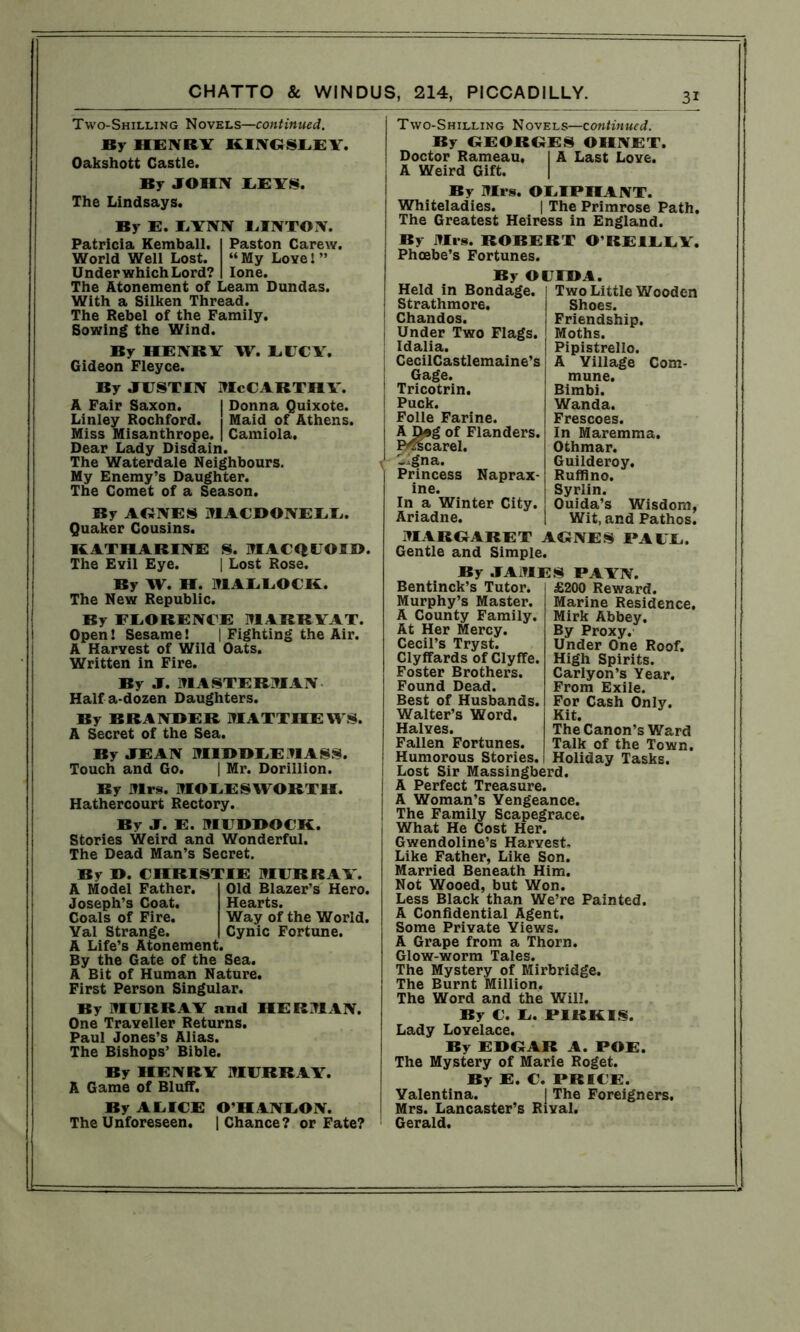 Two-Shilling Novels—continued. By HENRY KINGSLEY. Oakshott Castle. By JOHN LEYS. The Lindsays. By E. LYNN LINTON. Patricia Kemball. I Paston Carew. World Well Lost. “My Love!” Under which Lord? I lone. The Atonement of Leam Dundas. With a Silken Thread. The Rebel of the Family. Sowing the Wind. By HENRY W. LUCY. Gideon Fleyce. By justin McCarthy. A Fair Saxon. I Donna Quixote. Linley Rochford. Maid of Athens. Miss Misanthrope. | Camiola. Dear Lady Disdain. The Waterdale Neighbours. My Enemy’s Daughter. The Comet of a Season. By AGNES MACDONELL. Quaker Cousins. KATHARINE S. MACQUOI®. The Evil Eye. | Lost Rose. By W. H. MALLOCK. The New Republic. By FLORENCE MARRYAT. Open! Sesame! | Fighting the Air. A Harvest of Wild Oats. Written in Fire. By J. MASTERMAN Half a-dozen Daughters. By BRANDER MATTHEWS. A Secret of the Sea. By JEAN MIBBEEMASS. Touch and Go. | Mr. Dorillion. By Mrs. MOLESWORTH. Hathercourt Rectory. By J. E. MUBBOCK. Stories Weird and Wonderful. The Dead Man’s Secret. By B. CHRISTIE MURRAY. A Model Father. Old Blazer’s Hero. Joseph’s Coat. Hearts. Coals of Fire. Way of the World. Yal Strange. Cynic Fortune. A Life’s Atonement. By the Gate of the Sea. A Bit of Human Nature. First Person Singular. By MURRAY and HERMAN. One Traveller Returns. Paul Jones’s Alias. The Bishops’ Bible. By HENRY MURRAY. A Game of Bluff. By ALICE O’HANLON. The Unforeseen. | Chance? or Fate? Two-Shilling Novels—continued. By GEORGES OHNET. Doctor Rameau, I A Last Love, j A Weird Gift. By Mrs. OLIPHANT. Whiteladies. | The Primrose Path. The Greatest Heiress in England. By Mrs. ROBERT O’REILLY. Phoebe’s Fortunes. By OUIBA. Held in Bondage. Two Little Wooden Strathmore. Shoes. Chandos. Friendship. Under Two Flags. Moths. Idalia. Pipistrello. CecilCastlemaine’s A Yillage Corn- Gage. mune. Tricotrin. Bimbi. Puck. Wanda. Folle Farine. Frescoes. A Deg of Flanders. In Maremma. Ro^scarel. Othmar. -igna. Guilderoy. Princess Naprax- Ruffino. ine. Syrlin. In a Winter City. Ouida’s Wisdom, Ariadne. Wit, and Pathos. MARGARET AGNES PAUL. Gentle and Simple. By JAMES PAYN. £200 Reward. Marine Residence. Mirk Abbey. By Proxy. Under One Roof. High Spirits. Carlyon’s Year. From Exile. For Cash Only. Kit. The Canon’s Ward Talk of the Town. Holiday Tasks. Bentinck’s Tutor. Murphy’s Master. A County Family. At Her Mercy. Cecil’s Tryst. Clyffards of Clyffe. Foster Brothers. Found Dead. Best of Husbands. Walter’s Word. Halves. Fallen Fortunes. Humorous Stories. Lost Sir Massingberd. A Perfect Treasure. A Woman’s Yengeance. The Family Scapegrace. What He Cost Her. Gwendoline’s Harvest. Like Father, Like Son. Married Beneath Him. Not Wooed, but Won. Less Black than We’re Painted. A Confidential Agent. Some Private Yiews. A Grape from a Thorn. Glow-worm Tales. The Mystery of Mirbridge. The Burnt Million. The Word and the Will. By C. L. PIRKIS. Lady Lovelace. By EDGAR A. POE. The Mystery of Marie Roget. By E. C. PRICE. Valentina. I The Foreigners. Mrs. Lancaster’s Rival. Gerald.