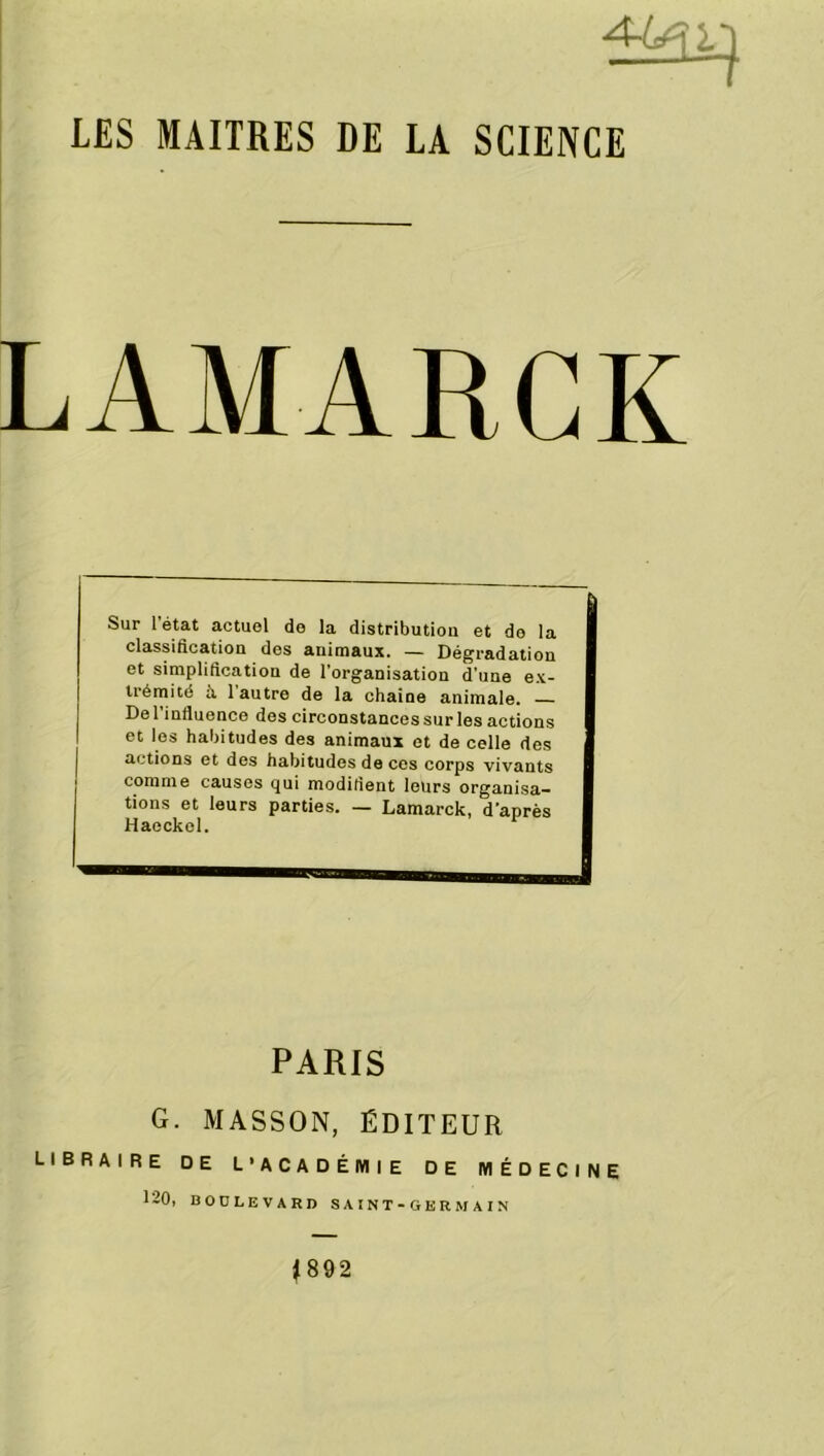 LES MAITRES DE LA SCIENCE LAMARCK Sur l état actuel de la distribution et do la classification des animaux. — Dégradation et simplification de l’organisation d'une ex- trémité à 1 autre de la chaine animale. De l’influence des circonstances sur les actions et les habitudes des animaux et de celle des actions et des habitudes de ces corps vivants comme causes qui modifient leurs organisa- tions et leurs parties. — Lamarck, d’après Haockol. PARIS G. MASSON, ÉDITEUR LIBRAIRE DE L’ACADÉMIE DE MÉDECINE 120, BOULEVARD SAINT-GERMAIN 1892