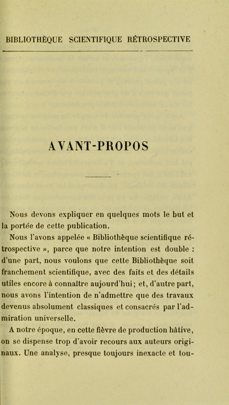 AVANT-PROPOS Nous devons expliquer en quelques mots le but et la portée de cette publication. Nous l’avons appelée « Bibliothèque scientifique ré- trospective », parce que notre intention est double : d’une part, nous voulons que cette Bibliothèque soit franchement scientifique, avec des faits et des détails utiles encore à connaître aujourd’hui ; et, d’autre part, nous avons l’intention de n’admettre que des travaux devenus absolument classiques et consacrés par l’ad- miration universelle. A notre époque, en cette fièvre de production hâtive, on se dispense trop d’avoir recours aux auteurs origi- naux. Une analyse, presque toujours inexacte et tou-