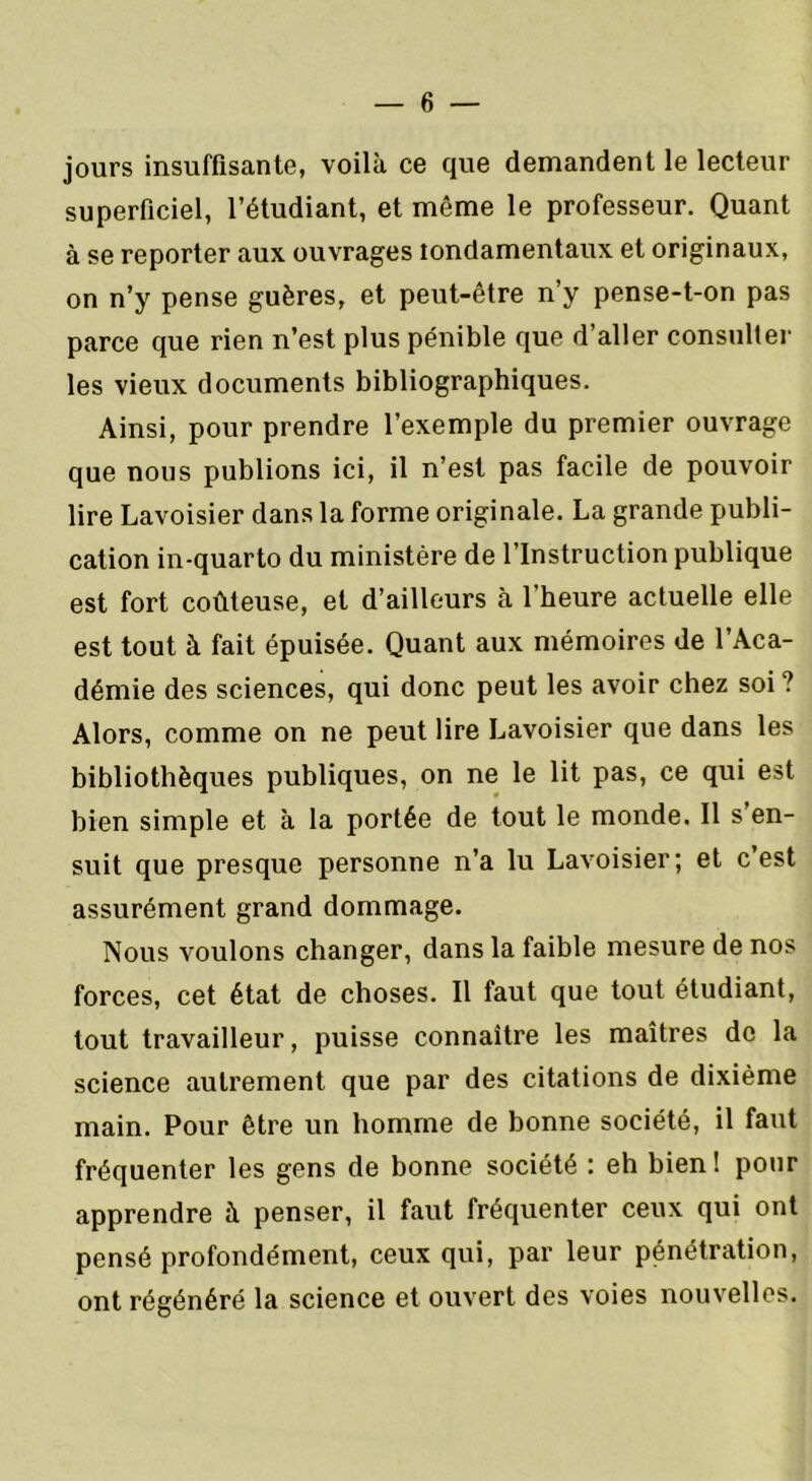 jours insuffisante, voilà ce que demandent le lecteur superficiel, l’étudiant, et même le professeur. Quant à se reporter aux ouvrages londamentaux et originaux, on n’y pense guères, et peut-être n’y pense-t-on pas parce que rien n’est plus pénible que d’aller consulter les vieux documents bibliographiques. Ainsi, pour prendre l’exemple du premier ouvrage que nous publions ici, il n’est pas facile de pouvoir lire Lavoisier dans la forme originale. La grande publi- cation in-quarto du ministère de l’Instruction publique est fort coûteuse, et d’ailleurs à l'heure actuelle elle est tout à fait épuisée. Quant aux mémoires de l’Aca- démie des sciences, qui donc peut les avoir chez soi ? Alors, comme on ne peut lire Lavoisier que dans les bibliothèques publiques, on ne le lit pas, ce qui est bien simple et à la portée de tout le monde. Il s en- suit que presque personne n’a lu Lavoisier; et c’est assurément grand dommage. Nous voulons changer, dans la faible mesure de nos forces, cet état de choses. Il faut que tout étudiant, tout travailleur, puisse connaître les maîtres do la science autrement que par des citations de dixième main. Pour être un homme de bonne société, il faut fréquenter les gens de bonne société : eh bien! pour apprendre à penser, il faut fréquenter ceux qui ont pensé profondément, ceux qui, par leur pénétration, ont régénéré la science et ouvert des voies nouvelles.