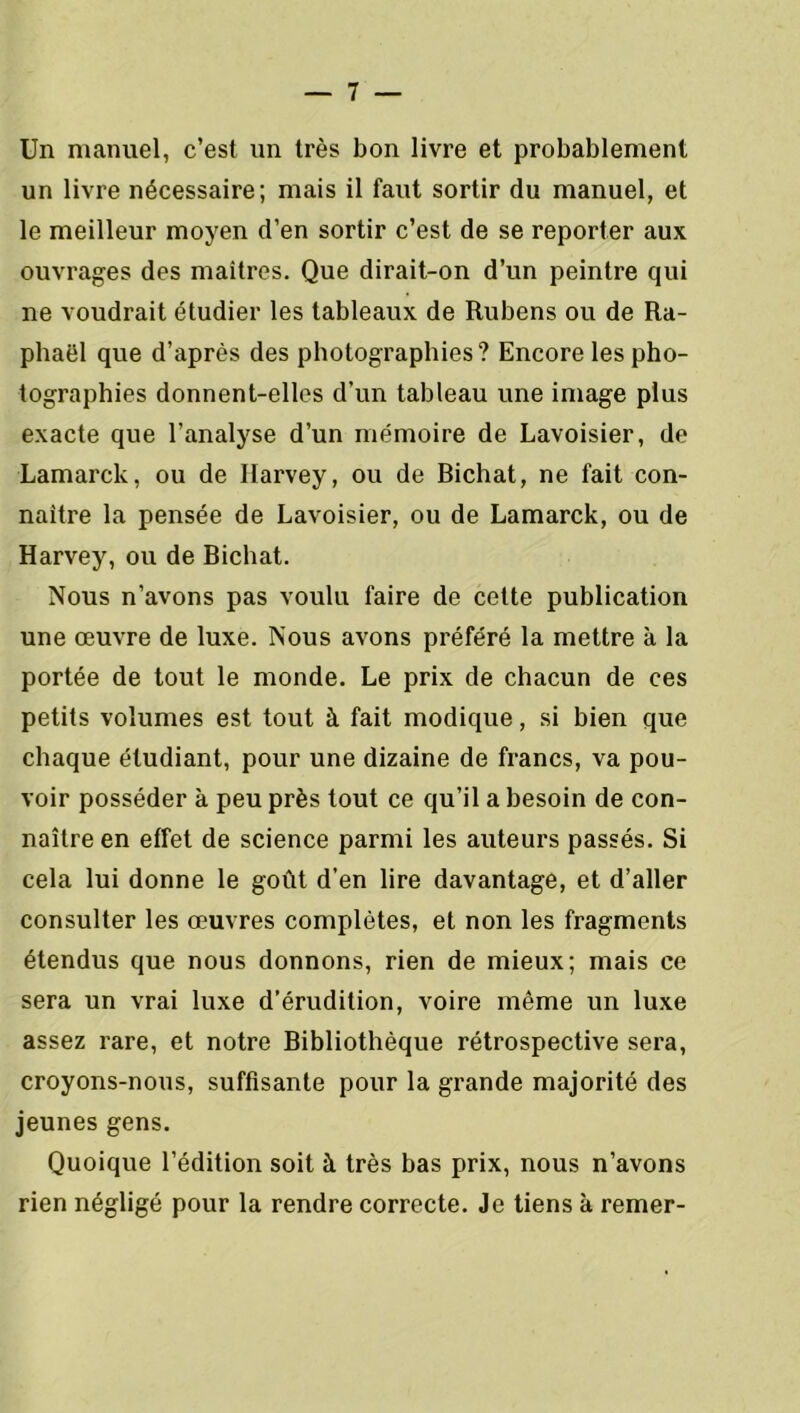 Un manuel, c’est un très bon livre et probablement un livre nécessaire; mais il faut sortir du manuel, et le meilleur moyen d’en sortir c’est de se reporter aux ouvrages des maîtres. Que dirait-on d’un peintre qui ne voudrait étudier les tableaux de Rubens ou de Ra- phaël que d’après des photographies? Encore les pho- tographies donnent-elles d’un tableau une image plus exacte que l’analyse d’un mémoire de Lavoisier, de Lamarck, ou de Harvey, ou de Richat, ne fait con- naître la pensée de Lavoisier, ou de Lamarck, ou de Harvey, ou de Bichat. Nous n’avons pas voulu faire de cette publication une œuvre de luxe. Nous avons préféré la mettre à la portée de tout le monde. Le prix de chacun de ces petits volumes est tout à fait modique, si bien que chaque étudiant, pour une dizaine de francs, va pou- voir posséder à peu près tout ce qu’il a besoin de con- naître en effet de science parmi les auteurs passés. Si cela lui donne le goût d’en lire davantage, et d’aller consulter les œuvres complètes, et non les fragments étendus que nous donnons, rien de mieux; mais ce sera un vrai luxe d’érudition, voire même un luxe assez rare, et notre Bibliothèque rétrospective sera, croyons-nous, suffisante pour la grande majorité des jeunes gens. Quoique l’édition soit à très bas prix, nous n’avons rien négligé pour la rendre correcte. Je tiens à remer-