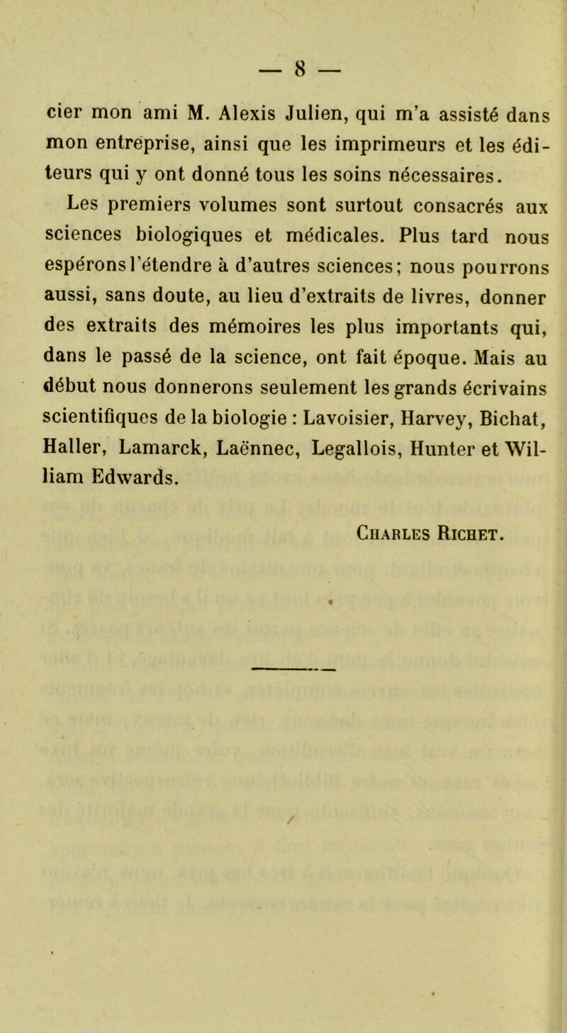 cier mon ami M. Alexis Julien, qui m’a assisté dans mon entreprise, ainsi que les imprimeurs et les édi- teurs qui y ont donné tous les soins nécessaires. Les premiers volumes sont surtout consacrés aux sciences biologiques et médicales. Plus tard nous espérons l’étendre à d’autres sciences; nous pourrons aussi, sans doute, au lieu d’extraits de livres, donner des extraits des mémoires les plus importants qui, dans le passé de la science, ont fait époque. Mais au début nous donnerons seulement les grands écrivains scientifiques de la biologie : Lavoisier, Harvey, Bichat, Haller, Lamarck, Laënnec, Legallois, Hunter et Wil- liam Edwards. Charles Richet. /