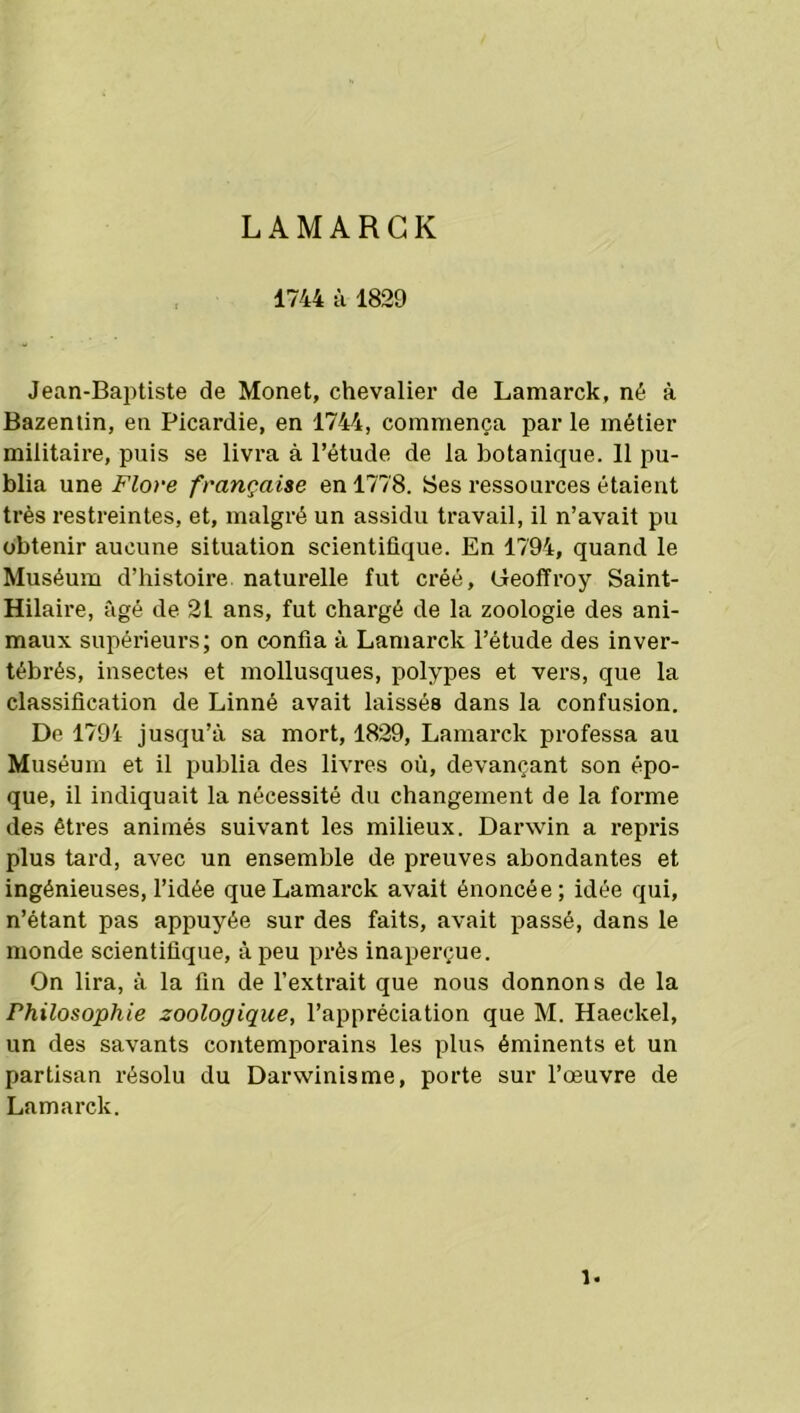 L A M A R G K 1744 à 1829 Jean-Baptiste de Monet, chevalier de Lamarck, né à Bazentin, en Picardie, en 1744, commença par le métier militaire, puis se livra à l’étude de la botanique. 11 pu- blia une Flore française en 1778. Ses ressources étaient très restreintes, et, malgré un assidu travail, il n’avait pu obtenir aucune situation scientifique. En 1794, quand le Muséum d’histoire naturelle fut créé, Geoffroy Saint- Hilaire, âgé de 21 ans, fut chargé de la zoologie des ani- maux supérieurs; on confia à Lamarck l’étude des inver- tébrés, insectes et mollusques, polypes et vers, que la classification de Linné avait laissés dans la confusion. De 1794 jusqu’à sa mort, 1829, Lamarck professa au Muséum et il publia des livres où, devançant son épo- que, il indiquait la nécessité du changement de la forme des êtres animés suivant les milieux. Darwin a repris plus tard, avec un ensemble de preuves abondantes et ingénieuses, l’idée que Lamarck avait énoncée; idée qui, n’étant pas appuyée sur des faits, avait passé, dans le monde scientifique, à peu près inaperçue. On lira, à la fin de l’extrait que nous donnons de la Philosophie zoologique, l’appréciation que M. Haeclcel, un des savants contemporains les plus éminents et un partisan résolu du Darwinisme, porte sur l’œuvre de Lamarck. 1.