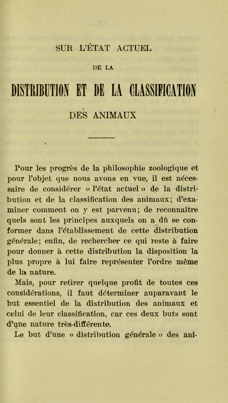 SUR L’ÉTAT ACTUEL DE LA. DISTRIBUTION ET DE U CLASSIFICATION DES ANIMAUX Pour les progrès de la philosophie zoologique et pour l’objet que nous avons en vue, il est néces- saire de considérer « l’état actuel » de la distri- bution et de la classification des animaux; d’exa- miner comment on y est parvenu; de reconnaître quels sont les principes auxquels on a dû se con- former dans l’établissement de cette distribution générale; enfin, de rechercher ce qui reste à faire pour donner à cette distribution la disposition la plus propre à lui faire représenter l’ordre même de la nature. Mais, pour retirer quelque profit de toutes ces considérations, il faut déterminer auparavant le but essentiel de la distribution des animaux et celui de leur classification, car ces deux buts sont d’une nature très-différente. Le but d’une « distribution générale » des ani-