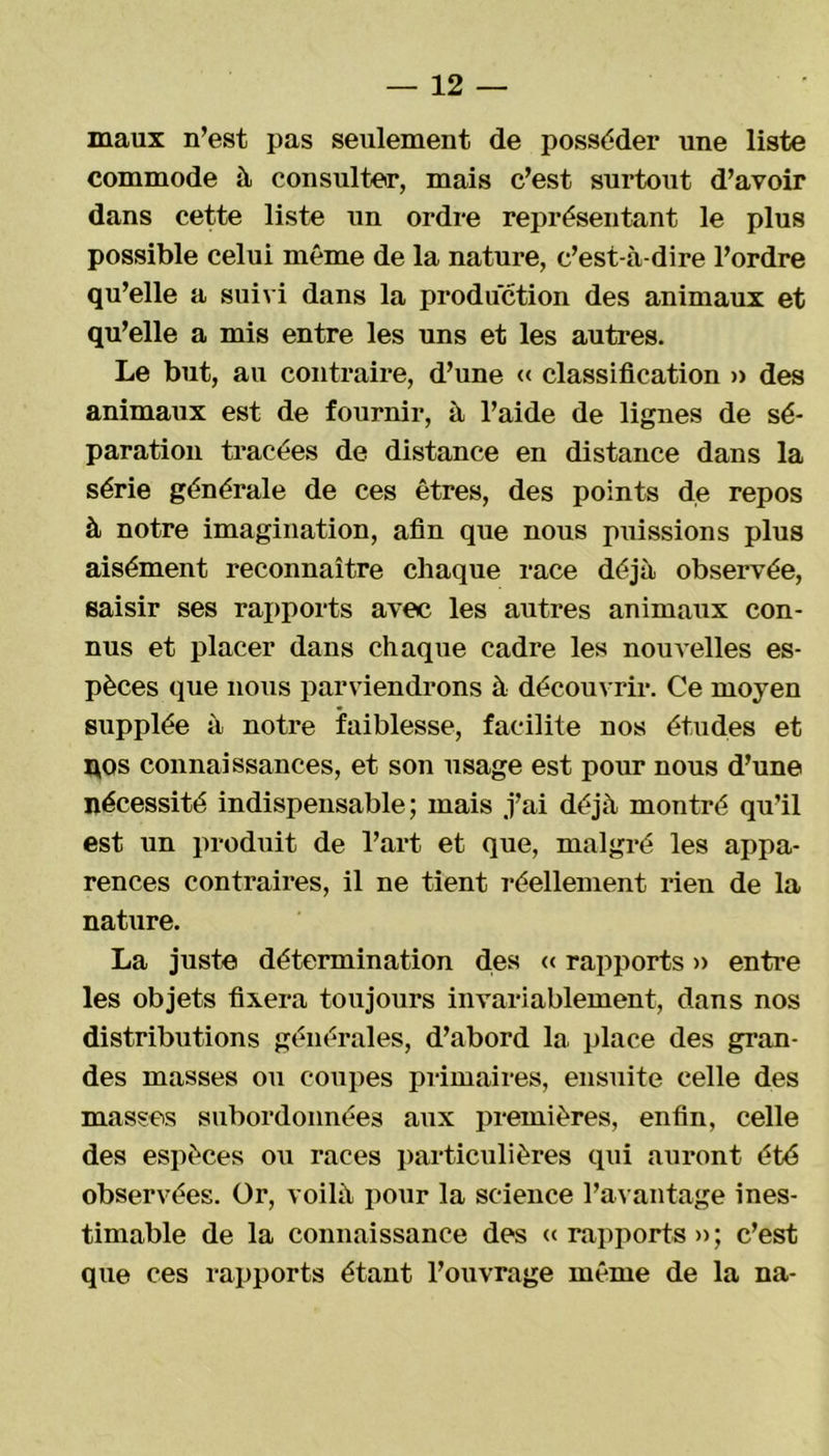 maux n’est pas seulement de posséder une liste commode à consulter, mais c’est surtout d’avoir dans cette liste un ordre représentant le plus possible celui même de la nature, c’est-à-dire l’ordre qu’elle a suivi dans la production des animaux et qu’elle a mis entre les uns et les autres. Le but, au contraire, d’une « classification » des animaux est de fournir, à l’aide de lignes de sé- paration tracées de distance en distance dans la série générale de ces êtres, des points de repos à notre imagination, afin que nous puissions plus aisément reconnaître chaque race déjà observée, saisir ses rapports avec les autres animaux con- nus et placer dans chaque cadre les nouvelles es- pèces que nous parviendrons à découvrir. Ce moyen supplée à notre faiblesse, facilite nos études et x*os connaissances, et son usage est pour nous d’une nécessité indispensable; mais j’ai déjà montré qu’il est un produit de l’art et que, malgré les appa- rences contraires, il ne tient réellement rien de la nature. La juste détermination des « rapports » entre les objets fixera toujours invariablement, dans nos distributions générales, d’abord la place des gran- des masses ou coupes primaires, ensuite celle des masses subordonnées aux premières, enfin, celle des espèces ou races particulières qui auront été observées. Or, voilà pour la science l’avantage ines- timable de la connaissance des «rapports»; c’est que ces rapports étant l’ouvrage même de la na-