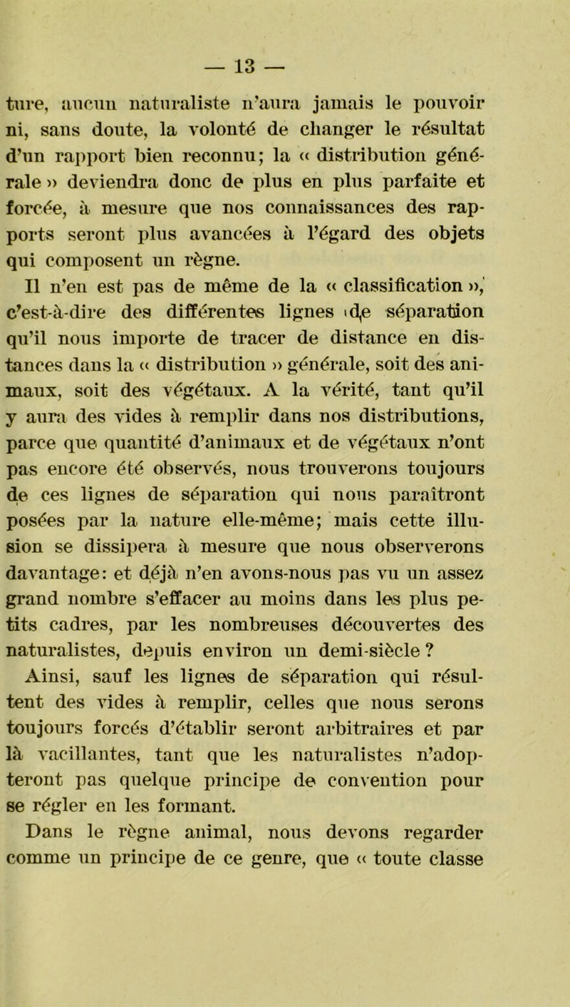 ture, aucun naturaliste n’aura jamais le pouvoir ni, sans doute, la volonté de changer le résultat d’un rapport bien reconnu; la « distribution géné- rale » deviendra donc de plus en plus parfaite et forcée, à mesure que nos connaissances des rap- ports seront plus avancées à l’égard des objets qui composent un règne. Il n’en est pas de même de la « classification », c’est-à-dire des différentes lignes id,e séparation qu’il nous importe de tracer de distance en dis- tances dans la « distribution » générale, soit des ani- maux, soit des végétaux. A la vérité, tant qu’il y aura des vides à remplir dans nos distributions, parce que quantité d’animaux et de végétaux n’ont pas encore été observés, nous trouverons toujours de ces lignes de séparation qui nous paraîtront posées par la nature elle-même; mais cette illu- sion se dissipera à mesure que nous observerons davantage: et déjà n’en avons-nous pas vu un assez grand nombre s’effacer au moins dans les plus pe- tits cadres, par les nombreuses découvertes des naturalistes, depuis environ un demi-siècle ? Ainsi, sauf les lignes de séparation qui résul- tent des vides à remplir, celles que nous serons toujours forcés d’établir seront arbitraires et par là vacillantes, tant que les naturalistes n’adop- teront pas quelque principe de convention pour se régler en les formant. Dans le règne animal, nous devons regarder comme un principe de ce genre, que « toute classe