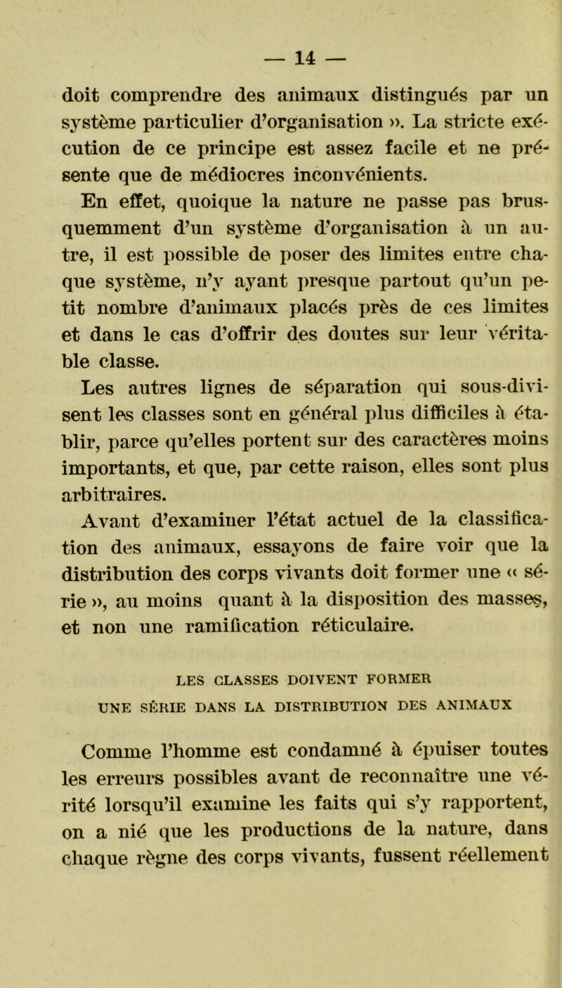 doit comprendre des animaux distingués par un système particulier d’organisation ». La stricte exé- cution de ce principe est assez facile et ne pré- sente que de médiocres inconvénients. En effet, quoique la nature ne passe pas brus- quemment d’un système d’organisation à un au- tre, il est possible de poser des limites entre cha- que système, n’v ayant presque partout qu’un pe- tit nombre d’animaux placés près de ces limites et dans le cas d’offrir des doutes sur leur vérita- ble classe. Les autres lignes de séparation qui sous-divi- sent les classes sont en général plus difficiles il éta- blir, parce qu’elles portent sur des caractères moins importants, et que, par cette raison, elles sont plus arbitraires. Avant d’examiner l’état actuel de la classifica- tion des animaux, essayons de faire voir que la distribution des corps vivants doit former une « sé- rie », au moins quant à la disposition des masses, et non une ramification réticulaire. LES CLASSES DOIVENT FORMER UNE SÉRIE DANS LA DISTRIRUTION DES ANIMAUX Comme l’homme est condamné à épuiser toutes les erreurs possibles avant de reconnaître une vé- rité lorsqu’il examine les faits qui s’y rapportent, on a nié que les productions de la nature, dans chaque règne des corps vivants, fussent réellement