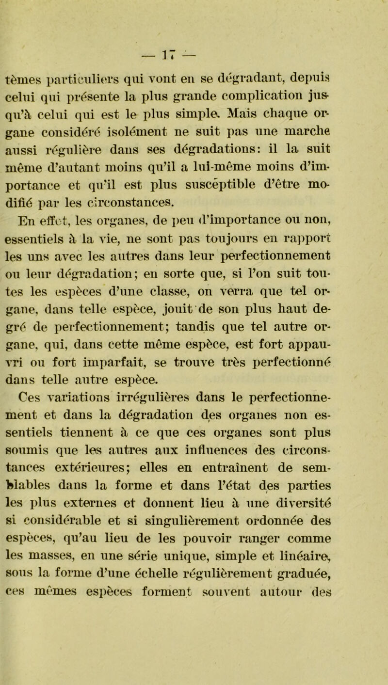 tèmes particuliers qui vont en se dégradant, depuis celui qui présente la plus grande complication jus- qu’à celui qui est le plus simplet. Mais chaque or- gane considéré isolément ne suit pas une marche aussi régulière dans ses dégradations: il la suit même d’autant moins qu’il a lui-même moins d’im- portance et qu’il est plus susceptible d’être mo- difié par les circonstances. En effet, les organes, de peu d’importance ou non, essentiels à la vie, ne sont pas toujours en rapport les uns avec les autres dans leur perfectionnement ou leur dégradation; en sorte que, si l’on suit tou- tes les espèces d’une classe, on verra que tel or- gane, dans telle espèce, jouit de son plus haut de- gré de perfectionnement; tandis que tel autre or- gane, qui, dans cette même espèce, est fort appau- vri ou fort imparfait, se trouve très perfectionné dans telle autre espèce. Ces variations irrégulières dans le perfectionne- ment et dans la dégradation des organes non es- sentiels tiennent à ce que ces organes sont plus soumis que les autres aux influences des circons- tances extérieures; elles en entraînent de sem- blables dans la forme et dans l’état des parties les plus externes et donnent lieu à une diversité si considérable et si singulièrement ordonnée des espèces, qu’au lieu de les pouvoir ranger comme les masses, en une série unique, simple et linéaire, sous la forme d’une échelle régulièrement graduée, ces mêmes espèces forment souvent autour des