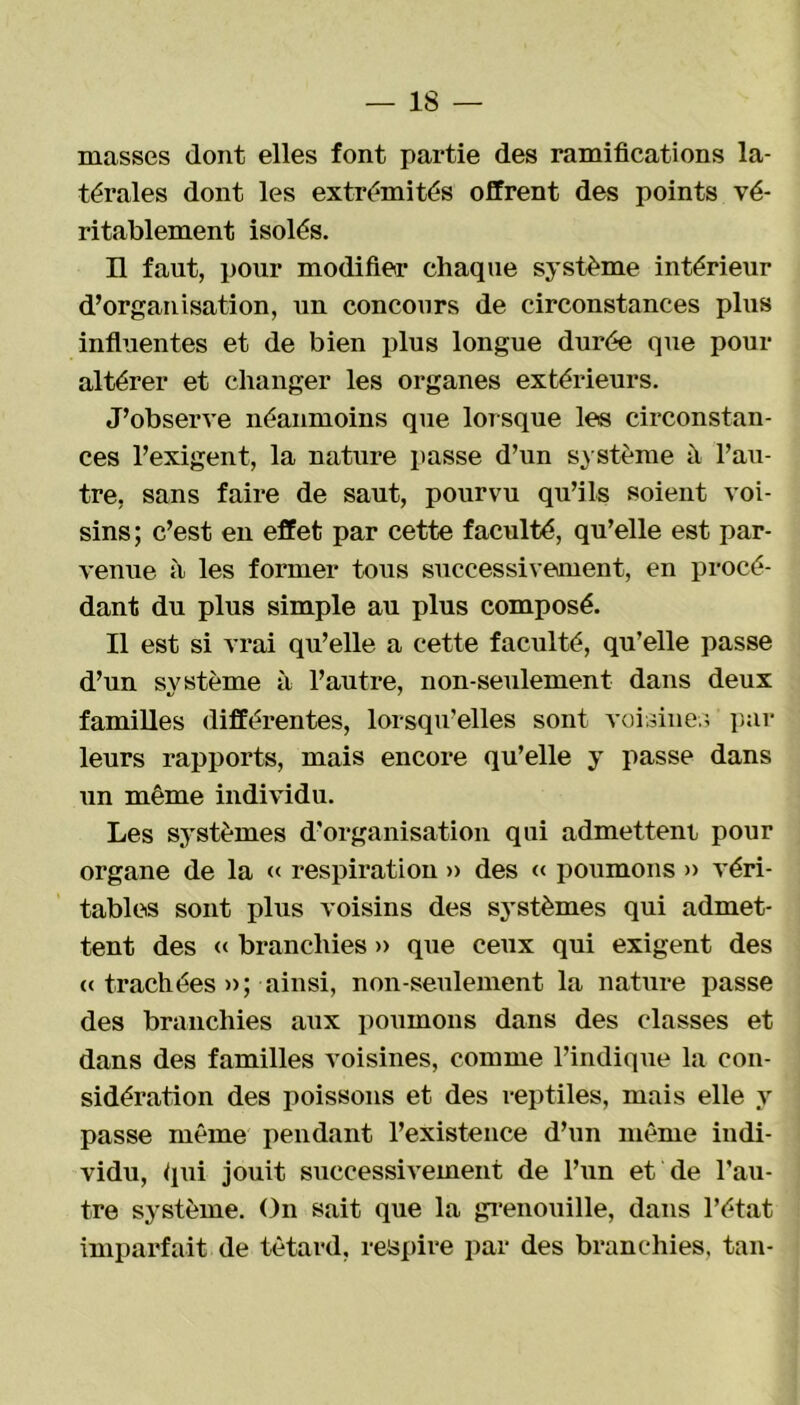 masses dont elles font partie des ramifications la- térales dont les extrémités offrent des points vé- ritablement isolés. H faut, pour modifier chaque système intérieur d’organisation, un concours de circonstances plus influentes et de bien plus longue durée que pour altérer et changer les organes extérieurs. J’observe néanmoins que lorsque les circonstan- ces l’exigent, la nature passe d’un système à l’au- tre, sans faire de saut, pourvu qu’ils soient voi- sins; c’est en effet par cette faculté, qu’elle est par- venue à les former tous successivement, en procé- dant du plus simple au plus composé. Il est si vrai qu’elle a cette faculté, qu’elle passe d’un système à l’autre, non-seulement dans deux familles différentes, lorsqu'elles sont voisines par leurs rapports, mais encore qu’elle y passe dans un même individu. Les systèmes d’organisation qui admettent pour organe de la « respiration » des « poumons » véri- tables sont plus voisins des systèmes qui admet- tent des « branchies » que ceux qui exigent des « trachées »; ainsi, non-seulement la nature passe des branchies aux poumons dans des classes et dans des familles voisines, comme l’indique la con- sidération des poissons et des reptiles, mais elle y passe même pendant l’existence d’un même indi- vidu, qui jouit successivement de l’un et de l’au- tre système. On sait que la grenouille, dans l’état imparfait de têtard, respire par des branchies, tan-