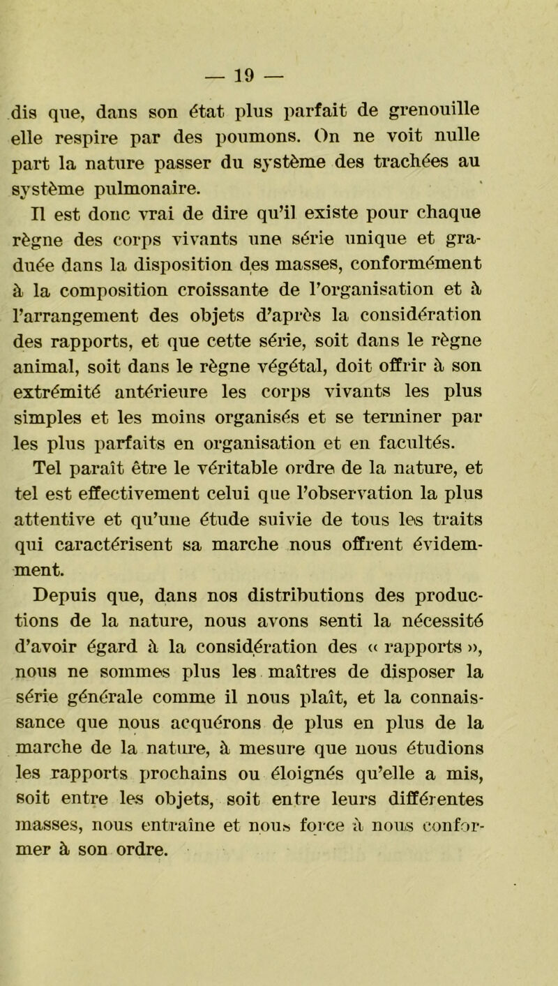 dis que, dans son état plus parfait de grenouille elle respire par des poumons. On ne voit nulle part la nature passer du système des trachées au système pulmonaire. Il est donc vrai de dire qu’il existe pour chaque règne des corps vivants une série unique et gra- duée dans la disposition des masses, conformément à la composition croissante de l’organisation et h l’arrangement des objets d’après la considération des rapports, et que cette série, soit dans le règne animal, soit dans le règne végétal, doit offrir à son extrémité antérieure les corps vivants les plus simples et les moins organisés et se terminer par les plus parfaits en organisation et en facultés. Tel paraît être le véritable ordre de la nature, et tel est effectivement celui que l’observation la plus attentive et qu’une étude suivie de tous les traits qui caractérisent sa marche nous offrent évidem- ment. Depuis que, dans nos distributions des produc- tions de la nature, nous avons senti la nécessité d’avoir égard à la considération des « rapports », nous ne sommes plus les maîtres de disposer la série générale comme il nous plaît, et la connais- sance que nous acquérons d.e plus en plus de la marche de la nature, à mesure que nous étudions les rapports prochains ou éloignés qu’elle a mis, soit entre les objets, soit entre leurs différentes masses, nous entraîne et nous force à nous confor- mer à son ordre.