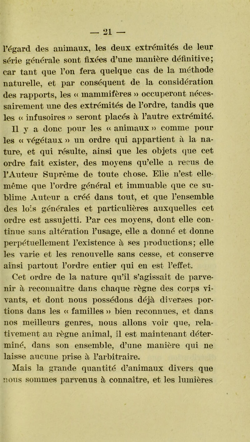 l’égard des animaux, les deux extrémités de leur série générale sont fixées d’une manière définitive; car tant que l’on fera quelque cas de la méthode naturelle, et par conséquent de la considération des rapports, les « mammifères » occuperont néces- sairement une des extrémités de l’ordre, tandis que les « infusoires » seront placés à l’autre extrémité. Il y a donc pour les « animaux » comme pour les « végétaux » un ordre qui appartient à la na- ture, et qui résulte, ainsi que les objets que cet ordre fait exister, des moyens qu’elle a reçus de l’Auteur Suprême de toute chose. Elle n’est elle- même que l’ordre général et immuable que ce su- blime Auteur a créé dans tout, et que l’ensemble des lois générales et particulières auxquelles cet ordre est assujetti. Par ces moyens, dont elle con- tinue sans altération l’usage, elle a donné et donne perpétuellement l’existence à ses productions; elle les varie et les renouvelle sans cesse, et conserve ainsi partout l’ordre entier qui en est l’effet. Cet ordre de la nature qu’il s’agissait de parve- nir à reconnaître dans chaque règne des corps vi- vants, et dont nous possédons déjà diverses por- tions dans les « familles » bien reconnues, et dans nos meilleurs genres, nous allons voir que, rela- tivement au règne animal, il est maintenant déter- miné, dans son ensemble, d’une manière qui ne laisse aucune prise à l’arbitraire. Mais la grande quantité d’animaux divers que nous sommes parvenus à connaître, et les lumières