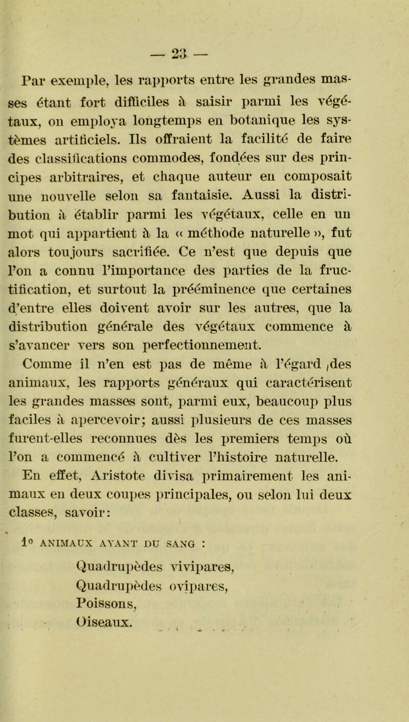 ses étant fort difficiles à saisir parmi les végé- taux, on employa longtemps en botanique les sys- tèmes artificiels. Ils offraient la facilité de faire des classifications commodes, fondées sur des prin- cipes arbitraires, et chaque auteur en composait une nouvelle selon sa fantaisie. Aussi la distri- bution à établir parmi les végétaux, celle en un mot qui appartient h la « méthode naturelle », fut alors toujours sacrifiée. Ce n’est que depuis que l’on a connu l’importance des parties de la fruc- tification, et surtout la prééminence que certaines d’entre elles doivent avoir sur les autres, que la distribution générale des végétaux commence à s’avancer vers son perfectionnement. Comme il n’en est pas de même à l’égard ,des animaux, les rapports généraux qui caractérisent les grandes masses sont, parmi eux, beaucoup plus faciles à apercevoir; aussi plusieurs de ces masses furent-elles reconnues dès les premiers temps où l’on a commencé «h cultiver l’histoire naturelle. En effet, Aristote divisa primairement les ani- maux en deux coupes principales, ou selon lui deux classes, savoir: 1° ANIMAUX AYANT DU SANG : Quadrupèdes vivipares, Quadrupèdes ovipares, Poissons, Oiseaux.