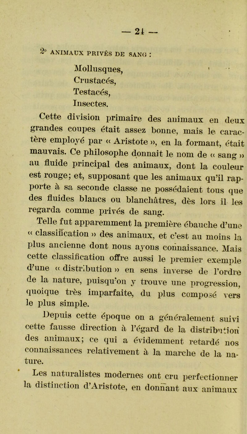 — 21 — 2° ANIMAUX PRIVÉS DE SANG : Mollusques, Crustacés, Testacés, Insectes. Cette division primaire des auimaux en deux grandes coupes était assez bonne, mais le carac- tère employé par « Aristote », en la formant, était mauvais. Ce philosophe donnait le nom de « sang » au fluide principal des animaux, dont la couleur est rouge; et, supposant que les animaux qu’il rap- porte à sa seconde classe ne possédaient tous que des fluides blancs ou blanchâtres, dès lors il les regarda comme privés de sang. Telle fut apparemment la première ébauche d’une « classification » des animaux, et c’est au moins la plus ancienne dont nous ayons connaissance. Mais cette classification offre aussi le premier exemple d'une « distribution » en sens inverse de l’ordre de la nature, puisqu'on y trouve une progression, quoique très imparfaite, du plus composé vers le plus simple. Depuis cette époque on a généralement suivi cette fausse direction â l’égard de la distribution des animaux; ce qui a évidemment retardé nos connaissances relativement à la marche de la na- ture. Les naturalistes modernes ont cru perfectionner la distinction d’Aristote, en donnant aux animaux