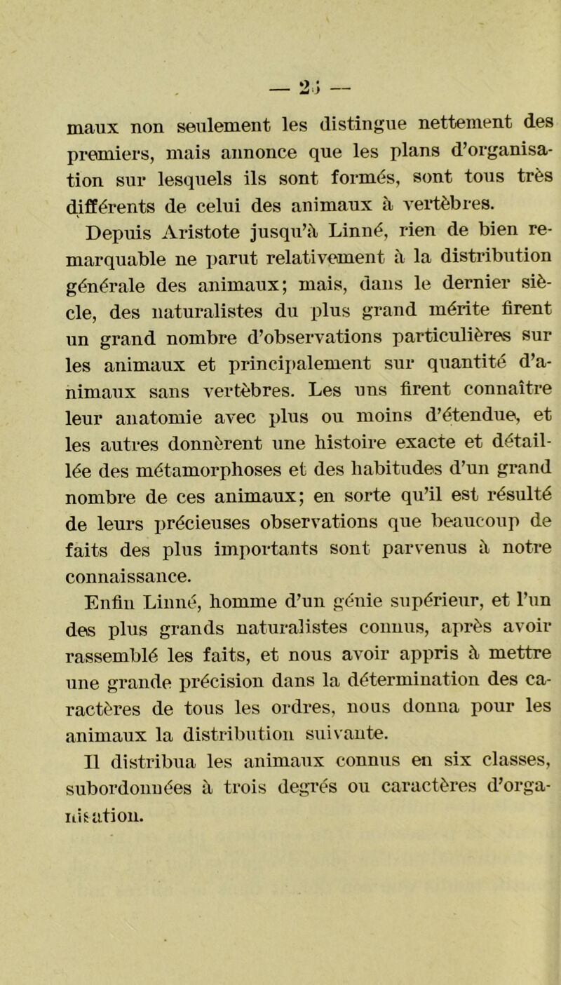 maux non seulement les distingue nettement des premiers, mais annonce que les plans d’organisa- tion sur lesquels ils sont formés, sont tous très différents de celui des animaux à vertèbres. Depuis Aristote jusqu’à Linné, rien de bien re- marquable ne parut relativement à la distribution générale des animaux; mais, dans le dernier siè- cle, des naturalistes du plus grand mérite firent un grand nombre d’observations particulières sur les animaux et principalement sur quantité d’a- nimaux sans vertèbres. Les uns firent connaître leur anatomie avec plus ou moins d’étendue, et les autres donnèrent une histoire exacte et détail- lée des métamorphoses et des habitudes d’un grand nombre de ces animaux; en sorte qu’il est résulté de leurs précieuses observations que beaucoup de faits des plus importants sont parvenus à notre connaissance. Enfin Linné, homme d’un génie supérieur, et l’un des plus grands naturalistes connus, après avoir rassemblé les faits, et nous avoir appris à mettre une grande précision dans la détermination des ca- ractères de tous les ordres, nous donna pour les animaux la distribution suivante. Il distribua les animaux connus en six classes, subordonnées à trois degrés ou caractères d’orga- nisation.