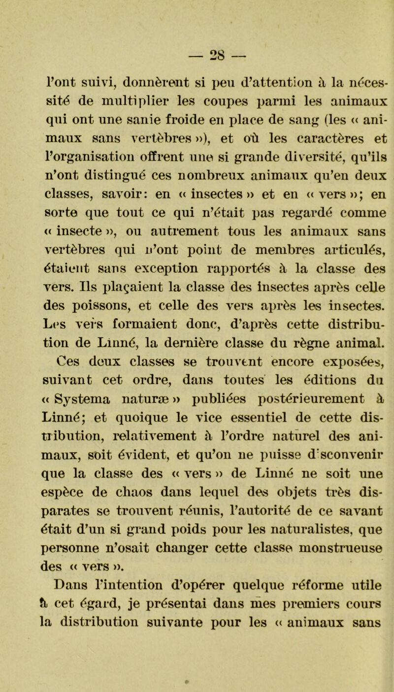 l’ont suivi, donnèrent si peu d’attention à la néces- sité de multiplier les coupes parmi les animaux qui ont une sanie froide en place de sang (les « ani- maux sans vertèbres »), et où les caractères et l’organisation offrent une si grande diversité, qu’ils n’ont distingué ces nombreux animaux qu’en detix classes, savoir : en « insectes » et en « vers » ; en sorte que tout ce qui n’était pas regardé comme « insecte », ou autrement tous les animaux sans vertèbres qui n’ont point de membres articulés, étaient sans exception rapportés à la classe des vers. Ils plaçaient la classe des insectes après celle des poissons, et celle des vers après les insectes. Les veis formaient donc, d’après cette distribu- tion de Linné, la dernière classe du règne animal. Ces deux classes se trouvent encore exposées, suivant cet ordre, dans toutes les éditions du « Systema naturæ » publiées postérieurement üb Linné; et quoique le vice essentiel de cette dis- tribution, relativement à l’ordre naturel des ani- maux, soit évident, et qu’on ne puisse d'sconvenir que la classe des « vers » de Linné ne soit une espèce de chaos dans lequel des objets très dis- parates se trouvent réunis, l’autorité de ce savant était d’un si grand poids pour les naturalistes, que personne n’osait changer cette classe monstrueuse des « vers ». Dans l’intention d’opérer quelque réforme utile fl cet égard, je présentai dans mes premiers cours la distribution suivante pour les « animaux sans