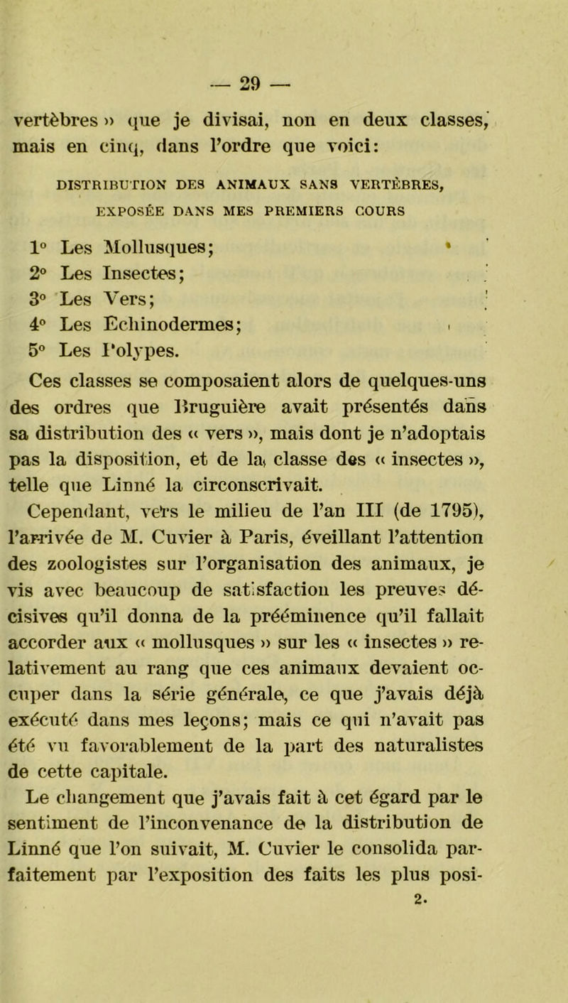 vertèbres » que je divisai, non en deux classes, mais en cinq, dans l’ordre que voici: DISTRIBUTION DES ANIMAUX SANS VERTÈBRES, EXPOSÉE DANS MES PREMIERS COURS 1° Les Mollusques; * 2° Les Insectes; 3° Les Vers; 4° Les Echinodermes; > 5° Les Polypes. Ces classes se composaient alors de quelques-uns des ordres que Bruguière avait présentés dans sa distribution des « vers », mais dont je n’adoptais pas la disposition, et de lat classe des « insectes », telle que Linné la circonscrivait. Cependant, vers le milieu de l’an III (de 1795), l’arrivée de M. Cuvier à Paris, éveillant l’attention des zoologistes sur l’organisation des animaux, je vis avec beaucoup de satisfaction les preuves dé- cisives qu’il donna de la prééminence qu’il fallait accorder aux « mollusques » sur les « insectes » re- lativement au rang que ces animaux devaient oc- cuper dans la série générale, ce que j’avais déjà exécuté dans mes leçons; mais ce qui n’avait pas été vu favorablement de la part des naturalistes de cette capitale. Le changement que j’avais fait à cet égard par le sentiment de l’inconvenance de la distribution de Linné que l’on suivait, M. Cuvier le consolida par- faitement par l’exposition des faits les plus posi- 2.