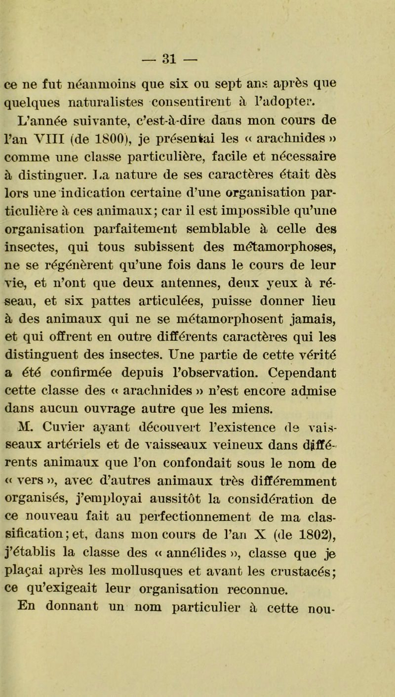 ce ne fut néanmoins que six ou sept ans après que quelques naturalistes consentirent à l’adopter. L’année suivante, c’est-à-dire dans mon cours de l’an VIII (de 1800), je présentai les « arachnides » comme une classe particulière, facile et nécessaire à distinguer. La nature de ses caractères était dès lors une indication certaine d’une organisation par- ticulière à ces animaux ; car il est impossible qu’une organisation parfaitement semblable à celle des insectes, qui tous subissent des métamorphoses, ne se régénèrent qu’une fois dans le cours de leur vie, et n’ont que deux antennes, deux yeux à ré- seau, et six pattes articulées, puisse donner lieu à des animaux qui ne se métamorphosent jamais, et qui offrent en outi*e différents caractères qui les distinguent des insectes. Une partie de cette vérité a été confirmée depuis l’observation. Cependant cette classe des « arachnides » n’est encore admise dans aucun ouvrage autre que les miens. M. Cuvier ayant découvert l’existence de vais- seaux artériels et de vaisseaux veineux dans diffé- rents animaux que l’on confondait sous le nom de « vers », avec d’autres animaux très différemment organisés, j’employai aussitôt la considération de ce nouveau fait au perfectionnement de ma clas- sification ; et, dans mon cours de l’an X (de 1802), j’établis la classe des « annélides », classe que je plaçai après les mollusques et avant les crustacés; ce qu’exigeait leur organisation reconnue. En donnant un nom particulier à cette nou-