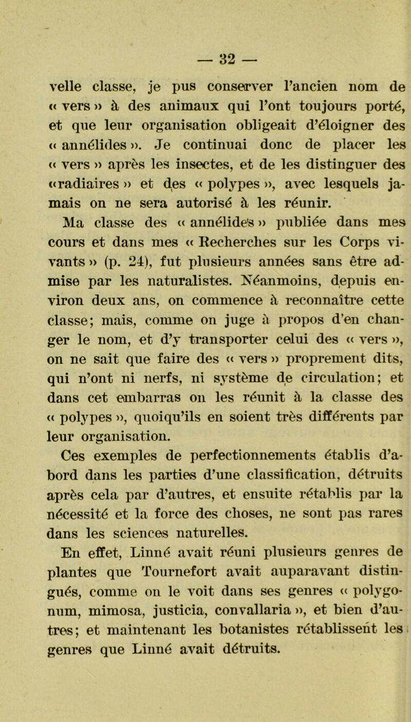 velle classe, je pus conserver l’ancien nom de « vers » à des animaux qui l’ont toujours porté, et que leur organisation obligeait d’éloigner des « annélides ». Je continuai donc de placer les « vers » après les insectes, et de les distinguer des «radiaires » et des « polypes », avec lesquels ja- mais on ne sera autorisé à les réunir. Ma classe des « annélide's » publiée dans mes cours et dans mes « Recherches sur les Corps vi- vants » (p. 24), fut plusieurs années sans être ad- mise par les naturalistes. Néanmoins, depuis en- viron deux ans, on commence à reconnaître cette classe; mais, comme on juge à propos d’en chan- ger le nom, et d’y transporter celui des « vers », on ne sait que faire des « vers » proprement dits, qui n’ont ni nerfs, ni système de circulation; et dans cet embarras on les réunit à la classe des <( polypes », quoiqu’ils en soient très différents par leur organisation. Ces exemples de perfectionnements établis d’a- bord dans les parties d’une classification, détruits après cela par d’autres, et ensuite rétablis par la nécessité et la force des choses, ne sont pas rares dans les sciences naturelles. En effet, Linné avait réuni plusieurs genres de plantes que Tournefort avait auparavant distin- gués, comme on le voit dans ses genres « polygo- num, mimosa, justicia, convallaria », et bien d’au- tres; et maintenant les botanistes rétablissent les genres que Linné avait détruits.