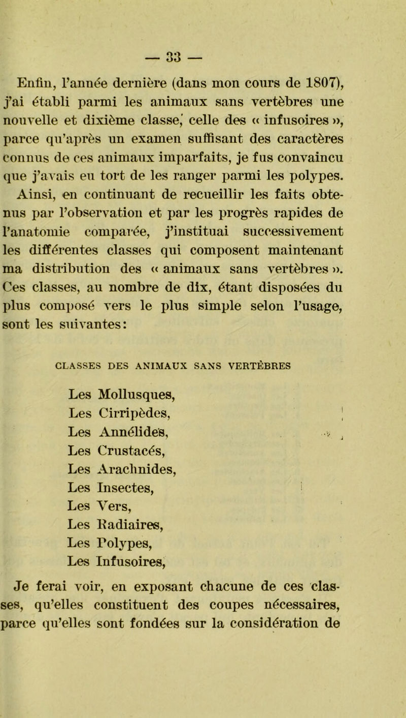 Enfin, l’année dernière (dans mon cours de 1807), j’ai établi parmi les animaux sans vertèbres une nouvelle et dixième classe,' celle des « infusoires », parce qu’après un examen suffisant des caractères Connus de ces animaux imparfaits, je fus convaincu que j’avais eu tort de les ranger parmi les polypes. Ainsi, en continuant de recueillir les faits obte- nus par l’observation et par les progrès rapides de l’anatomie comparée, j’instituai successivement les différentes classes qui composent maintenant ma distribution des « animaux sans vertèbres ». Ces classes, au nombre de dix, étant disposées du plus composé vers le plus simple selon l’usage, sont les suivantes: CLASSES DES ANIMAUX SANS VERTÈBRES Les Mollusques, Les Cirripèdes, | Les Annélide's, ■■■, J Les Crustacés, Les Arachnides, Les Insectes, Les Vers, Les ltadiaires, Les Polypes, Les Infusoires, Je ferai voir, en exposant chacune de ces clas- ses, qu’elles constituent des coupes nécessaires, parce qu’elles sont fondées sur la considération de