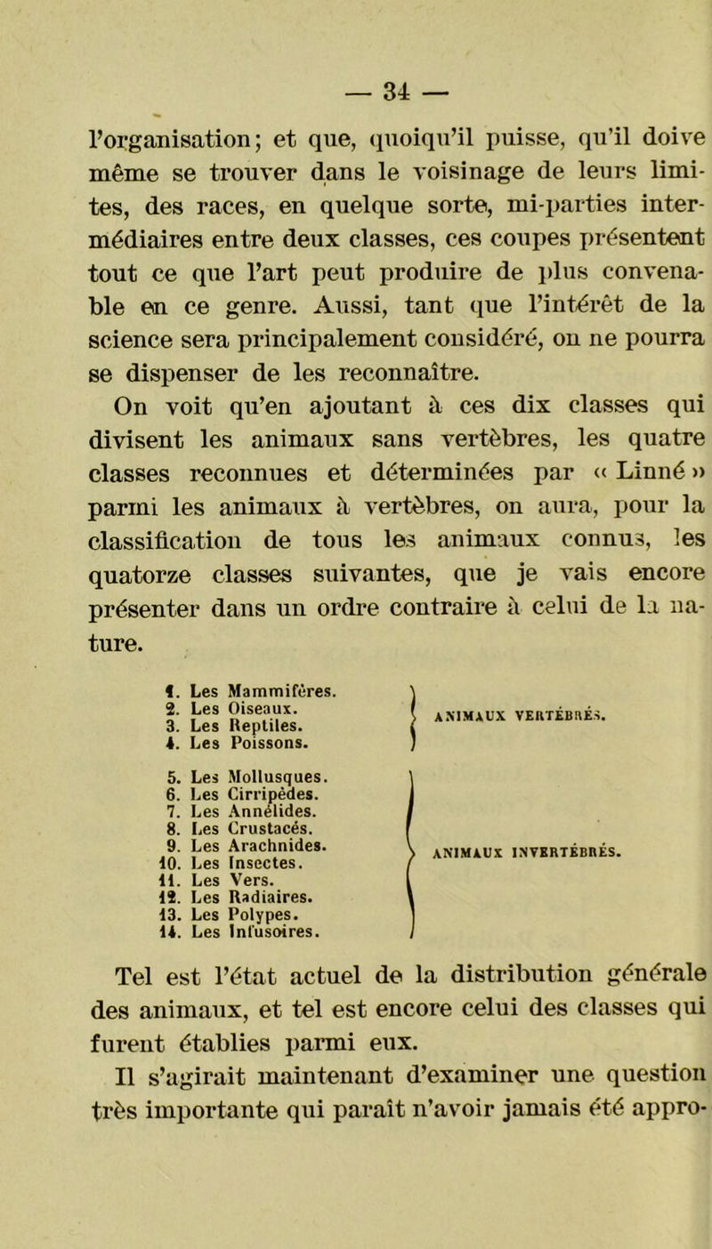 l’organisation; et que, quoiqu’il puisse, qu’il doive même se trouver dans le voisinage de leurs limi- tes, des races, en quelque sorte, mi-parties inter- médiaires entre deux classes, ces coupes présentent tout ce que l’art peut produire de plus convena- ble en ce genre. Aussi, tant que l’intérêt de la science sera principalement considéré, on ne pourra se dispenser de les reconnaître. On voit qu’en ajoutant à ces dix classes qui divisent les animaux sans vertèbres, les quatre classes reconnues et déterminées par « Linné » parmi les animaux à vertèbres, on aura, pour la classification de tous les animaux connus, les quatorze classes suivantes, que je vais encore présenter dans un ordre contraire à celui de la na- ture. t. Les Mammifères. 2. Les Oiseaux. 3. Les Reptiles. 1. Les Poissons. 5. Les Mollusques. 6. Les Cirripèdes. 7. Les Annélides. 8. Les Crustacés. 9. Les Arachnides. 10. Les Insectes. 11. Les Vers. 12. Les Radiaires. 13. Les Polypes. 11. Les Infusoires. ANIMAUX VERTÉBRÉS. ANIMAUX INVERTÉBRÉS. Tel est l’état actuel de la distribution générale des animaux, et tel est encore celui des classes qui furent établies parmi eux. Il s’agirait maintenant d’examiner une question très importante qui paraît n’avoir jamais été appro-