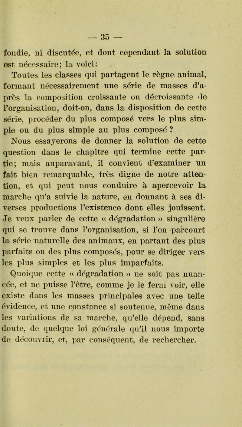 fondie, ni discutée, et dont cependant la solution est nécessaire; la voici: Toutes les classes qui partagent le règne animal, formant nécessairement une série de masses d’a- près la composition croissante ou décroissante «le l’organisation, doit-on, dans la disposition de cette série, procéder du plus composé vers le plus sim- ple ou du plus simple au plus composé ? Nous essayerons de donner la solution de cette question dans le chapitre qui termine cette par- tie; mais auparavant, il convient d’examiner un fait bien remarquable, très digne de notre atten- tion, et qui peut nous conduire à apercevoir la marche qu’a suivie la nature, en donnant à ses di- verses productions l’existence dont elles jouissent. Je veux parler de cette « dégradation » singulière qui se trouve dans l’organisation, si l’on parcourt la série naturelle des animaux, en partant des plus parfaits ou des plus composés, pour se diriger vers les plus simples et les plus imparfaits. Quoique cette « dégradation » ne soit pas nuan- cée, et ne puisse l’être, comme je le ferai voir, elle existe dans les masses principales avec une telle évidence, et une constance si soutenue, même dans les variations de sa marche, qu’elle dépend, sans doute, de quelque loi générale qu’il nous importe de découvrir, et, par conséquent, de rechercher.