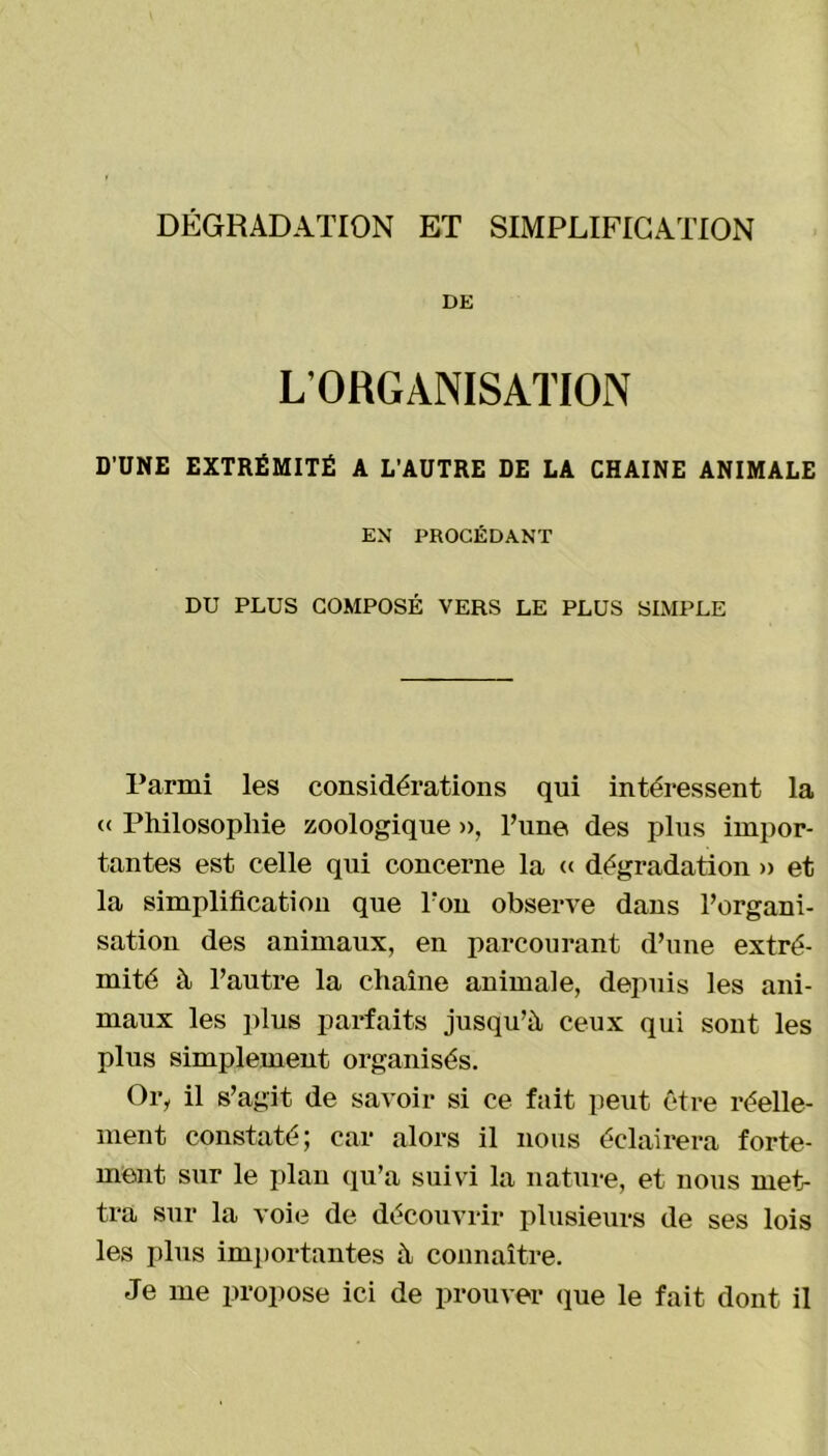 DÉGRADATION ET SIMPLIFICATION DE L’ORGANISATION D’UNE EXTRÉMITÉ A L’AUTRE DE LA CHAINE ANIMALE EN PROCÉDANT DU PLUS COMPOSÉ VERS LE PLUS SIMPLE Parmi les considérations qui intéressent la « Philosophie zoologique », l’une des plus impor- tantes est celle qui concerne la « dégradation » et la simplification que l’on observe dans l’organi- sation des animaux, en parcourant d’une extré- mité à l’autre la chaîne animale, depuis les ani- maux les plus parfaits jusqu’à ceux qui sont les plus simplement organisés. Or, il s’agit de savoir si ce fait peut être réelle- ment constaté; car alors il nous éclairera forte- ment sur le plan qu’a suivi la nature, et nous met- tra sur la voie de découvrir plusieurs de ses lois les plus importantes à connaître. Je me propose ici de prouver que le fait dont il