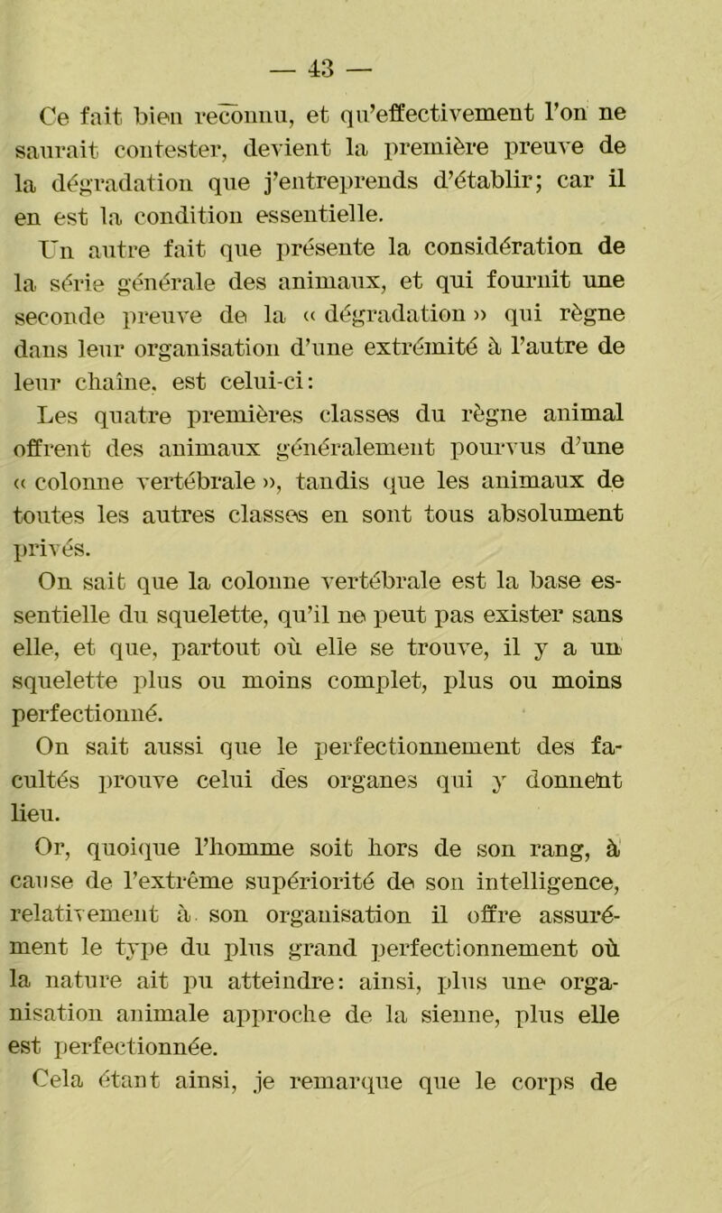 Ce fait bien reconnu, et q ^effectivement l’on ne saurait contester, devient la première preuve de la dégradation que j’entreprends d’établir; car il en est la condition essentielle. Un autre fait que présente la considération de la série générale des animaux, et qui fournit une seconde preuve de la « dégradation » qui règne dans leur organisation d’une extrémité à l’autre de leur chaîne, est celui-ci: Les quatre premières classes du règne animal offrent des animaux généralement pourvus d’une « colonne vertébrale », tandis que les animaux de toutes les autres classes en sont tous absolument privés. On sait que la colonne vertébrale est la base es- sentielle du squelette, qu’il ne peut pas exister sans elle, et que, partout où elle se trouve, il y a un squelette plus ou moins complet, plus ou moins perfectionné. On sait aussi que le perfectionnement des fa- cultés prouve celui des organes qui y donnent lieu. Or, quoique l’homme soit hors de son rang, à cause de l’extrême supériorité de son intelligence, relativement à son organisation il offre assuré- ment le type du plus grand perfectionnement où la nature ait pu atteindre: ainsi, plus une orga- nisation animale approche de la sienne, plus elle est perfectionnée. Cela étant ainsi, je remarque que le corps de