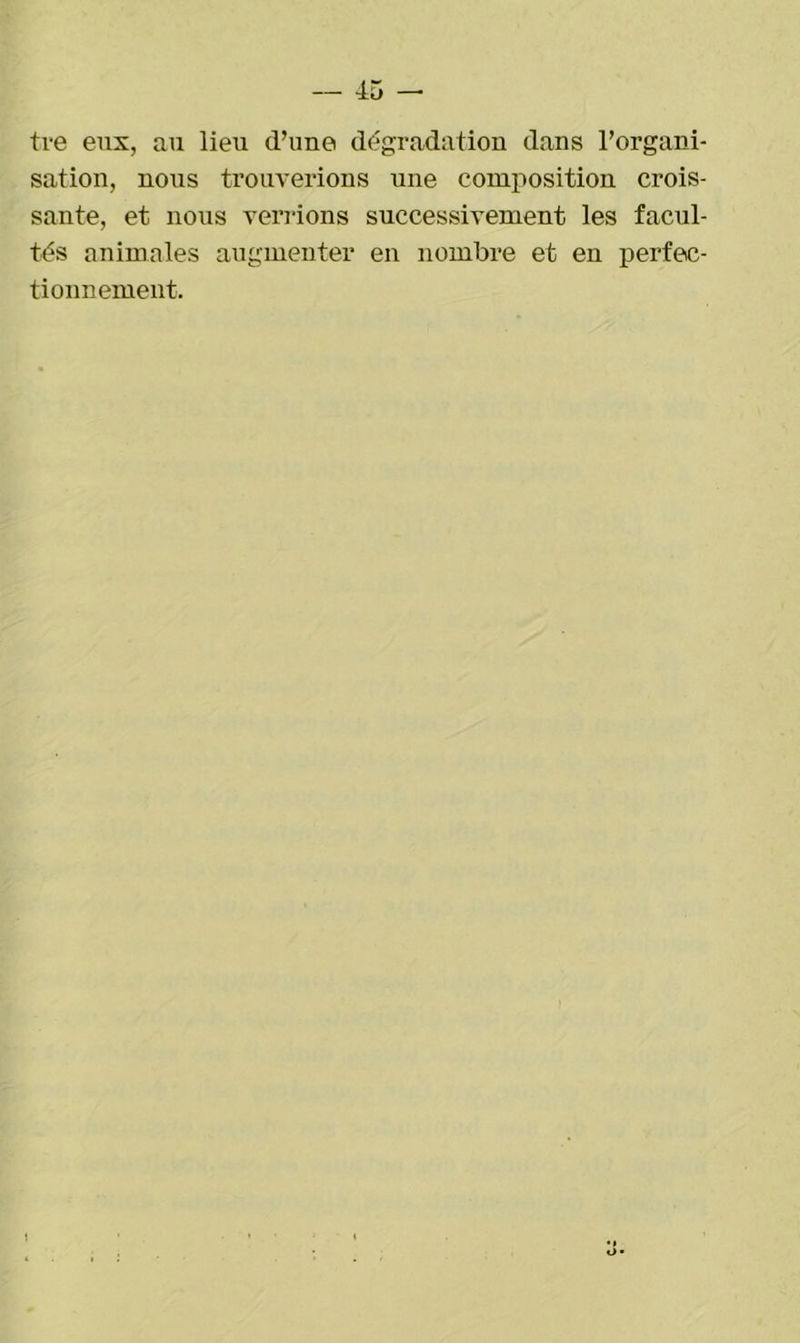 tre eux, au lieu d’une dégradation dans l’organi- sation, nous trouverions une composition crois- sante, et nous venions successivement les facul- tés animales augmenter en nombre et en perfec- tionnement.