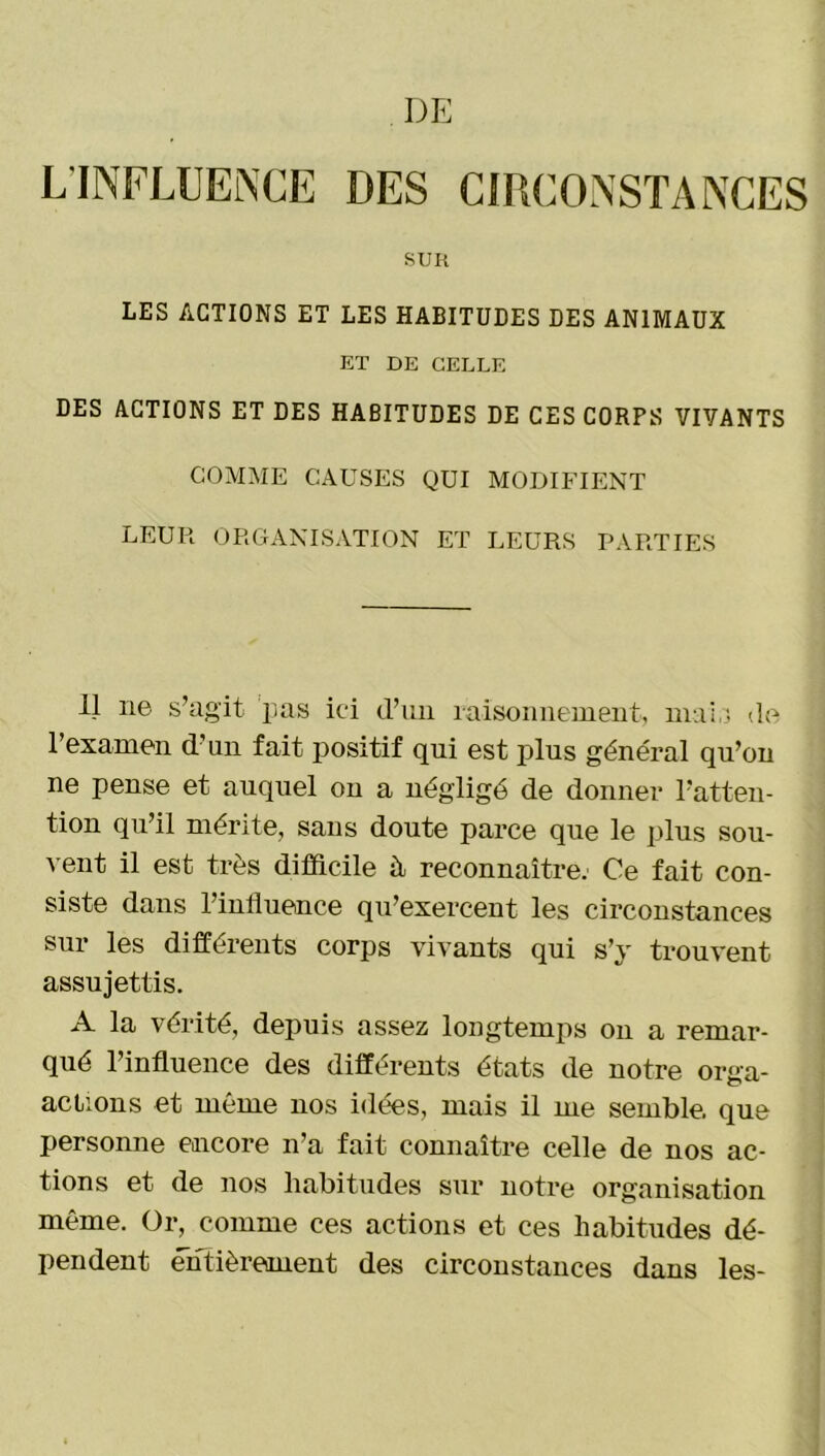 DE L INFLUENCE DES CIRCONSTANCES SUR LES ACTIONS ET LES HABITUDES DES ANIMAUX ET DE CELLE DES ACTIONS ET DES HABITUDES DE CES CORPS VIVANTS COMME CAUSES QUI MODIFIENT leur organisation et leurs parties 11 ne s’agit pas ici d’un raisonnement, mai,5 de l’examen d’un fait positif qui est plus général qu’on ne pense et auquel on a négligé de donner l’atten- tion qu’il mérite, sans doute parce que le plus sou- vent il est très difficile à reconnaître. Ce fait con- siste dans l’influence qu’exercent les circonstances sur les différents corps vivants qui s’y trouvent assujettis. A la vérité, depuis assez longtemps on a remar- qué l’influence des différents états de notre orga- aclions et même nos idées, mais il me semble, que personne encore n’a fait connaître celle de nos ac- tions et de nos habitudes sur notre organisation même. Or, comme ces actions et ces habitudes dé- pendent entièrement des circonstances dans les-