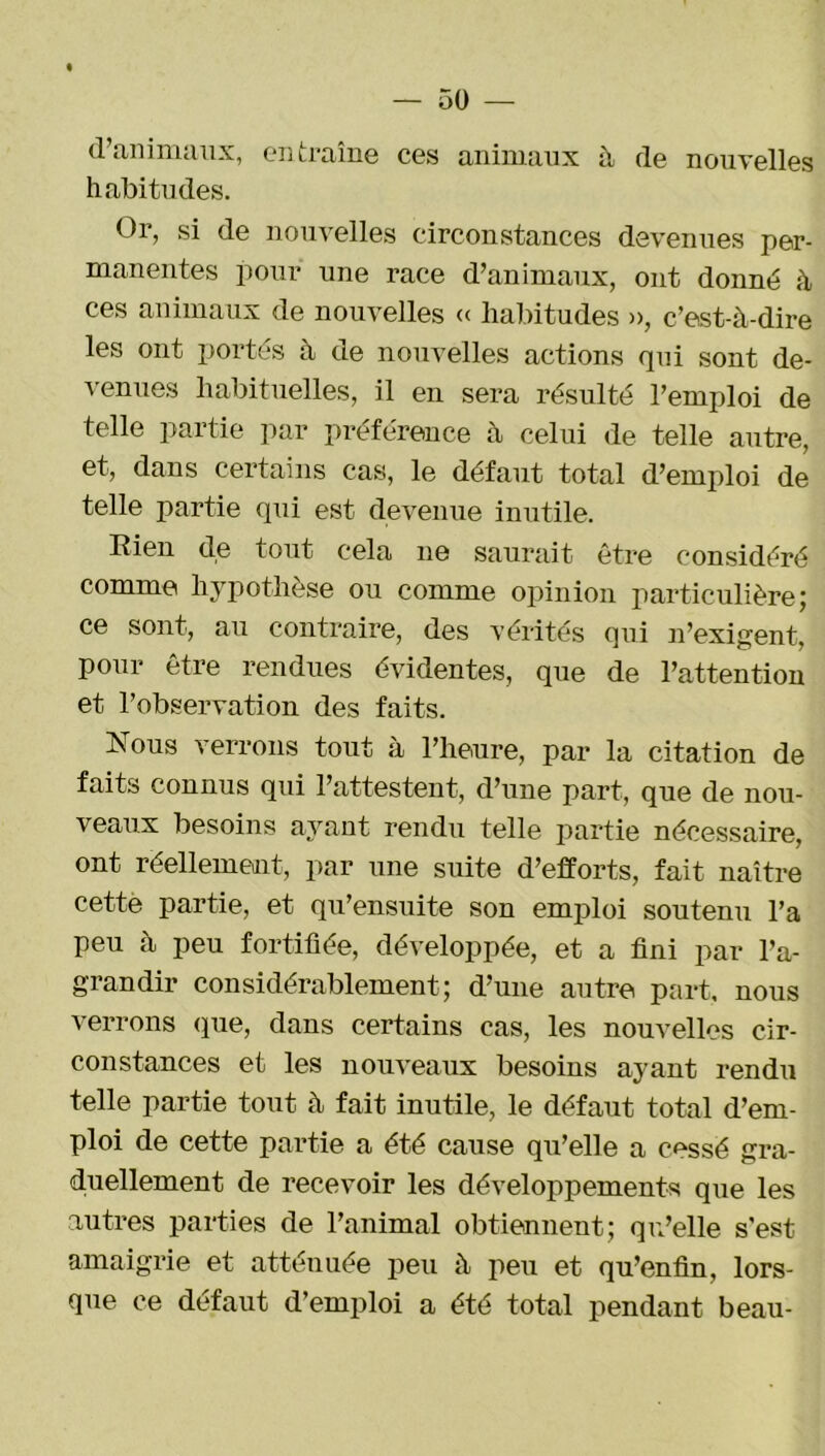 d’animaux, entraîne ces animaux à de nouvelles habitudes. Or, si de nouvelles circonstances devenues per- manentes pour une race d’animaux, ont donné à ces animaux de nouvelles « habitudes », c’est-à-dire les ont portés à de nouvelles actions qui sont de- venues habituelles, il en sera résulté l’emploi de telle partie par préférence à celui de telle autre, et, dans certains cas, le défaut total d’emploi de telle partie qui est devenue inutile. Rien de tout cela ne saurait être considéré comme hypothèse ou comme opinion particulière; ce sont, au contraire, des vérités qui n’exigent, pour être rendues évidentes, que de l’attention et l’observation des faits. Nous verrons tout à l’heure, par la citation de faits connus qui l’attestent, d’une part, que de nou- veaux besoins ayant rendu telle partie nécessaire, ont réellement, par une suite d’efforts, fait naître cette partie, et qu’ensuite son emploi soutenu l’a peu à peu fortifiée, développée, et a fini par l’a- grandir considérablement; d’une autre part, nous verrons que, dans certains cas, les nouvelles cir- constances et les nouveaux besoins ayant rendu telle partie tout à fait inutile, le défaut total d’em- ploi de cette partie a été cause qu’elle a c»ssé gra- duellement de recevoir les développements que les autres parties de l’animal obtiennent; qu’elle s'est amaigrie et atténuée peu à peu et qu’enfin, lors- que ce défaut d’emploi a été total pendant beau-