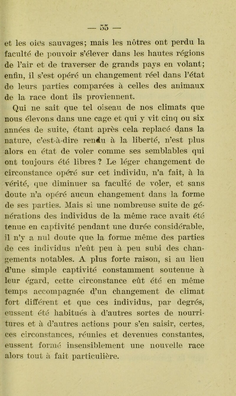 et les oies sauvages; mais les nôtres ont perdu la faculté de pouvoir s’élever dans les hautes régions de l’air et de traverser de grands pays en volant; enfin, il s’est opéré un changement réel dans l’état de leurs parties comparées à celles des animaux de la race dont ils proviennent. Qui ne sait, que tel oiseau de nos climats que nous élevons dans une cage et qui y vit cinq ou six années de suite, étant après cela replacé dans la nature, c’est-à-dire rendu à la liberté, n’est plus alors en état de voler comme ses semblables qui ont toujours été libres ? Le léger changement de circonstance opéré sur cet individu, n’a fait, à la vérité, (pie diminuer sa faculté de voler, et sans doute n’a opéré aucun changement dans la forme de ses parties. Mais si une nombreuse suite de gé- nérations des individus de la même race avait été tenue en captivité pendant une durée considérable, il n’y a nul doute que la forme même des parties de ces individus n’eût peu à peu subi des chan- gements notables. A plus forte raison, si au lieu d’une simple captivité constamment soutenue à leur égard, cette circonstance eût été en même temps accompagnée d’un changement de climat fort différent et que ces individus, par degrés, eussent été habitués à d’autres sortes de nourri- tures et à d’autres actions pour s’en saisir, certes., ces circonstances, réunies et devenues constantes, eussent formé insensiblement une nouvelle race alors tout à fait particulière.