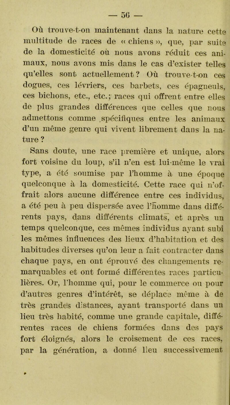 — 50 — Où trouve-t-on maintenant dans la nature cette multitude de races de « chiens », que, par suite de la domesticité où nous avons réduit ces ani- maux, nous avons mis dans le cas d’exister telles qu’elles sont actuellement? Où trouve-t-on ces dogues, ces lévriers, ces barbets, ces épagneuls, ces bichons, etc., etc. ; races qui offrent entre elles de plus grandes différences que celles que nous admettons comme .spécifiques entre les animaux d’un même genre qui vivent librement dans la na- ture ? Sans doute, une race première et unique, alors fort voisine du loup, s’il n’en est lui-même le vrai type, a été soumise par l’homme à une époque quelconque à la domesticité. Cette race qui n’of- frait alors aucune différence entre ces individus, a été peu à peu dispersée avec l’homme dans diffé- rents pays, clans différents climats^ et après un temps quelconque, ces mêmes individus ayant subi les mêmes influences des lieux d’habitation et des habitudes diverses qu’on leur a fait contracter dans chaque pays, en ont éprouvé des changements re- marquables et ont formé différentes races particu- lières. Or, l’homme qui, pour le commerce ou pour d’autres genres d’intérêt, se déplace même ù de très grande's distances, ayant transporté dans un lieu très habité, comme une grande capitale, diffé- rentes races de chiens formées dans des pays fort éloignés, alors le croisement de ces races, par la génération, a donné lieu successivement