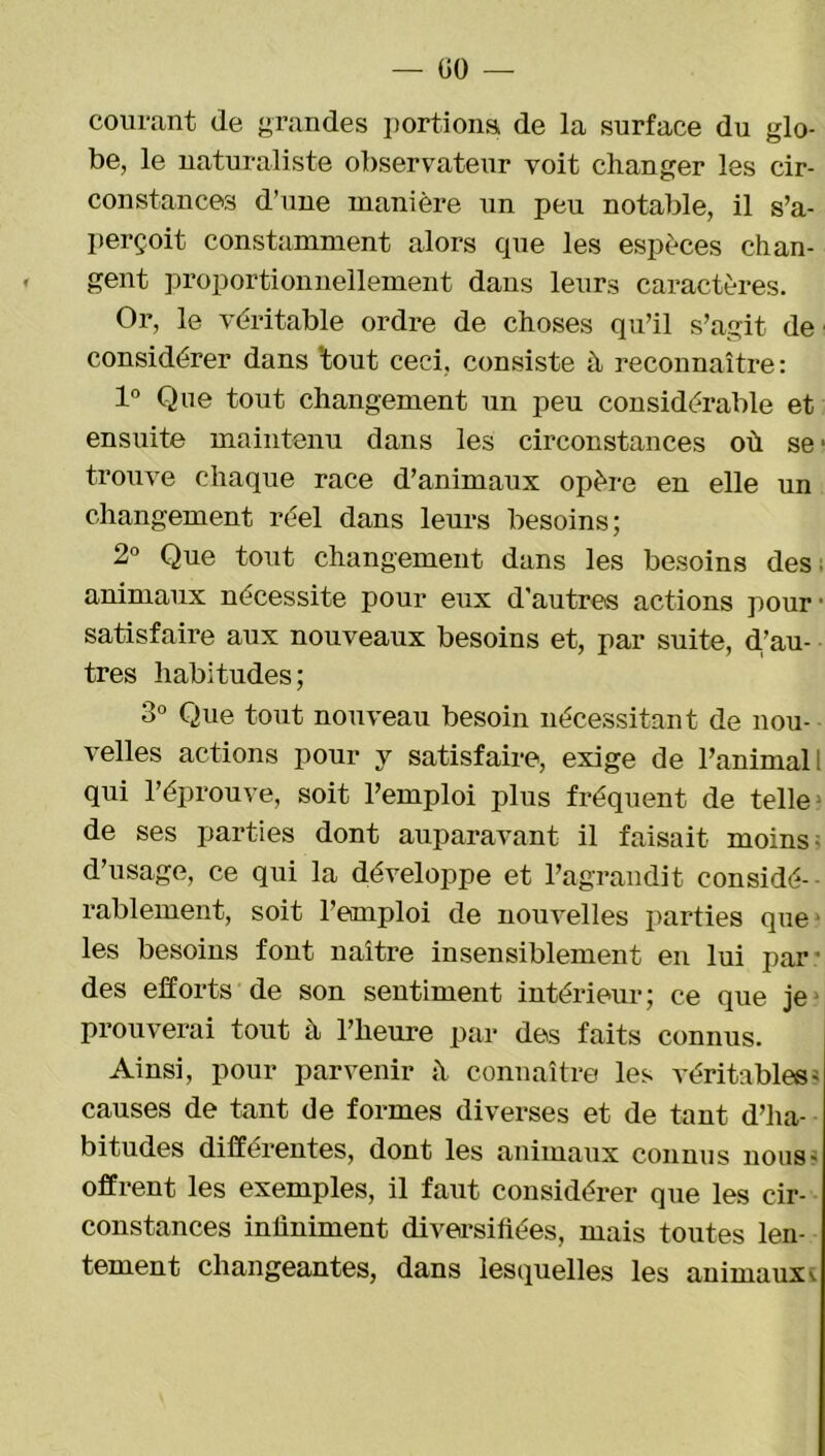 courant de grandes portions de la surface du glo- be, le naturaliste observateur voit changer les cir- constances d’une manière un peu notable, il s’a- perçoit constamment alors que les espèces chan- gent proportionnellement dans leurs caractères. Or, le véritable ordre de choses qu’il s’agit de considérer dans 'tout ceci, consiste à reconnaître: 1° Que tout changement un peu considérable et ensuite maintenu dans les circonstances où se1 trouve chaque race d’animaux opère en elle un changement réel dans leurs besoins; 2° Que tout changement dans les besoins des animaux nécessite pour eux d'autres actions pour ■ satisfaire aux nouveaux besoins et, par suite, d.’au- tres habitudes; 3° Que tout nouveau besoin nécessitant de nou- velles actions pour y satisfaire, exige de l’animal i qui l’éprouve, soit l’emploi plus fréquent de telles de ses parties dont auparavant il faisait moins- d’usage, ce qui la développe et l’agrandit considé- rablement, soit l’emploi de nouvelles parties que les besoins font naître insensiblement en lui par' des efforts de son sentiment intérieur; ce que je prouverai tout à l’heure par des faits connus. Ainsi, pour parvenir à connaître les véritables- causes de tant de formes diverses et de tant d’ha- bitudes differentes, dont les animaux connus nous- offrent les exemples, il faut considérer que les cir- constances infiniment diversifiées, mais toutes len- tement changeantes, dans lesquelles les animaux'-