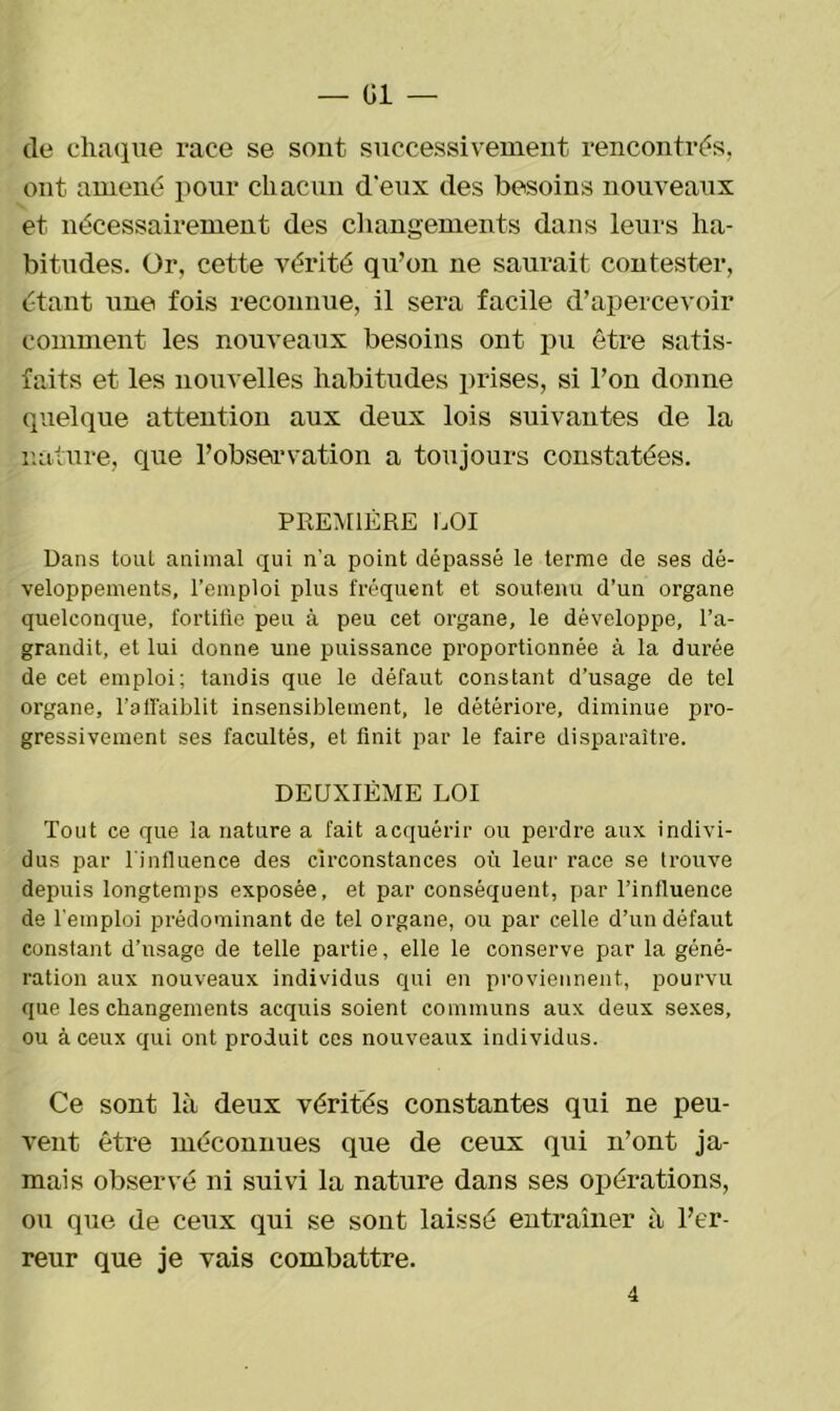 — Gi- de chaque race se sont successivement rencontrés, ont amené pour chacun d'eux des besoins nouveaux et nécessairement des changements dans leurs ha- bitudes. Or, cette vérité qu’on ne saurait contester, étant une fois reconnue, il sera facile d’apercevoir comment les nouveaux besoins ont pu être satis- faits et les nouvelles habitudes prises, si l’on donne quelque attention aux deux lois suivantes de la nature, que l’observation a toujours constatées. PREMIÈRE LOI Dans toul animal qui n’a point dépassé le terme de ses dé- veloppements, l’emploi plus fréquent et soutenu d’un organe quelconque, fortifie peu à peu cet organe, le développe, l’a- grandit, et lui donne une puissance proportionnée à la durée de cet emploi; tandis que le défaut constant d’usage de tel organe, l’affaiblit insensiblement, le détériore, diminue pro- gressivement ses facultés, et finit par le faire disparaître. DEUXIÈME LOI Tout ce que la nature a fait acquérir ou perdre aux indivi- dus par l'influence des circonstances où leur race se trouve depuis longtemps exposée, et par conséquent, par l’influence de l'emploi prédominant de tel organe, ou par celle d’un défaut constant d’usage de telle partie, elle le conserve par la géné- ration aux nouveaux individus qui en proviennent, pourvu que les changements acquis soient communs aux deux sexes, ou à ceux qui ont produit ces nouveaux individus. Ce sont là deux vérités constantes qui ne peu- vent être méconnues que de ceux qui n’ont ja- mais observé ni suivi la nature dans ses opérations, ou que de ceux qui se sont laissé entraîner à l’er- reur que je vais combattre. 4